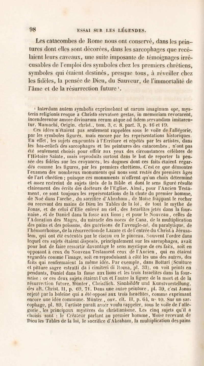 Les catacombes de Rome nous ont conservé, clans les pein¬ tures dont elles sont décorées, dans les sarcophages que recé- laicnt leurs caveaux, une suite imposante de témoignages irré¬ cusables de l’emploi des symboles chez les premiers chrétiens, symboles qui étaient destinés, presque tous, à réveiller chez les fidèles, la pensée de Dieu, du Sauveur, de l’immortalité de l’âme et de la résurrection future 1 Interdum autem symbolis exprimebant ut earuni imaginum ope, mys- teria religionis resque a Christo servalore gestas, in memoriam revocarent, incenderentur amoredivinarum rerum atquead (idem servandam imitareu- lur. Mamachi, Origin. christ., tom. 3, c. 8. part. 3, p. 16 et 10. Ces idées n'élaient pas seulement rappelées sous le voile de l'allégorie, par les symboles figurés, mais encore par les représentations historiques. F.n effet, les sujets empruntés à l'Écriture et répétés par les artistes, dans les bas-reliefs des sarcophages et les peintures des catacombes , n’ont pas été seulement choisis pour offrir aux yeux des circonstances célèbres de l’Histoire Sainte, mais reproduits surtout dans le but de reporter la pen¬ sée des fidèles sur les croyances, les dogmes dont ces faits étaient regar¬ dés comme les figures, par les premiers chrétiens. C’est ce que démontre l'examen des nombreux monuments qui nous sont restés des premiers âges de l’art chrétien ; puisque ces monuments n'offrent qu’un choix déterminé et assez restreint de sujets tirés de la Bible et dont le sens figuré résulte clairement des écrits des docteurs de l'Eglise. Ainsi, pour l'Ancien Testa¬ ment, ce sont toujours les représentations de la chute du premier homme, de Noé dans l’arche , du sacrifice d’Abraham , de Moïse frappant le rocher ou recevant des mains de Dieu les Tables de la loi, de tout le mythe de Jouas, et de celui d'Élie enlevé au ciel, des Israélites jetés dans la four¬ naise , et de Daniel dans la fosse aux lions ; et pour le Nouveau, celles de l'Adoration des Mages, du miracle des noces de Cana, de la multiplication des pains et des poissons, des guérisons de l'aveugle-né, du paralytique, de l’hémorrhoïsse, delà résurrection de Lazare cl de l'entrée du Christ à Jérusa¬ lem, qui ont été exécutés par le ciseau ou le pinceau. Souvent l'ordre dans lequel ces sujets étaient disposés, principalement sur les sarcophages, avait pour but de faire ressortir davantage le sens mystique de ces faits, soit en opposant à ceux du Nouveau Testament ceux de l'Ancien , qui en étaient regardés comme l’image, soit en reproduisant à côté les uns des autres, des faits qui renfermaient la même idée. Par exemple, dans Bottari (Scullure et pitture sagre eslralti da i cimiteri di Borna, pi. 33), on voit peints en pendants, Daniel dans la fosse aux lions et les trois Israélites dans la four¬ naise : or ces deux sujets étaient l’un et l'autre la figure de la mort et de la résurrection future. Münter, Christlich. Sinnbildêr und Kunstvorstellung. dps ait. Christ. Il, p. 6t), 71. Dans une autre peinture, pl. 39, c'est Jonas rejeté parla baleine qui a été opposé aux trois Israélites, comme exprimant encore une idée commune. Münter., ouv. cit. 11, p. 64, n ■ 10. Sur un sar- cophage, pl. 89, l’artiste parait avoir voulu rappeler, sous le voile de l'allé¬ gorie , les principaux mystères du christianisme. Les cinq sujets qu'il a choisis sont : le Créateur parlant au premier homme, Moïse recevant de Dieu les Tables de la loi, le sacrifice d’Abraham, la multiplication des pains