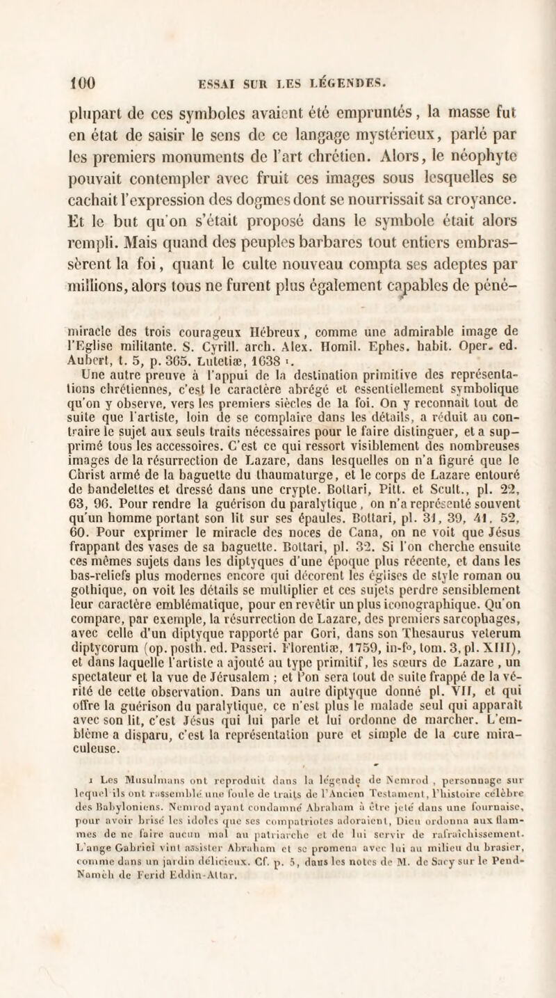 plupart de ces symboles avaient été empruntés, la masse fut en état de saisir le sens de ce langage mystérieux, parlé par les premiers monuments de l’art chrétien. Alors, le néophyte pouvait contempler avec fruit ces images sous lesquelles se cachait l’expression des dogmes dont se nourrissait sa croyance. Et le but qu’on s’était proposé dans le symbole était alors rempli. Mais quand des peuples barbares tout entiers embras¬ sèrent la foi, quant le culte nouveau compta ses adeptes par millions, alors tous ne furent plus également capables de péné- miraclc des trois courageux Hébreux, comme une admirable image de l’Eglise militante. S. Cyrill. areb. Alex. Homil. Ephes. habit. Oper. ed. Aubert, t. 5, p. 365. Lutetiæ, 1G38 -. Une autre preuve à l'appui de la destination primitive des représenta¬ tions chrétiennes, c’est le caractère abrégé et essentiellement symbolique qu’on y observe, vers les premiers siècles de la foi. On y reconnaît tout de suite que l’artiste, loin de se complaire dans les détails, a réduit au con¬ traire le sujet aux seuls traits nécessaires pour le faire distinguer, et a sup¬ primé tous les accessoires. C’est ce qui ressort visiblement des nombreuses images de la résurrection de Lazare, dans lesquelles on n’a figuré que le Christ armé de la baguette du thaumaturge, et le corps de Lazare entouré de bandelettes et dressé dans une crypte. Botlari, Pitt. et Scult., pl. 22, 63, 96. Pour rendre la guérison du paralytique, on n’a représenté souvent qu’un homme portant son lit sur ses épaules. Boltari, pl. 31, 39, 41. 52. 60. Pour exprimer le miracle des noces de Cana, on ne voit que Jésus frappant des vases de sa baguette. Bottari, pl. 32. Si l’on cherche ensuite ces mêmes sujets dans les diptyques d'une époque plus récente, et dans les bas-reliefs plus modernes encore qui décorent les églises de style roman ou gothique, on voit les détails se multiplier et ces sujets perdre sensiblement leur caractère emblématique, pour en revêtir un plus iconographique. Qu'on compare, par exemple, la résurrection de Lazare, des premiers sarcophages, avec celle d'un diptyque rapporté par Gori, dans son Thésaurus veterum diptycorum (op. posth. ed. Passeri. Elorentiæ, 1759, in-f°, loin. 3. pl. XIII), et dans laquelle l'artiste a ajouté au type primitif, les sœurs de Lazare , un spectateur et la vue de Jérusalem ; et l’on sera tout de suite frappé de la vé¬ rité de celte observation. Dans un autre diptyque donné pl. VII, et qui offre la guérison du paralytique, ce n’est plus le malade seul qui apparaît avec son lit, c’est Jésus qui lui parle et lui ordonne de marcher. L’em¬ blème a disparu, c'est la représentation pure et simple de la cure mira¬ culeuse. j Les Musulmans ont reproduit dans la légende de Ncmrod , personnage sut lequel ils ont rassemblé une foule de traits de l’Ancien Testament, l’histoire célèbre des Babyloniens. Ncmrod ayant condamné Abraliam à être jeté dans une fournaise, pour avoir brise les idoles que scs compatriotes adoraient, Dieu ordonna aui flam¬ mes de ne faire aucun mal au patriarche et de lui servir de rafraîchissement. L’ange Gabriel vint assister Abraham et sc promena avec lui au milieu du brasier, comme dans un jardin délicieux. Cf. p. 5, dans les notes de M. de Sacy sur le Pend- Namèli de Ferid Eddin-Altar.