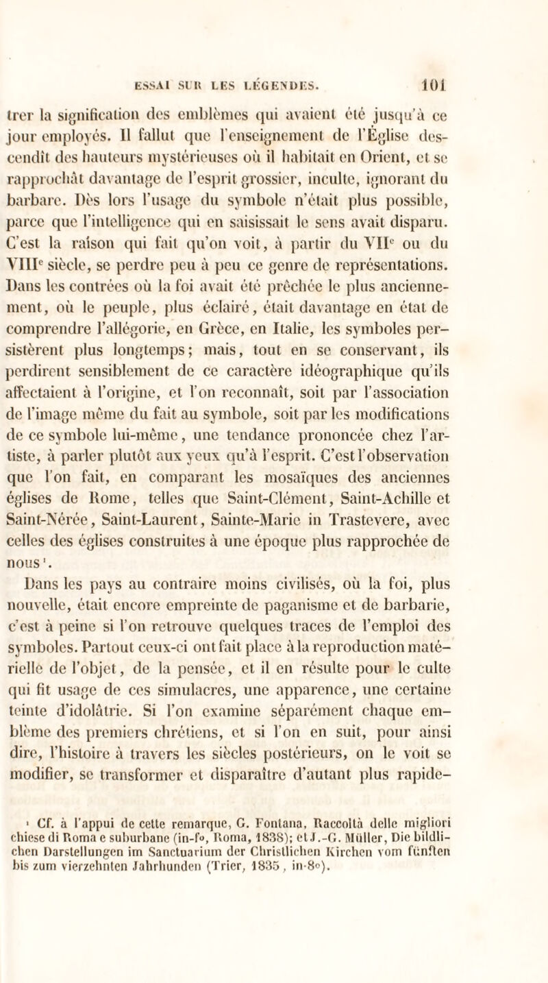 trer la signification des emblèmes qui avaient été jusqu’à ce jour employés. 11 fallut que l’enseignement de l'Église des¬ cendit des hauteurs mystérieuses où il habitait en Orient, et se rapprochât davantage de l’esprit grossier, inculte, ignorant du barbare. Dès lors l’usage du symbole n’était plus possible, parce que l’intelligence qui en saisissait le sens avait disparu. C’est la raison qui fait qu’on voit, à partir du VIIe ou du VIIIe siècle, se perdre peu à peu ce genre de représentations. Dans les contrées où la foi avait été prêchée le plus ancienne¬ ment, où le peuple, plus éclairé, était davantage en état de comprendre l’allégorie, en Grèce, en Italie, les symboles per¬ sistèrent plus longtemps; mais, tout en se conservant, ils perdirent sensiblement de ce caractère idéographique qu’ils affectaient à l’origine, et l’on reconnaît, soit par l’association de l’image même du fait au symbole, soit par les modifications de ce symbole lui-même, une tendance prononcée chez l’ar¬ tiste, à parler plutôt aux yeux qu’à l’esprit. C’est l’observation que l’on fait, en comparant les mosaïques des anciennes églises de Rome, telles que Saint-Clément, Saint-Achille et Saint-Nérée, Saint-Laurent, Sainte-Marie in Trastevere, avec celles des églises construites à une époque plus rapprochée de nous '. Dans les pays au contraire moins civilisés, où la foi, plus nouvelle, était encore empreinte de paganisme et de barbarie, c’est à peine si l’on retrouve quelques traces de l’emploi des symboles. Partout ceux-ci ont fait place à la reproduction maté¬ rielle de l’objet, de la pensée, et il en résulte pour le culte qui fit usage de ces simulacres, une apparence, une certaine teinte d’idolâtrie. Si l’on examine séparément chaque em¬ blème des premiers chrétiens, et si l’on en suit, pour ainsi dire, l’histoire à travers les siècles postérieurs, on le voit se modifier, se transformer et disparaître d’autant plus rapide- ' Cf. à l'appui de cette remarque, G. Fonlana, Raccoltà délie migliori chiese di P.oma e suburbane (in-f«, Roma, 183S); et J.-G. Millier, Die bildli- chen Darstellungen im Sanctuarium der Chrisllichen Kirchcn vom fiinftcn bis zum vierzehnten Jahrhunden (Trier, 1835, in-8°).