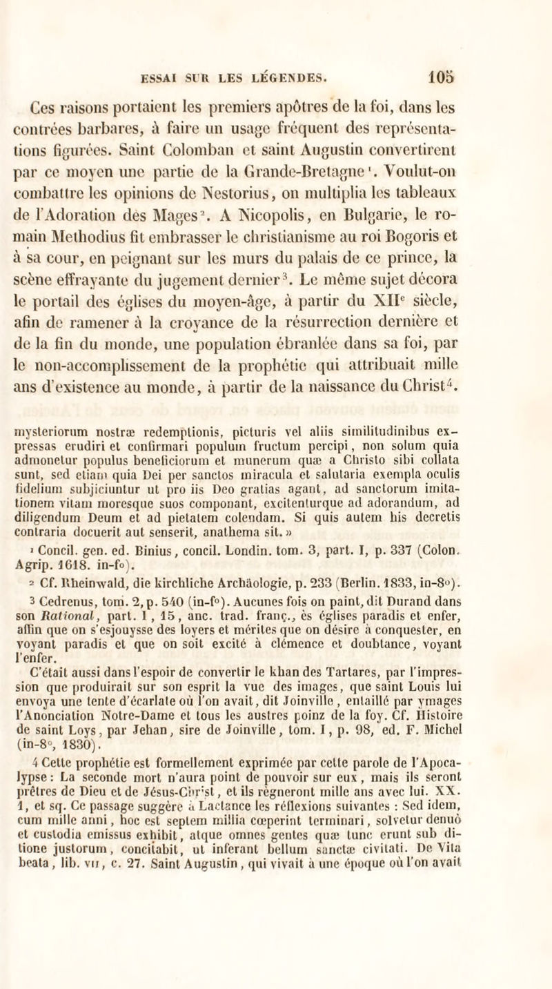 Ces raisons portaient les premiers apôtres de la foi, dans les contrées barbares, à faire un usage fréquent des représenta¬ tions figurées. Saint Colomban et saint Augustin convertirent par ce moyen une partie de la Grande-Bretagne1. Voulut-on combattre les opinions de Nestorius, on multiplia les tableaux de l’Adoration des Mages2. A Ts’icopolis, en Bulgarie, le ro¬ main Methodius fit embrasser le christianisme au roi Bogoris et à sa cour, en peignant sur les murs du palais de ce prince, la scène effrayante du jugement dernier3. Le même sujet décora le portail des églises du moyen-âge, à partir du XIIe siècle, afin de ramener à la croyance de la résurrection dernière et de la fin du monde, une population ébranlée dans sa foi, par le non-accomplissement de la prophétie qui attribuait mille ans d’existence au monde, à partir de la naissance du Christ4. mysteriorum noslræ redemplionis, picturis vel aliis similitudinifaus ex- pressas erudiri et confirmari populuin fructum percipi, non solum quia admonetur populus beneliciorum et munerum quæ a Cliristo sibi collata sunt, sed etiam quia Dei per sanctos miracula et salutaria exempla oculis tidelium subjiciuntur ut pro iis Deo gralias agant, ad sanctorum imita- tionem vitaui moresque suos componant, excitenturque ad adorandum, ad diligendum Deum et ad pietalem colendam. Si quis autem bis decretis contraria docuerit aut senserit, anathema sil. » > Concil. gen. ed. Binius, concil. Londin. tom. 3, part. I, p. 337 (Colon. Agrip. 1G18. in-fo). 2 Cf. Uheinwald, die kircbliehe Arcbaologie, p. 233 (Berlin. 1833, in-8°). 3 Cedrenus, tom. 2, p. 540 (in-f°). Aucunes fois on paint, dit Durand dans son Rational, part. I , 15, anc. trad. franç., ès églises paradis et enfer, affin que on s’esjouysse des loyers et mérites que on désire à conquester, en voyant paradis et que on soit excité à clémence et doubtance, voyant l’enfer. C’était aussi dans l’espoir de convertir le khan des Tartares, par l’impres¬ sion que produirait sur son esprit la vue des images, que saint Louis lui envoya une tente d’écarlate où l’on avait, dit Joinville , entaillé par ymages l’Anonciation Notre-Dame et tous les austres poinz de la foy. Cf. histoire de saint Loys, par Jehan, sire de Joinville, tom. I, p. 98, ed. F. Michel (in-8°, 1830). 4 Cette prophétie est formellement exprimée par celle parole de l’Apoca¬ lypse : La seconde mort n’aura point de pouvoir sur eux, mais ils seront prêtres de Dieu et de Jésus-Corst, et ils régneront mille ans avec lui. XX. 1, et sq. Ce passage suggère a Lactance les réflexions suivantes : Sed idem, cum mille anni, hoc est septem millia cœperint terminari, solvetur denuô et custodia emissus exhibit, atque omnes gcntcs qua: tune crunt sub di- tione justorum, concitabit, ut inférant bellum sanctæ civilati. De Vita beata, lib. vu, c. 27. Saint Augustin, qui vivait à une époque où l’on avait