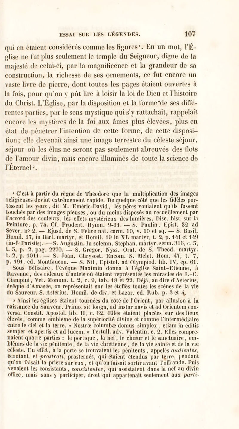 qui en étaient considérés comme les figures'. En un mot, l’É¬ glise ne fut plus seulement le temple du Seigneur, digne de la majesté de celui-ci, par la magnificence et la grandeur de sa construction, la richesse de ses ornements, ce fut encore un vaste livre de pierre, dont toutes les pages étaient ouvertes à la fois, pour qu’on y pût lire à loisir la loi de Dieu et l’histoire du Christ. L’Église, par la disposition et la forme‘de ses diffé¬ rentes parties, par le sens mystique qui s’y rattachait, rappelait encore les mystères de la foi aux âmes plus élevées, plus en état de pénétrer l’intention de celte forme, de cette disposi¬ tion; elle devenait ainsi une image terrestre du céleste séjour, séjour où les élus ne seront pas seulement abreuvés des flots de l’amour divin, mais encore illuminés de toute la science de l’Éternel2. 1 C’est à partir du règne de Théodore que la multiplication des images religieuses devint extrêmement rapide. De quelque côté que les fidèles por¬ tassent les yeux, dit M. Eméric-David, les pères voulaient qu’ils fussent touchés par des images pieuses, ou du moins disposés au recueillement par l'accord des couleurs, les effets mystérieux des lumières. Disc. hist. sur la Peinture, p. 74. Cf. Prudent. Ilymn. 9-11. — S. Paulin, Epist. 32 ad Sever. n° 2. — Ejusd. de S. Felice nat. carm. 10, v. 10 et sq. — S. Basil. Homil. 17, in Barl. martyr, et Homil. 19 in XL martyr, t. 2, p. 141 et 149 (in-fo Parisiis). — S. Augustin. In solemn. Stephan. martyr, serin.316, c. 5, t. 5, p. 2. pag. 2270. — S. Gregor, Nyss. Oral, de S. Theod. martyr, t. 2, p. 1011. — S. Joan. Chrysost. Encom. S. Melet. Ilom. 47, t. 7, p. 191, ed. Montfaucon. — S. Nil, Epistol. ad Olympiod. lib. IV, ep. 61. Sous Bélisaire, l’évêque Maximin donna à l’église Saint-Etienne, à Bavenne, des rideaux d'autels où étaient représentés les miracles de J.-C. Ciampini, Vet. Monum. t. 2, c. 9, tab. 18 et 22. Déjà, au dire d’Asterius, évêque d’Amasée, on représentait sur les étoffes toutes les scènes de la vie du Sauveur. S. Asterius, llomil. de div. et Lazar. ed. Rub. p. 3 et 2 Ainsi les églises étaient tournées du côté de l’Orient, par allusion à la naissance du Sauveur. Primo, sit longa, ad instar navis et ad Orientent con¬ versa. Constit. Apostol. lib. II, c. 62. Elles étaient placées sur des lieux élevés, comme emblème de la supériorité divine et comme l’intermédiaire entre le ciel et la terre. « Nostræ columbæ domus simplex, etiam in editis semper et apertis et ad lucem. » Tertull. adv. Valentin, c. 2. Elles compre¬ naient quatre parties : le portique, la nef, le choeur et le sanctuaire, em¬ blèmes de la vie pénitente, de la vie chrétienne, de la vie sainte et de la vie céleste. En effet, à la porte se trouvaient les pénitents, appelés audientes, écoutant, et prostrali, prosternés, qui étaient étendus par terre, pendant qu’on faisait la prière sur eux , et qu’on faisait sortir avant l'offrande. Puis venaient les consistants, consislentes, qui assistaient dans la nef au divin office, mais sans y participer, droit qui appartenait seulement aux parti-