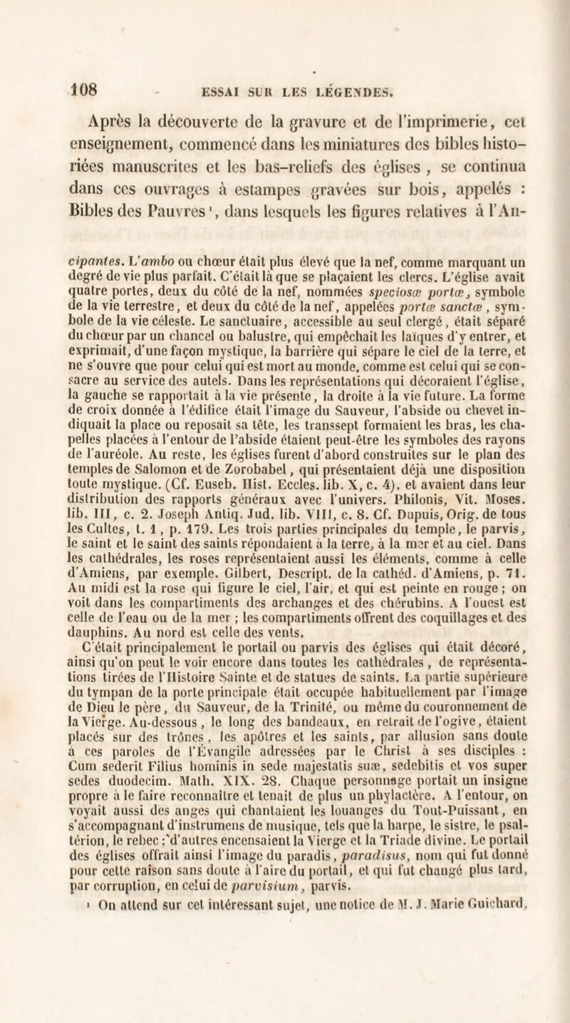 Après la découverte de la gravure et de l’imprimerie, cet enseignement, commencé dans les miniatures des bibles histo¬ riées manuscrites et les bas-reliefs des églises , se continua dans ces ouvrages à estampes gravées sur bois, appelés : Bibles des Pauvres dans lesquels les figures relatives à l’An- cipanles. L'ambo ou chœur était plus élevé que la nef, comme marquant un degré de vie plus parfait. C'était là que se plaçaient les clercs. L’église avait quatre portes, deux du côté de la nef, nommées speciosœ portœ, symbole de la vie terrestre, et deux du côté de la nef, appelées portœ sanctœ , sym¬ bole de la vie céleste. Le sanctuaire, accessible au seul clergé, était séparé du chœur par un cliancel ou baluslre, qui empêchait les laïques d'y entrer, et exprimait, d'une façon mystique, la barrière qui sépare le ciel de la terre, et ne s’ouvre que pour celui qui est mort au monde, comme est celui qui se con¬ sacre au service des autels. Dans les représentations qui décoraient l'église, la gauche se rapportait à la vie présente, la droite à la vie future. La forme de croix donnée à l’édifice était l'image du Sauveur, l'abside ou chevet in¬ diquait la place ou reposait sa tête, les transsept formaient les bras, les cha¬ pelles placées à l’entour de l’abside étaient peut-être les symboles des rayons de l'auréole. Au reste, les églises furent d'abord construites sur le plan des temples de Salomon et de Zorobabel, qui présentaient déjà une disposition toute mystique. (Cf. Euseb. Ilist. Eccles. lib. X, c. 4). et avaient dans leur distribution des rapports généraux avec l'univers. Philonis, Vit. Moses. lib. III, c. 2. Joseph Antiq. Jud. lib. VIII, c. S. Cf. Dupuis, Orig. de tous les Cultes, t. 1, p. 179. Les trois parties principales du temple, le parvis, le saint et le saint des saints répondaient à la terre, à la mer et au ciel. Dans les cathédrales, les roses représentaient aussi les éléments, comme à celle d’Amiens, par exemple. Gilbert, Descript. de la cathéd. d’Amiens, p. 71. Au midi est la rose qui figure le ciel, l'air, et qui est peinte en rouge; on voit dans les compartiments des archanges et des chérubins. A l'ouest est celle de l’eau ou de la mer ; les compartiments offrent des coquillages et des dauphins. Au nord est celle des vents. C'était principalement le portail ou parvis des églises qui était décoré, ainsi qu'on peut le voir encore dans toutes les cathédrales, de représenta¬ tions tirées de l'IIistoire Sainte et de statues de saints. La partie supérieure du tympan de la porte principale était occupée habituellement par l'image de Dieu le père, du Sauveur, de la Trinité, ou même du couronnement de la Vierge. Au-dessous, le long des bandeaux, en retrait de l’ogive, étaient placés sur des trônes, les apôtres et les saints, par allusion sans doute a ces paroles de l’Évangile adressées par le Christ à ses disciples : Cum sederit Filius hominis in sede majestatis suæ, sedebilis et vos super sedes duodecim. Math. XIX. 28. Chaque personnage portait un insigne propre à le faire reconnaître et tenait de plus un phylactère. A l'entour, on voyait aussi des anges qui chantaient les louanges du Tout-Puissant, en s’accompagnant d’instrumens de musique, tels que la harpe, le sistre, le psal- térion, le rebec ;'d’autrcs encensaient la Vierge et la Triade divine. Le portail des églises offrait ainsi l’image du paradis, paradisus, nom qui fut donné pour cette raison sans doute à l'aire du portail, et qui fut changé plus tard, par corruption, en celui de parvisium, parvis. • On attend sur cet intéressant sujet, une notice de M. J. Marie Guichard,