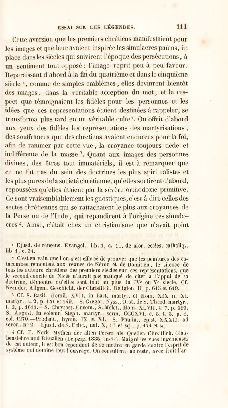 Cette aversion que les premiers chrétiens manifestaient pour les images et que leur avaient inspirée les simulacres païens, fit place dans les siècles qui suivirent l’époque des persécutions, à un sentiment tout opposé : l’image reprit peu à peu faveur. Reparaissant d’abord à la fin du quatrième et dans le cinquième siècle 1, comme de simples emblèmes, elles devinrent bientôt des images, dans la véritable acception du mot, et le res¬ pect que témoignaient les fidèles pour les personnes et les idées que ces représentations étaient destinées à rappeler, se transforma plus tard en un véritable culte2. On offrit d’abord aux yeux des fidèles les représentations des martyrisations , des souffrances que des chrétiens avaient endurées pour la foi, afin de ranimer par cette vue, la croyance toujours tiède et indifférente de la masse 3. Quant aux images des personnes divines, des êtres tout immatériels, il est à remarquer que ce ne fut pas du sein des doctrines les plus spiritualistes et les plus pures delà société chrétienne, qu’elles sortirent d’abord, repoussées qu’elles étaient par la sévère orthodoxie primitive. Ce sont vraisemblablement les gnostiques, c’est-à-dire celles des sectes chrétiennes qui se rattachaient le plus aux croyances de la Perse ou de l’Inde, qui répandirent à l’origine ces simula¬ cres 4. Ainsi, c’était chez un christianisme que n’avait point ' Ejusd. de consens. Evangel., lib. 1, c. 10, de Mor. eccles. catholiq., iib. 1, c. 34. 2 C’est en vain que l’on s’est efforcé de prouver que les peintures des ca¬ tacombes remontent aux règnes de Néron et de Domitien, le silence de tous les auteurs chrétiens des premiers siècles sur ces représentations, que le second concile de Nicée n’aurait pas manqué de citer à l'appui de sa doctrine, démontre qu’elles sont tout au plus du IVe ou Ve siècle. Cf. Neander, Allgem. Geschicht. der Christlich. Religion, II, p. 015 et 619. 3 Cf. S. Basil. Homil. XVII. in Bart. martyr, et Ilom. XIX in XL martyr., t. 2, p. 141 et 149.—S. Gregor. Nyss., Orat. de S. Tlieod. martyr., t. 2, p. 1011.—S. Chrysost. Encom., S. Melet., Ilom. XLVII, t. 7, p. 191. S. August. in solemn. Steph. martyr., serin. CCCXVI, c. 5, t. 5, p. 2, col. 1270.—Prudent., hymn. IX et XL—S. Paulin., epist. XXXII, ad sevcr., n<> 2.—Ejusd. de S. Felic., nat. X, 10 et sq., p. 171 et sq. 4 Cf. F. Nork, Mythen der alten Perser als Quellen Chrsitlich. Glau- benslehre und llitualien (Leipzig, 1835, in-8°). Malgré les vues ingénieuses de cet auteur, il est bon cependant de se mettre en garde contre l'esprit de système qui domine tout l'ouvrage, On consultera, au reste, avec fruit l’ar-