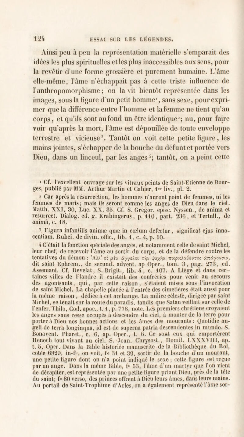 Ainsi peu à peu la représentation matérielle s’emparait des idées les plus spirituelles et les plus inaccessibles aux sens, pour la revêtir d’une forme grossière et purement humaine. L’âme elle-même, l’âme n’échappait pas à cette triste influence de l'anthropomorphisme ; on la vit bientôt représentée dans les images, sous la figure d’un petit homme', sans sexe, pourexpri- mer que la différence entre l’homme et lafemme ne tient qu’au corps, et qu’ils sontaufond un être identique2; nu, pour faire voir qu’après la mort, l’âme est dépouillée de toute enveloppe terrestre et vicieuse3. Tantôt on voit cette petite figure, les mains jointes, s’échapper de la bouche du défunt et portée vers Dieu, dans un linceul, par les anges q tantôt, on a peint cette 1 Cf. l’excellent ouvrage sur les vitraux peints de Saint-Etienne de Bour¬ ges, publié par MM. Arthur Martin et Cahier, 1er liv., pl. 2. 2 Car après la résurrection, les hommes n'auront point de femmes, ni les femmes de maris; mais ils seront comme les anges de Dieu dans le ciel. Matth. XXI, 30, Luc. XX, 35. Cf. S. Gregor. episc. Nyssen., de anima et resurrect. Dialog. ed. g. Krabingerus, p. 110, part. 236, et Tertull., de anima, c. 18. 3 Figura infantilis animæ quæ in cœlum defertur, significat ejus inno- cenliam. Rubei. de divin. olTic., lib. 1, c. 4, p. 10. 4 C’était la fonction spéciale des anges, et notamment celie de saint Michel, leur chef, de recevoir l'âme au sortir du corps, et de la défendre contre les tentatives du démon : ’Aiù’ ci /mîj ét-/yî).ci zr,v TïxpxixîdvTSi ünàycvnv, dit saint Ephrem., de second, advent. ap Oper., tom. 3, pag. 273, ed. Assemani. Cf. Révélât, S. Brigit., lib. 4, c. 107. A Liège et dans cer¬ taines villes de Flandre il existait des confréries pour venir au secours des agonisants, qui, par cette raison, s'étaient mises sous l’invocation de saint Michel. La chapelle placée à l’entrée des cimetières était aussi pour la même raison , dédiée à cet archange. La milice céleste, dirigée par saint Michel, se tenait sur la roule du paradis, tandis que Satan veillait sur celle de l’enfer.Thilo, Cod. apoc., 1.1, p. 778, note. Les premiers chrétiens croyaient les anges sans cesse occupés a descendre du ciel, à monter de la terre pour porter à Dieu nos bonnes actions et les âmes des mourants: Quotidie an- gcli de terra longinqua, id est de superna patria descendentes in mundo. S. Bonavent. Pharct., c. 6, ap. Oper., t. 6. Ce sont eux qui emportèrent llenoch tout vivant au ciel. S. Joan. Chrysost., Ilomil. LXXXVIII, ap. t. 5, Oper. Dans la Bible historiée manuscrite de la Bibliothèque du Roi, cotée 6829, in-f>, on voit, fo 31 et 39, sortir de la bouche d'un mourant, une petite ligure dont on n'a point indiqué le sexe ; cette figure est reçue par un ange. Dans la même Bible, f 53, l'âme d’un martyr que l'on vient de décapiter, est représentée par une petite figure priant Dieu, près de la tête du saint; f» 80 verso, des princes oll’rent à Dieu leurs âmes, dans leurs mains. Au portail de Saint-Trophirne d’Arles, on a également représenté l'âme sor-