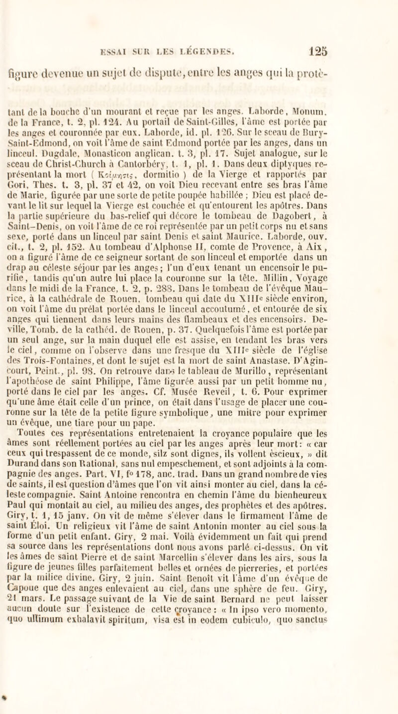 figure devenue un sujet de dispute, entre les anges qui la protè- tant delà bouche d’un mourant et reçue par les anges. Labordc, Monum. de la France, t. 2, pt. 124. Au portail de Saint-Gilles, l'àrnc est portée par les anges et couronnée par eux. Laborde, kl. pl. 126. Sur le sceau de Bury- Saint-Edmond, on voit l’âme de saint Edmond portée par les anges, dans un linceul. Dugdale, Monasticon anglican, t. 3, pl. 17. Sujet analogue, sur le sceau de Christ-Church à Cantorbéry, t. 1, pl. 1. Dans deux diptyques re¬ présentant la mort ( KoqM)«s, dormitio ) de la Vierge et rapportés par Gori, Thés. t. 3, pl. 37 et 42, on voit Dieu recevant entre ses bras l’àme de Marie, figurée par une sorte de petite poupée habillée ; Dieu est placé de¬ vant le lit sur lequel la Vierge est couchée et qu’entourent les apôtres. Dans la partie supérieure du bas-relief qui décore le tombeau de Dagobert, à Saint-Denis, on voit l’âme de ce roi représentée par un petit corps nu et sans sexe, porté dans un linceul par saint Denis et saint Maurice. Laborde, ouv. cit., t. 2, pl. 152. Au tombeau d’Alphonse II, comte de Provence, à Aix, on a figuré i'àme de ce seigneur sortant de son linceul et emportée dans un drap au céleste séjour par les anges ; l’un d’eux tenant un encensoir le pu¬ rifie, tandis qu’un autre lui place la couronne sur la tête. Millin, Voyage dans le midi de la France, t. 2, p. 2S8. Dans le tombeau de l’évêque Mau¬ rice, à la cathédrale de Rouen, tombeau qui date du XIIIe siècle environ, on voit l’àme du prélat portée dans le linceul accoutumé, et entourée de six anges qui tiennent dans leurs mains des flambeaux et des encensoirs. De- ville,Tomb. de la cathéd. de Rouen, p. 37. Quelquefois l’âme est portée par un seul ange, sur la main duquel elle est assise, en tendant les bras vers le ciel, comme on l’observe dans une fresque du XIIIe siècle de l’église des Trois-Fontaines, et dont le sujet est la mort de saint Anastase. D’Agin- court. Peint., pl. 98. On retrouve dano le tableau de Murillo, représentant l’apothéose de saint Philippe, l’âme figurée aussi par un petit homme nu, porté dans le ciel par les anges. Cf. Musée Reveil, l. 6. Pour exprimer qu’une âme était celle d’un prince, on était dans l’usage de placer une cou¬ ronne sur la tête de la petite figure symbolique, une mitre pour exprimer un évêque, une tiare pour un pape. Toutes ces représentations entretenaient la croyance populaire que les âmes sont réellement portées au ciel par les anges après leur mort: « car ceux qui trespassent de ce monde, silz sont dignes, ils voilent èscieux, » dit Durand dans son Rational, sans nul empeschement, et sont adjoints à la com¬ pagnie des anges. Part. VI, f° 178, anc. trad. Dans un grand nombre de vies de saints, il est question d’âmes que l’on vit ainsi monter au ciel, dans la cé¬ leste compagnie. Saint Antoine rencontra en chemin l’âme du bienheureux Paul qui montait au ciel, au milieu des anges, des prophètes et des apôtres. Giry, t. 1,15 janv. On vit de même s’élever dans le firmament l’âme de saint Éloi. Un religieux vit l’âme de saint Antonin monter au ciel sous la forme d’un petit enfant. Giry, 2 mai. Voilà évidemment un fait qui prend sa source dans les représentations dont nous avons parlé ci-dessus. On vit lésâmes de saint Pierre et de saint Marcellin s’élever dans les airs, sous la figure de jeunes filles parfaitement belles et ornées de pierreries, et portées par la milice divine. Giry, 2 juin. Saint Benoît vit l’âme d’un évêque de Capoue que des anges enlevaient au ciel, dans une sphère de feu. Giry, 21 mars. Le passage suivant de la Vie de saint Bernard ne peut laisser aucun doute sur l’existence de cette çroyance : « In ipso vero momento, quo ultimum exhalavit spirilum, visa est in eodem cubiculo, quo sanctus «