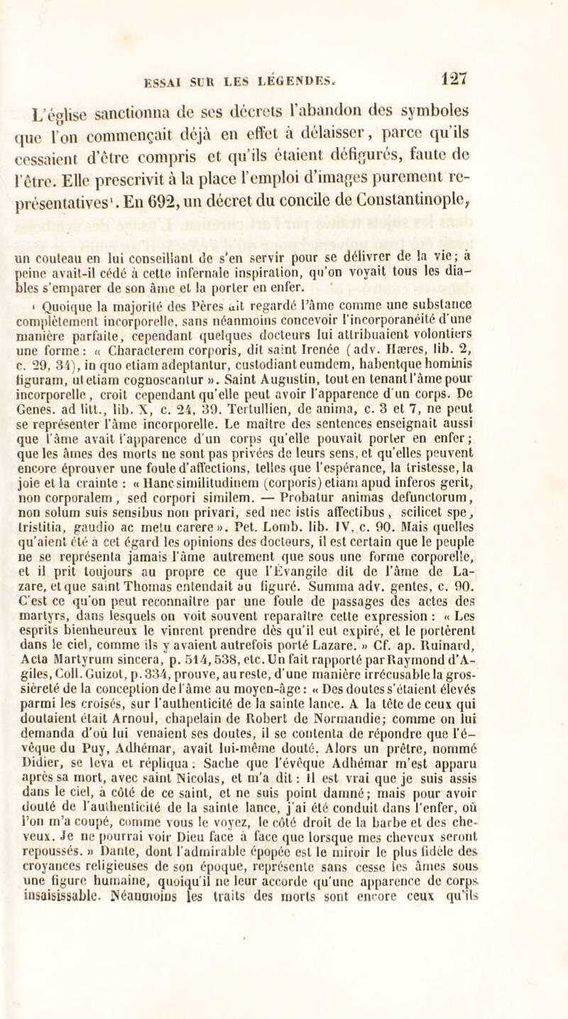 L’église sanctionna de ses décrets l’abandon des symboles que l'on commençait déjà en effet à délaisser, parce qu'ils cessaient d’ctre compris et qu ils étaient défigurés, faute de l'être. Elle prescrivit à la place l’emploi d’images purement re¬ présentatives' . En 692, un décret du concile de Constantinople, un couteau en lui conseillant de s’en servir pour se délivrer de la vie ; à peine avait-il cédé à cette infernale inspiration, qo’on voyait tous les dia¬ bles s’emparer de son âme et la porter en enfer. i Quoique la majorité dos Pères ait regardé l’âme comme une substance complètement incorporelle, sans néanmoins concevoir l'incorporanéité d’une manière parfaite, cependant quelques docteurs lui attribuaient volontiers une forme: « Characterem corporis, dit saint Ircnée (adv. Ilæres, lib. 2, c. 29, 34), in quo etiam adeptantur, custodianteumdem, habentque hominis tiguram, ut etiam cognoscanlur ». Saint Augustin, tout en tenant l’âme pour incorporelle, croit cependant qu’elle peut avoir l’apparence d'un corps. De Genes. ad litt., lib. X, c. 24, 39. Tei tullien, de anima, c. 3 et 7, ne peut se représenter l’âme incorporelle. Le maître des sentences enseignait aussi que l'âme avait l’apparence d’un corps qu’elle pouvait porter en enfer ; que les âmes des morts ne sont pas privées de leurs sens, et quelles peuvent encore éprouver une foule d’affections, telles que l’espérance, la tristesse, la joie et la crainte : « Hancsimilitudinem (corporis) etiam apud inferos gerit, non corporalem, sed corpori similem. —Probatur animas defunctorum, non solum suis sensibus non privari, sed nec istis affectibus, scilicet spe, tristitia, gaudio ac metu carere». Pet. Lomb. lib. IV, c. 90. Mais quelles qu’aient été a cet égard les opinions des doctours, il est certain que le peuple ne se représenta jamais l’âme autrement que sous une forme corporelle, et il prit toujours au propre ce que l’Évangile dit de l’âme de La¬ zare, et que saint Thomas entendait au liguré. Surnma adv. gentes, c. 90. C’est ce qu’on peut reconnaître par une foule de passages des actes des martyrs, dans lesquels on voit souvent reparaître cette expression : « Les esprits bienheureux le vinrent prendre dès qu’il cul expiré, et le portèrent dans le ciel, comme ils y avaient autrefois porté Lazare. » Cf. ap. Ruinard, Acta Martyrum sincera, p. 514,538, etc.Un fait rapporté parRaymond d'A- giles, Coll. Guizot, p. 334, prouve, au reste, d’une manière irrécusable la gros¬ sièreté de la conception de l'âme au moyen-âge : « Des doutes s’étaient élevés parmi les croisés, sur l’authenticité de la sainte lance. A la tête de ceux qui doutaient était Arnoul, chapelain de Robert de Normandie; comme on lui demanda d’où lui venaient ses doutes, il se contenta de répondre que l’é¬ vêque du Puy, Adhérnar, avait lui-même douté. Alors un prêtre, nommé Didier, se leva cl répliqua. Sache que l’évêque Adhérnar m’est apparu après sa mort, avec saint Nicolas, et m’a dit : Il est vrai que je suis assis dans le ciel, à côté de ce saint, et ne suis point damné; mais pour avoir douté de l'authenticité de la sainte lance, j'ai été conduit dans l’enfer, où l’on m’a coupé, comme vous le voyez, le côté droit de la barbe et des che¬ veux. Je ne pourrai voir Dieu face à face que lorsque mes cheveux seront repoussés. » Dante, dont l’admirable épopée est le miroir le plus fidèle des croyances religieuses de son époque, représente sans cesse les âmes sous une figure humaine, quoiqu’il ne leur accorde qu’une apparence de corps insaisissable. Néanmoins les traits des morts sont encore ceux qu’ils