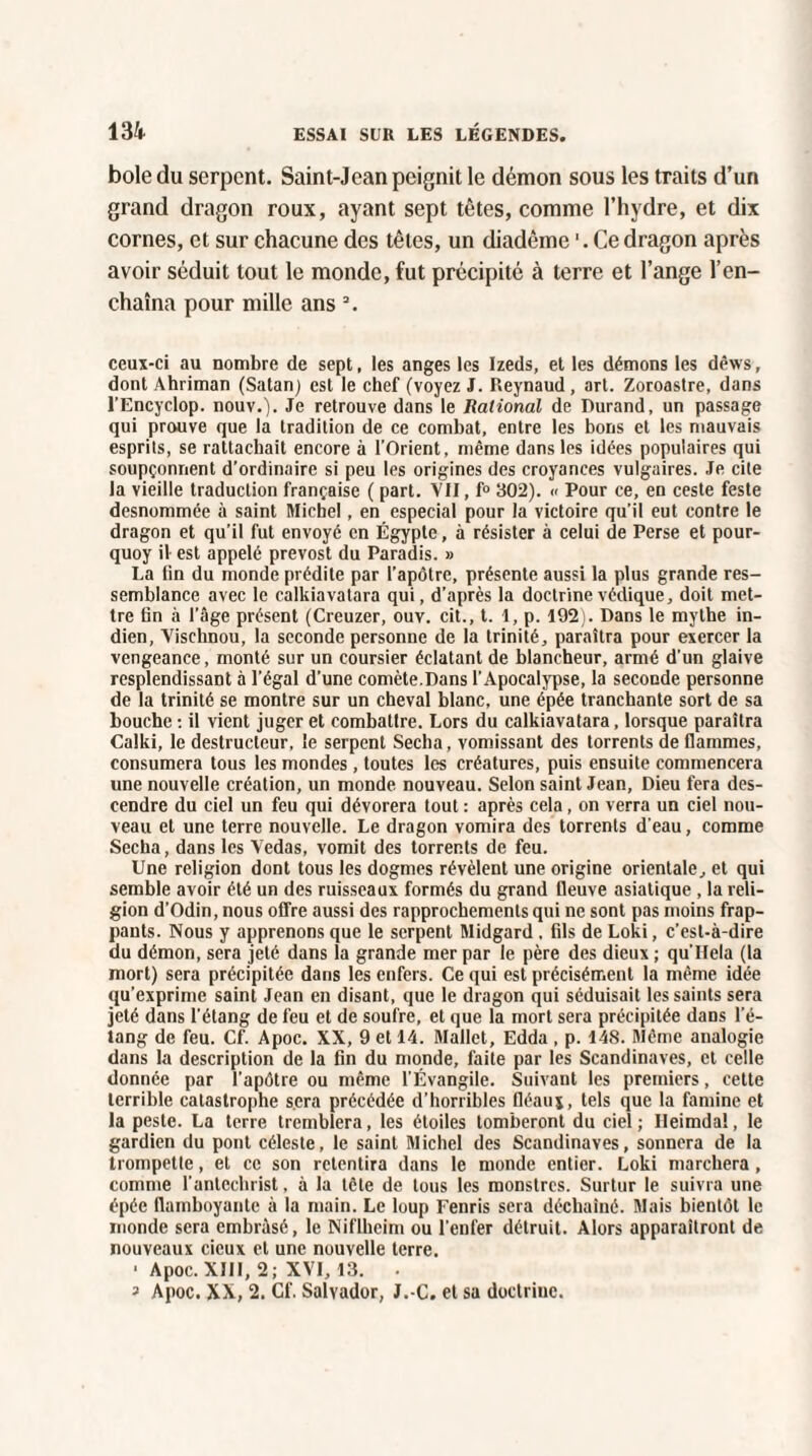 bole du serpent. Saint-Jean peignit le démon sous les traits d’un grand dragon roux, ayant sept têtes, comme l’hydre, et dix cornes, et sur chacune des têtes, un diadème Ce dragon après avoir séduit tout le monde, fut précipité à terre et l’ange l’en¬ chaîna pour mille ans 3. ceux-ci au nombre de sept, les anges les Izeds, et les démons les dêws, dont Ahriman (Satan) est le chef (voyez J. Reynaud , art. Zoroastre, dans l’Encyclop. nouv.). Je retrouve dans le Ralional de Durand, un passage qui prouve que la tradition de ce combat, entre les bons et les mauvais esprits, se rattachait encore à l’Orient, même dans les idées populaires qui soupçonnent d'ordinaire si peu les origines des croyances vulgaires. Je cite la vieille traduction française ( part. VII, f° 302). « Pour ce, en ceste feste desnommée à saint Michel, en especial pour la victoire qu’il eut contre le dragon et qu’il fut envoyé en Égypte, à résister à celui de Perse et pour- quoy il est appelé prevost du Paradis. » La lin du monde prédite par l'apôtre, présente aussi la plus grande res¬ semblance avec le calkiavatara qui, d’après la doctrine védique, doit met¬ tre tin à l’âge présent (Creuzer, ouv. cit., t. 1, p. 192). Dans le mythe in¬ dien, Vischnou, la seconde personne de la trinité, paraîtra pour exercer la vengeance, monté sur un coursier éclatant de blancheur, armé d’un glaive resplendissant à l’égal d’une comète.Dans l’Apocalypse, la seconde personne de la trinité se montre sur un cheval blanc, une épée tranchante sort de sa bouche : il vient juger et combatlre. Lors du calkiavatara, lorsque paraîtra Calki, le destructeur, le serpent Sécha, vomissant des torrents de flammes, consumera tous les mondes, toutes les créatures, puis ensuite commencera une nouvelle création, un monde nouveau. Selon saint Jean, Dieu fera des¬ cendre du ciel un feu qui dévorera tout : après cela, on verra un ciel nou¬ veau et une terre nouvelle. Le dragon vomira des torrents d’eau, comme Sécha, dans les Vedas, vomit des torrents de feu. Une religion dont tous les dogmes révèlent une origine orientale, et qui semble avoir été un des ruisseaux formés du grand fleuve asiatique , la reli¬ gion d’Odin, nous offre aussi des rapprochements qui ne sont pas moins frap¬ pants. Nous y apprenons que le serpent Midgard . fils de Loki, c’est-à-dire du démon, sera jeté dans la grande mer par le père des dieux ; qu’llela (la mort) sera précipitée dans les enfers. Ce qui est précisément la même idée qu’exprime saint Jean en disant, que le dragon qui séduisait les saints sera jeté dans l'étang de feu et de soufre, et que la mort sera précipitée dans l'é¬ tang de feu. Cf. Apoc. XX, 9 et 14. Mallet, Edda , p. 148. Même analogie dans la description de la fin du monde, faite par les Scandinaves, et celle donnée par l’apôtre ou même l’Évangile. Suivant les premiers, cette terrible catastrophe sera précédée d’horribles fléaux, tels que la famine et la peste. La terre tremblera, les étoiles tomberont du ciel; Ileimdal, le gardien du pont céleste, le saint Michel des Scandinaves, sonnera de la trompette, et ce son retentira dans le monde entier. Loki marchera, comme l’antechrist, à la tête de tous les monstres. Surtur le suivra une épée flamboyante à la main. Le loup Fenris sera déchaîné. Mais bientôt le monde sera embrasé, le Niflhcim ou l'enfer détruit. Alors apparaîtront de nouveaux cicux et une nouvelle terre. ■ Apoc. XIII, 2; XVI, 13. ^ Apoc. XX, 2. Cf. Salvador, J.-C. et sa doctrine.