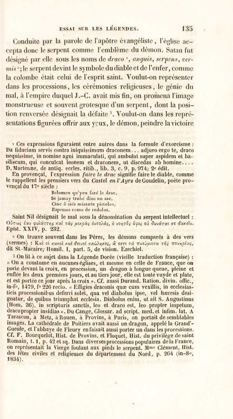 Conduite par la parole de l’apôtre évangéliste, l’église ac¬ cepta donc le serpent comme l’emblème du démon. Satan fut désigné par elle sous les noms de draco anguis, serpcns, ver¬ ni) s le serpent devint le symbole du diable et de l’enfer, comme la colombe était celui de l’esprit saint. Voulut-on représenter dans les processions, les cérémonies religieuses, le génie du mal, à l'empire duquel J.-C. avait mis fin, on promena l’image monstrueuse et souvent grotesque d’un serpent, dont la posi¬ tion renversée désignait la défaite 3. Voulut-on dans les repré¬ sentations figurées offrir aux yeux, le démon, peindre la victoire 1 Ces expressions figuraient entre autres dans la formule d’exorcisme : Da fiduciam servis contra iniquissimum draconem ... adjuro ergo te, draco nequissime, in nomine agni immaculati, qui ambulat super aspidem et ba- siliscum, qui conculcat leonem et draconem, ut disccdas ab homine.... D. Martenne, de antiq. eccles. ritib., lib. 3, c. 9, p. 974; 2e édit. En provençal, l’expression faire le clrac signifie faire le diable, comme le rappellent les premiers vers du Castel en VAyre deGoudelin, poète pro¬ vençal du 17c siècle : Belomen qu’yeu faré le drac, Se jamay troLe dius un sac, Cinc ô sie's misante pistolos, Espessos como de redolos. Saint Nil désignait le mal sous la dénomination du serpent intellectuel : Oüt'oç kxv /.xi rxç [uxp«s évroàac, è vor^-o; 2ot; où duviirjci ne. tfxxdv. Epist. XXIV, p. 232. 2 On trouve souvent dans les Pères, les démons comparés à des vers (termes) : Kxi ci y.xy.oi xxl âzvjoi T/Koi.rixs;, x srzi rx Tt'jsjjj.xzx zrjç TTC'jnpix;, dit St-ÜIacaire, Ilomil. I, part. 5, de vision. Ezechiel. 3 On lit à ce sujet dans la Légende Dorée (vieille traduction française) : « On a coustume en aucunes églises, et mesme en celle de France, que on porte devant la croix, en procession, un dragon à longue queue, pleine et enflée les deux premiers jours, et au tiers jour, elle est toute vuyde et plate, et est portée ce jour après la croix ». Cf. aussi Durand. Ration, divin, offic., in-f°, 1479, f°226 recto. « Effigies draconis quæ cum vexillis, in ecclesias- licis processionibus deferri solet, qua vel diabolus ipse, vel hæresis dési¬ gnais, de quibus triurnphat ecclesia. Diabolus eniin, ut ait S. Augustinus (Hom. 36), in scripturis sanctis, leo et draco est, leo propter impetuin, dracopropter insidias». DuCange, Glossar. ad script, med. et infini. lat. A Tarascon, à Metz, à Rouen, à Provins, à Paris, on portait de semblables images. La cathédrale de Poitiers avait aussi un dragon, appelé la Grand’- Gueule, et l’abbaye de Fleury en faisait aussi porter un dans les processions. Cf. F. Bourquelot, Ilist. de Provins, et Floquet, Ilist. du privilège de saint Romain, 1.1, p. 42etsq. Dans diverses processions populaires delà France, on représentait la Vierge foulant aux pieds le serpent. Mme Clément, Ilist. des fêtes civiles et religieuses du département du Nord, p. 264 (in-8», 1834).