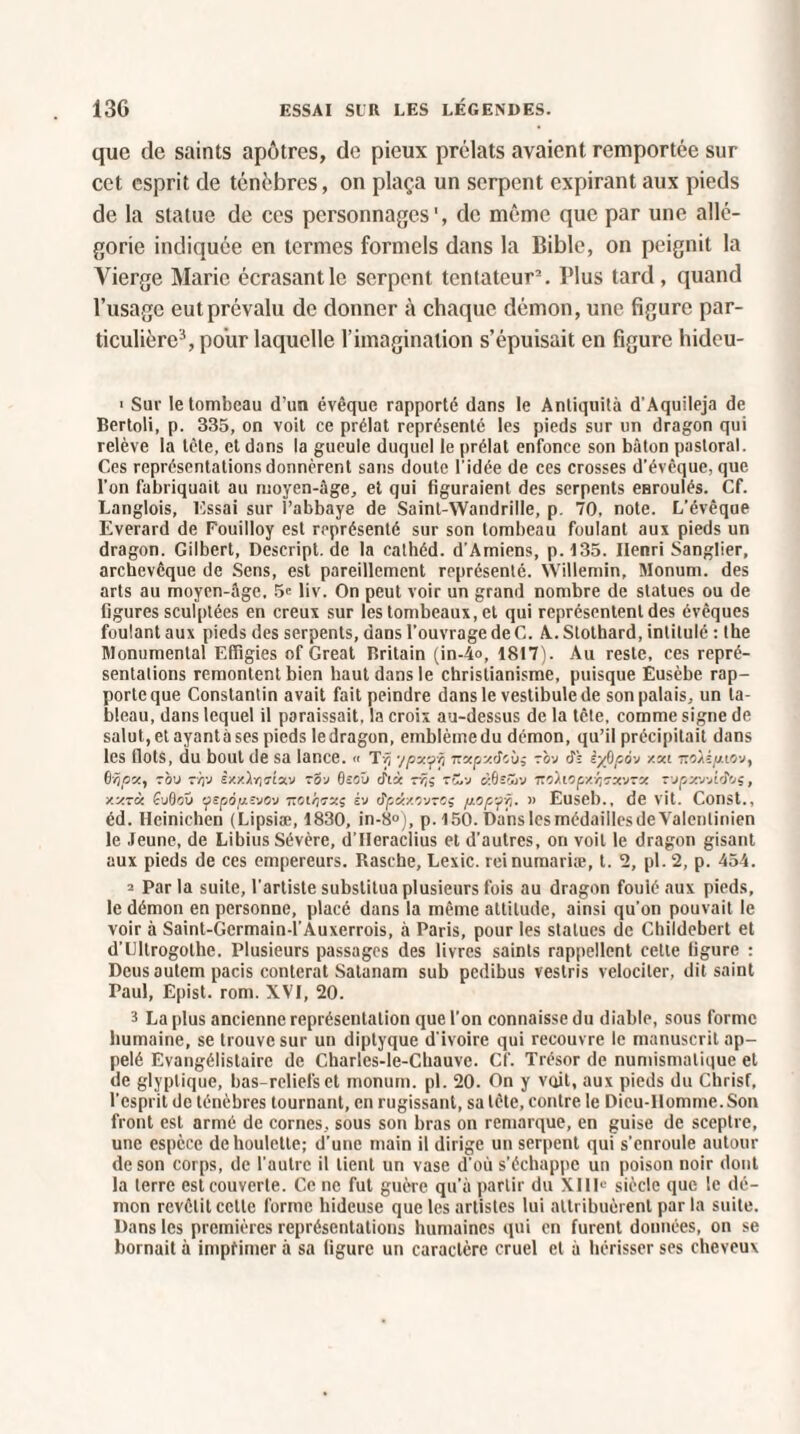 que de saints apôtres, de pieux prélats avaient remportée sur cet esprit de ténèbres, on plaça un serpent expirant aux pieds de la statue de ces personnages', de même que par une allé¬ gorie indiquée en termes formels dans la Bible, on peignit la Vierge Marie écrasant le serpent tentateur2. Plus tard, quand l’usage eut prévalu de donner à chaque démon, une figure par¬ ticulière3, pour laquelle l’imagination s’épuisait en figure hideu- > Sur le tombeau d’un évêque rapporté dans le Antiquité d’Aquileja de Bertoli, p. 335, on voit ce prélat représenté les pieds sur un dragon qui relève la tète, et dans la gueule duquel le prélat enfonce son bâton pastoral. Ces représentations donnèrent sans doute l’idée de ces crosses d’évêque, que l'on fabriquait au moyen-âge, et qui figuraient des serpents enroulés. Cf. Langlois, Essai sur l’abbaye de Saint-Wandrille, p. 70, note. L’évêque Everard de Fouilloy est représenté sur son tombeau foulant aux pieds un dragon. Gilbert, Descript. de la cathéd. d’Amiens, p.135. Henri Sanglier, archevêque de Sens, est pareillement représenté. Willemin, Monum. des arts au moyen-âge. 5« liv. On peut voir un grand nombre de statues ou de figures sculptées en creux sur les tombeaux, et qui représentent des évêques foulant aux pieds des serpents, dans l’ouvrage de C. A. Slotbard, intitulé : the Monumental Effigies of Great Britain (in-4o, 1817). Au reste, ces repré¬ sentations remontent bien haut dans le christianisme, puisque Ëusèbe rap¬ porte que Constantin avait fait peindre dans le vestibule de son palais, un ta¬ bleau, dans lequel il paraissait, la croix au-dessus de la tête, comme signe de salut,etayantàses pieds ledragon, emblème du démon, qu’il précipitait dans les flots, du bout de sa lance. « Tvj ypxrfxi nxpxdcù; ~ov cTî iyOpâ'j xxi zoxèpiov, 0/jpx, rbv -Ÿj-J iy./.ÀYidx'j zti-j deoïi dix rvj; tüv à.BsSiv mùiopxÿrxvTX T’jpxvjidtis, xxrx £u0oü tfspopîvO'j tïgi/]7x; vj dpdtxQvTOç pop/fij. » Euseb., de vit. Const., éd. Heinichen (Lipsiæ, 1830, in-8°), p. 150. Dans lesmédaillesde Valentinien le Jeune, de Libius Sévère, d’IIeraclius et d’autres, on voit le dragon gisant aux pieds de ces empereurs. Rasehe, Lexic. reinumariæ, t. 2, pl.2, p. 454. ^ Par la suite, l’artiste substitua plusieurs fois au dragon fouié aux pieds, le démon en personne, placé dans la même altitude, ainsi qu’on pouvait le voir à Saint-Gcrmain-l’Auxerrois, à Paris, pour les statues de Childebert et d’Lltrogolhe. Plusieurs passages des livres saints rappellent cette figure : Deus autem pacis conterat Satanam sub pedibus vestris velociler, dit saint Paul, Epist. rom. XVI, 20. 3 La plus ancienne représentation que l’on connaisse du diable, sous forme humaine, se trouve sur un diptyque d'ivoire qui recouvre le manuscrit ap¬ pelé Evangélislaire de Charies-le-Cliauvc. Cf. Trésor de numismatique et de glyptique, bas-reliefs et monum. pl. 20. On y voit, aux pieds du Christ, l’esprit de ténèbres tournant, en rugissant, sa tête, contre le Dicu-Ilomme.Son front est armé de cornes, sous son bras on remarque, en guise de sceptre, une espèce de houlette; d’une main il dirige un serpent qui s’enroule autour de son corps, de l’autre il lient un vase d’où s'échappe un poison noir dont la terre est couverte. Ce ne fut guère qu’à partir du XIIIe siècle que le dé¬ mon revêtit celte forme hideuse que les artistes lui attribuèrent par la suite. Dans les premières représentations humaines qui en furent données, on se bornait à imprimer à sa ligure un caractère cruel et à hérisser ses cheveux