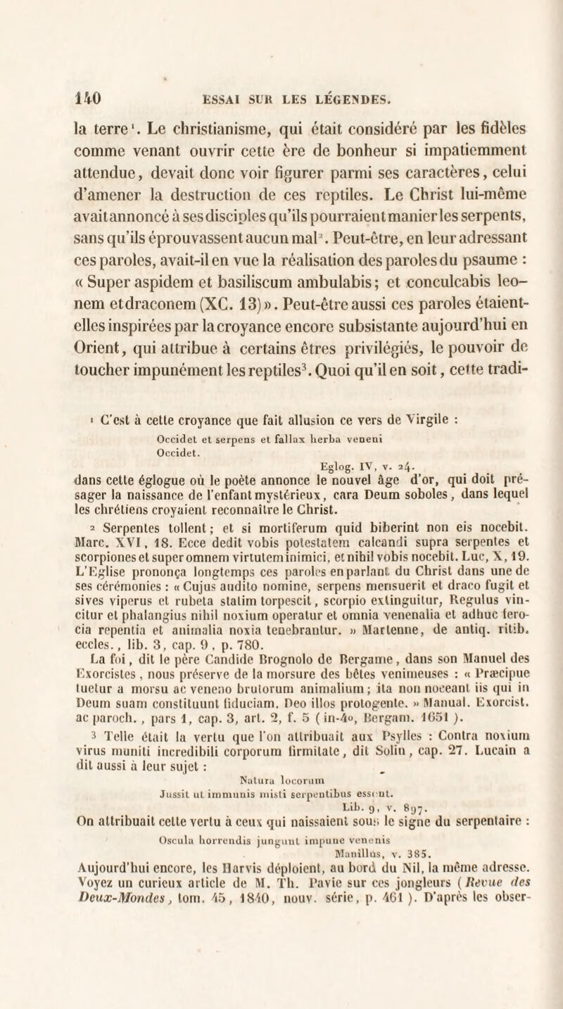 la terre1. Le christianisme, qui était considéré par les fidèles comme venant ouvrir cette ère de bonheur si impatiemment attendue, devait donc voir figurer parmi ses caractères, celui d’amener la destruction de ces reptiles. Le Christ lui-même avaitannoncé à sesdiscinles qu’ils pourraient manier les serpents, sans qu’ils éprouvassent aucun mal2. Peut-être, en leur adressant ces paroles, avait-il en vue la réalisation des paroles du psaume : « Super aspidem et basiliscum ambulabis ; et conculcabis leo- nem etdraconem(XC. 13)». Peut-être aussi ces paroles étaient- elles inspirées par la croyance encore subsistante aujourd’hui en Orient, qui attribue à certains êtres privilégiés, le pouvoir de toucher impunément les reptiles3. Quoi qu’il en soit, cette tradi- ■ C’est à cette croyance que fait allusion ce vers de Virgile : Occidet et serpens et fallax lierba veneui Occidet. Eglog. IV, v. 24. dans cette églogue où le poète annonce le nouvel âge d’or, qui doit pré¬ sager la naissance de l’enfant mystérieux, cara Deum soboles, dans lequel les chrétiens croyaient reconnaître le Christ. 2 Serpentes tollent ; et si mortiferum quid biberint non eis nocebit. Marc. XVI, 18. Ecce dédit vobis potestatem ealcandi supra serpentes et scorpioneset superomnem viriuteminimici, etnihi! vobis nocebit. Lue, X, 19. L’Eglise prononça longtemps ces paroles en parlant du Christ dans une de ses cérémonies : « Cujus audito nomine, serpens merisueril et draco fugit et sives viperus et rubeta slatim torpescit, scorpio exlinguitur, Regulus vin- citur et phalangius nihil noxium operatur et omnia venenalia et adhuc fero- cia repentia et aniinalia noxia tenebrautur. » Martenne, de antiq. rilib. eccles., lib. 3, cap. 9 , p. 780. La foi, dit le père Candide Brognolo de Bergame, dans son Manuel des Exorcistes, nous préserve de la morsure des bêtes venimeuses : « Præcipue tuetur a morsu ac veneno brulorum animalium ; ita non noceant iis qui in Deum suam constituunt fiduciam. Deo illos protogente. » Manual. Exorcist. ac paroch., pars 1, cap. 3, art. 2, f. 5 ( in-4<>, Bergatn. 1651 ). 3 Telle était la vertu que l’on attribuait aux Psylles : Contra noxium virus muniti incredibili corporum lirmitate, dit Solin, cap. 27. I.ucain a dit aussi à leur sujet : Natura locorum Jussil ut i mm unis misti serpentibus essrut. Lib. 9, v. 897. On attribuait celte vertu à ceux qui naissaient sous le signe du serpentaire : Oscula horrendis jungunt impune venenis Manillüs, v. 385. Aujourd’hui encore, les Barris déploient, au bord du Nil, la même adresse. Voyez un curieux article de M. Th. Pavie sur ces jongleurs (Revue des Deux-Mondes, loin. 45, 1840, nouv. série, p. 461 ). D'après les obser-