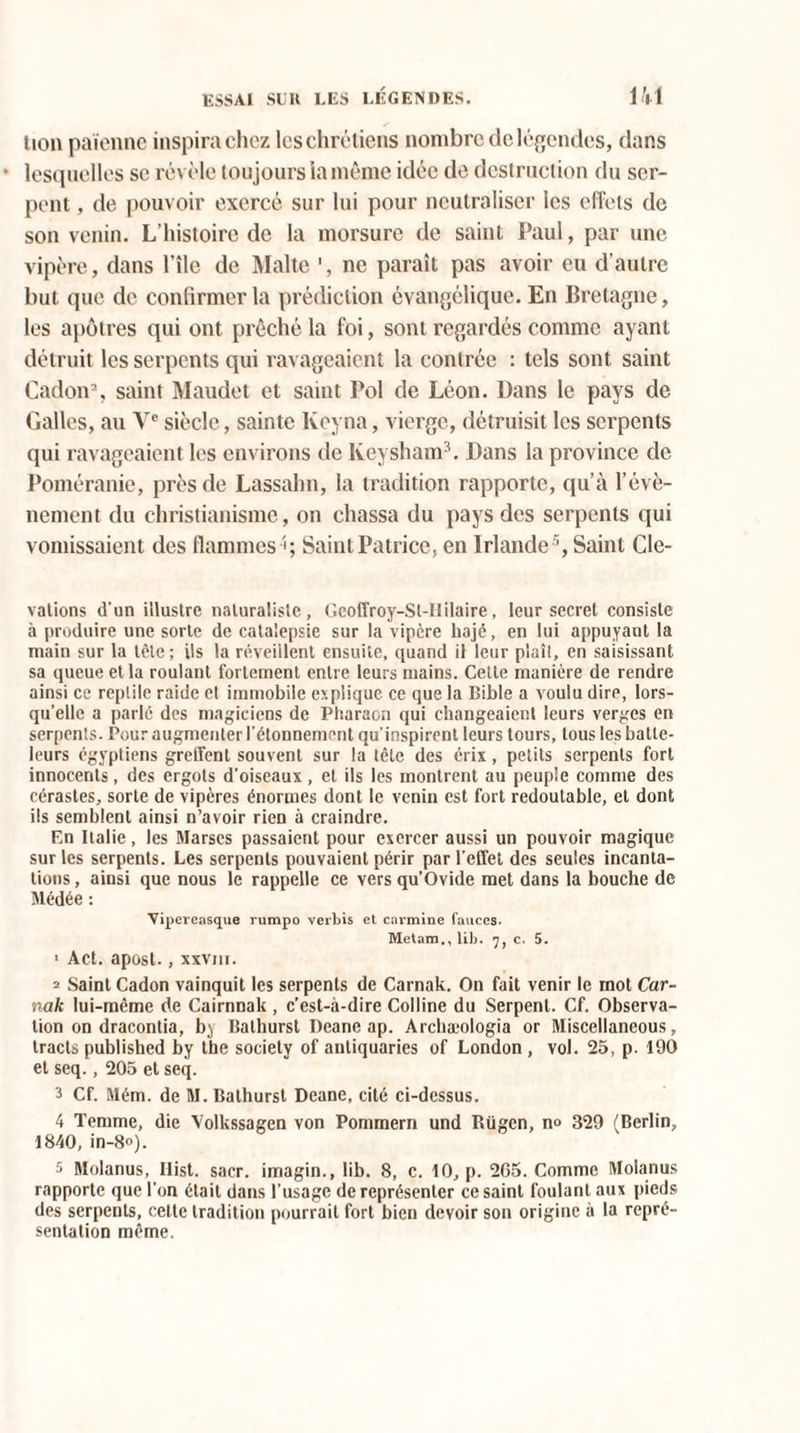 lion païenne inspira chez les chrétiens nombre de légendes, dans lesquelles se révèle toujours la même idée de destruction du ser¬ pent , de pouvoir exercé sur lui pour neutraliser les effets de son venin. L’histoire de la morsure de saint Paul, par une vipère, dans l’île de Malte ', ne paraît pas avoir eu d’autre but que de confirmer la prédiction évangélique. En Bretagne, les apôtres qui ont prêché la foi, sont regardés comme ayant détruit les serpents qui ravageaient la contrée : tels sont saint Cadon% saint Maudet et saint Pol de Léon. Dans le pays de Galles, au Ve siècle, sainte lvoyna, vierge, détruisit les serpents qui ravageaient les environs de lveysham3. Dans la province de Poméranie, près de Lassalm, la tradition rapporte, qu’à l’évè¬ nement du christianisme, on chassa du pays des serpents qui vomissaient des flammes Saint Patrice, en Irlande5, Saint dé¬ valions d'un illustre naturaliste, Gcoffroy-Sl-IIilaire, leur secret consiste à produire une sorte de catalepsie sur la vipère hajé, en lui appuyant la main sur la tête; ils la réveillent ensuite, quand il leur plaît, en saisissant sa queue et la roulant fortement entre leurs mains. Cette manière de rendre ainsi ce reptile raide et immobile explique ce que la Bible a voulu dire, lors¬ qu’elle a parlé des magiciens de Pharaon qui changeaient leurs verges en serpents. Pour augmenter l’étonnement qu’inspirent leurs tours, tous les batle- leurs égyptiens greffent souvent sur la tête des érix, petits serpents fort innocents, des ergots d’oiseaux, et ils les montrent au peuple comme des cérastes, sorte de vipères énormes dont le venin est fort redoutable, et dont ils semblent ainsi n’avoir rien à craindre. En Italie, les Marses passaient pour exercer aussi un pouvoir magique sur les serpents. Les serpents pouvaient périr par l’effet des seules incanta¬ tions , ainsi que nous le rappelle ce vers qu’Ovide met dans la bouche de Médée : Vipereasque rumpo verbis et carminé fauccs. Metam., lib. 7, c. 5. 1 Act. apost., xxviii. 2 Saint Cadon vainquit les serpents de Carnak. On fait venir le rnot Car- nak lui-même de Cairnnak, c’est-à-dire Colline du Serpent. Cf. Observa¬ tion on dracontia, bj Bathurst Deane ap. Archæologia or Miscellaneous, tracts published by tbe society of antiquaries of London , vol. 25, p. 190 et seq., 205 et seq. 3 Cf. Mém. de M. Bathurst Deane, cité ci-dessus. 4 Temme, die Volkssagen von Pommern und Rügcn, n» 329 (Berlin, 1840, in-8°). 5 Molanus, Ilist. sacr. imagin., lib. 8, c. 10, p. 265. Comme Moianus rapporte que l’on était dans l’usage de représenter ce saint foulant aux pieds des serpents, cette tradition pourrait fort bien devoir son origine à la repré¬ sentation même.