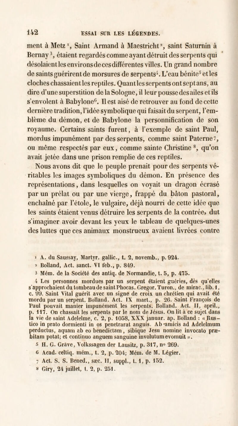 ment à Metz Saint Armand à Maestricht1 2 3, saint Saturnin à Bernay3, étaient regardés comme ayant détruit des serpents qui désolaient les environs de ces différentes villes. Un grand nombre de saints guérirent de morsures de serpents4. L’eau bénite5 6 * et les cloches chassaientles reptiles. Quant les serpents ont sept ans, au dire d’une superstition de la Sologne, il leur pousse des ailes et ils s’envolent à Babylone0. Il est aisé de retrouver au fond de cette dernière tradition, l’idée symbolique qui faisait du serpent, l’em¬ blème du démon, et de Babylone la personnification de son royaume. Certains saints furent, à l’exemple de saint Paul, mordus impunément par des serpents, comme saint Paterne?, ou même respectés par eux, comme sainte Christine 8, qu’on avait jetée dans une prison remplie de ces reptiles. Nous avons dit que le peuple prenait pour des serpents vé¬ ritables les images symboliques du démon. En présence des représentations, dans lesquelles on voyait un dragon écrasé par un prélat ou par une vierge, frappé du bâton pastoral, enchaîné par l’étole, le vulgaire, déjà nourri de cette idée que les saints étaient venus détruire les serpents de la contrée> dut s’imaginer avoir devant les yeux le tableau de quelques-unes des luttes que ces animaux monstrueux avaient livrées contre 1 A. du Saussay, Martyr, gallic., t. 2, novemb., p. 924. 2 Bolland, Act. sanct. VI l'eb., p. 849. 3 Mém. de la Société des antiq. de Normandie, t. 5, p. 415. 4 Les personnes mordues par un serpent étaient guéries, dès qu'elles s’approchaient du tombeau de saint Phocas. Gregor.Turon., de mirac., lib. 1, c. 99. Saint Vital guérit avec un signe de croix un chrétien qui avait été mordu par un serpent. Bolland. Act. IX mart., p. 26. Saint François de Paul pouvait manier impunément les serpents. Bolland. Act. Il, april., p. 117. On chassait les serpents par le nom de Jésus. On lit à ce sujet dans îa vie de saint Adelelme, c. 2, p. 1058, XXX januar. ap. Bolland : « Bus- tico in prato dormienti in os penetrarat anguis. Ab-amicis ad Adelelmum perductus, aquam ab eo benedictam, sibique Jesn nomme invocato præ- bitam potat; et continuo anguem sanguine involutumevomuit ». 5 II. G. Grave, Volkssagen der Lausitz, p. 317, n° 269. 6 Acad, celtiq. mém., t. 2, p. 204; Mém. de M. Légier. ; Act. S. S. Bened., sæc. II, suppl., t. 1, p. 152. a Giry, 24 juillet, t. 2, p. 251.