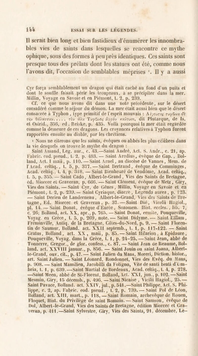 II serait bien long et bien fastidieux d’énumérer les innombra¬ bles vies de saints dans lesquelles se rencontre ce mythe ophique, sous des formes à peu près identiques. Ces saints sont presque tous des prélats dont les statues ont été, comme nous l’avons dit, l’occasion de semblables méprises Il y a aussi Cyr força semblablement un dragon qui était caché au fond d'un puits et dont le souille faisait périr les troupeaux, à se précipiter dans la mer. Millin, Voyage en Savoie et en Piémont, t. 2, p. 239. Cf. ce que nous avons dit dans une note précédente, sur le désert considéré comme le séjour du démon. La mer était aussi bien que le désert consacrée à Typhon , type primitif de l'esprit mauvais : At/ovrss tuÿSbvx tf;: t/ju Bcü.owtkv.tci-j â),x TuyCivoj â?-jpov xzàovn, dit Plutarque, de Is. et Osirid., 358, ed . Rei.ske, p. 435. Voilà pourquoi la mer était regardée comme la demeure de ces dragons. Les croyances relatives à Typhon furent rapportées ensuite au diable, par les chrétiens. i Nous ne citerons que les saints, évêques ou abbés les plus célèbres dans la vie desquels on trouve le mythe du dragon : Saint Amand, Leg. aur., c. 43.—Saint André, Act. S. Andr., c. 21, ap. Fabric. cod. pseud., t. 2, p. 483. — Saint Aredius, évêque de Gap. , Rol¬ land, Act. I maii, p. 110. —Saint Arnel, au diocèse de Vannes, Mem. de l’Acad. cclliq. , t. 5, p. 377. — Saint Bertrand, évêque de Comminges, Acad, celliq., t. 4, p. 318. — Saint Bienheuré de Vendôme, Acad, celtiq., t. 5, p. 355. — Saint Cado, Albert-le-Grand, Vies des Saints de Bretagne, éd. Miorcec et Graveran, p. 686. •—Saint Clément, évêque de Metz , Giry, Vies des Saints. — Saint Cyr, de Gênes, Millin, Voyage en Savoie et en Piémont, t. 2, p. 239.— Saint Cyriaque, diacre , Legenda aurea, p. 123. — Saint Derien de Landerneau, Albert-le-Grand, Aies des Saints de Bre¬ tagne, Ed. Miorcec et Graveran, p. 37.—Saint Dié, Yicelii Hagiol., pi. 14. — Saint Donal, évêque d’Ëurée, Sozomen. Ilist. eccles.. lit). 7, c. 20; Rolland, act. XX, apr., p. 785. —Saint Donat, ermite, Pouqueville, Voyag. en Grèce, t. 5, p. 209, note. — Saint Didyme. — Saint Elilarn, Fréminville, Anliq. de la Bretagne, Côtes-du-Nord. p. 9. —• Saint Floren¬ tin de Saumur, Bolland. act. XXII septemb., t. 1, p. 117-122. — Saint Gratus, Bolland, act. XX, maii, p. 85. — Saint llilarion, à Epidaure, Pouqueville, Voyag. dans la Grèce, 1.1, p. 24-25.—.Saint Jean, abbé de Tonnerre, Gregor., de glor. confess., c. 87. — Saint Jean de Heaume, Bol¬ land. act. XXV1I1 januar., p. 856. — Saint Jouin ou saint Joana, Albert- le-Grand, ouv. cil., p. 47.—• Saint Julien du Mans, Moreri, Diction, histor., art. Saint Julien. — Saint Léonard, Rondonnet, Vies des Evêq. du Mans, p. 908_.Saint Mamilien, Jacobilii da Foligno, Vite de santi beali d'Lm- bria, t. l, p. 839.— Saint Martial de Bordeaux, Acad, celtiq., t. 4, p. 27S. —Saint Meen, abbé de St-Florent, Bolland, Act. XXI, jun., p. 102. —Saint Mesmin, Giry, 15 décemb., p. 490. —SaintNicaise , Vicilii Hagiol., 25.— Saint Pavaee, Bolland. act. XXIV, jul., p. 541.—Saint Philippe, Act. S. Phi¬ lippe, c. 2, ap. Fabric. eod. pseud., l. 2, p. 739.—• Saint l’ol de Léon, Bolland, act. XIII, mart., p. 118. — Saint Romain, archevêque de Rouen, Floquet, Ilist. du Privilège de saint Romain. — Saint Samson, évêque de Dol, Albert-le-Grand, Vies des Saints de Bretagne, édition Miorcec et Gra¬ veran, p. 411.—Saint Sylvestre, Giry, Vies des Saints, 91, décembre, Le-