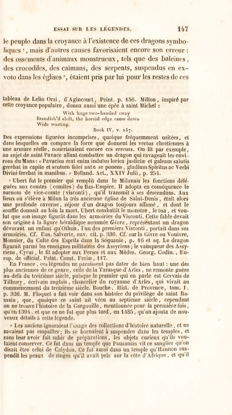 le peuple dans la croyance à l’existence do ces dragons symbo¬ liques 1, mais d’autres causes favorisaient encore son erreur : des ossements d’animaux monstrueux, tels que des baleines, des crocodiles, des caïmans, des serpents, suspendus en ex- voto dans les églises2, étaient pris par lui pour les restes de ces tableau de Lelio Orsi, d'Agincourt, Peint, p. 156. Millon, inspiré par celte croyance populaire, donna aussi une épée à saint Michel : With huge tvo-lianded sway Brandisli’d aloft, tlie borrid edge came dowu Wide xvasting. Book IV, v. 257. Des expressions iigurées incomprises, quoique fréquemment usitées, et dans lesquelles on compare la force que donnent les vertus chrétiennes à une armure réelle, nourrissaient encore ces erreurs. On lit par exemple, au sujet de saint Pavace allant combattre un dragon qui ravageait les envi¬ rons du Mans: «Pavacius erat enim indutus lorica justiciæ et galeam salutis gerebal in capite et scutum fidei ante se ponens, gladiumSpiritusac Verbi Divini ferebat in manibus. » Bolland. Act., XXIV Julii, p. 254. 1 Ubert fut le premier qui remplit dans le Milanais les fonctions délé¬ guées aux comtes (comités) du Bas-Empire. Il adopta en conséquence le surnom de vice-comte (visconti), qu’il transmit à ses descendons. Aux lieux où s’élève à Milan la très ancienne église de Saint-Denis, était alors une profonde caverne, séjour d'un dragon toujours all’amé, et dont le souffle donnait au loin la mort. Ubert combattit le monstre , le tua , et vou¬ lut que son image figurât dans les armoiries du Visconti. Cette fable devait son origine à la figure héraldique nommée Givre , représentant un dragon dévorant un enfant qu’Othoh, l’un des premiers Visconti, portait dans ses armoiries. Cf. Eus. Salvertc, ouv. cit. p. 336. Cf. sur la Givre ou Vouivre, Monnier, du Culte des Esprits dans la Séquanie, p. 16 et sq. Le dragon figurait parmi les enseignes militaires des Assyriens ; le vainqueur des Assy¬ riens, Cyrus, le fit adopter aux Perses et aux Modes. Georg. Codin., Eu- rop. de official. Palat. Const. Feriæ, 117. En France , ces légendes ne paraissent pas dater de bien haut : une des plus anciennes de ce genre, celle de la Tarasque d’Arles , ne remonte guère au delà du treizième siècle, puisque le premier qui en parle est Gcrvais do Tilbury, écrivain anglais, chancelier du royaume d’Arles, qui vivait au commencement du treizième siècle. Bouche, Ilist. de Provence, tom. I, p. 326. M. Fluquet a fait voir dans son histoire du privilège de saint Ro¬ main , que, quoique ce saint ait vécu au septième siècle, cependant on ne trouve l’histoire de la Gargouille, mentionnée pour la première Ibis, qu’en 1394 . et que ce ne fut que plus lard, en 1485, qu’on ajouta de nou¬ veaux détails à cette légende. = Les anciens ignoraient i’usage des collections d’histoire naturelle, et ne savaient pas empailler; ils se bornaient à suspendre dans les temples, et sans leur avoir fait subir de préparations, les objets curieux qu’ils vou¬ laient conserver. Ce fut dans un temple que Puusanias vit ce sanglier qu’on disait être celui de Calydon. Ce fut aussi dans un temple qu’IIannon sus¬ pendit les peaux de singes qu’il avait pris sur la côte d’Afrique, et qu'il