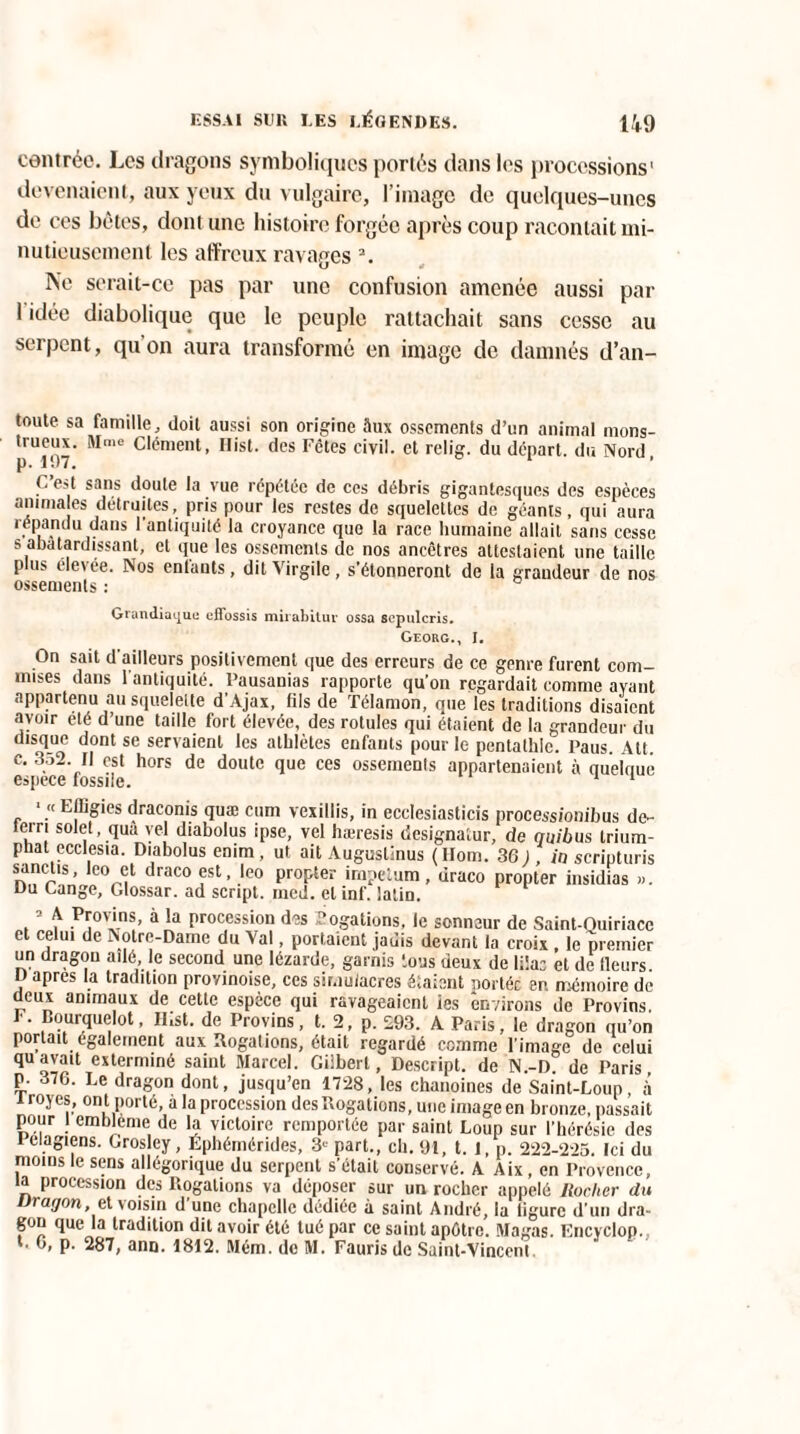 centrée. Les dragons symboliques portés dans les processions1 devenaient, aux yeux du vulgaire, l’image de quelques-unes de ces bêtes, dont une histoire forgée après coup racontait mi¬ nutieusement les affreux ravages 3. Ne serait-ce pas par une confusion amenée aussi par 1 idée diabolique que le peuple rattachait sans cesse au serpent, quon aura transformé en image de damnés d’an- toute sa famille, doit aussi son origine Sux ossements d’un animal mons- pU197 Mme c*ément> Hlst* des Fêtes civil, et relig. du départ, du Nord. C’est sans doute la vue répétée de ces débris gigantesques des espèces animales détruites, pris pour les restes de squelettes de géants, qui aura répandu dans l’antiquité la croyance que la race humaine allait sans cesse s abâtardissant, ct que les ossements de nos ancêtres attestaient une taille plus élevée. Nos entauts, dit Virgile, s’étonneront de la grandeur de nos ossements : O ta lui ni'! uc effossis mirabitur ossa scpulcris. Georg., I. On sait d ailleurs positivement que des erreurs de ce genre furent com¬ mises dans l'antiquité. Pausauias rapporte qu’on regardait comme ayant appartenu au squelette d’Ajax, fils de Télamon, que les traditions disaient «avoir été d’une taille fort élevée, des rotules qui étaient de la grandeur du disque dont se servaient les athlètes enfants pour le pentathle. l’aus. Alt. c. 352 II est hors de doute que ces ossements appartenaient à quelnue espece fossile. 1 fer 1 « Elligies draconis quæ cum vexillis, in ecclesiasticis process/onibus de- rri solet, quà vel diabolus ipse, vel hæresis designaiur, de quibus trium- phat ecclesia. Diabolus enim, ut ait AugusÜnus (llom. 36 J, in scripturis sanctis, leo et draco est, leo propter impetum, draco propter insidias ». Du Cange, Glossar. ad script, ined. et inf. latin. 3 A Provins, a la procession des Pogations, le sonneur de Saint-Quiriace et celui de Notre-Dame du Val, portaient jadis devant la croix , le premier un dragon ailé le second une lézarde, garnis tous deux de lilac et de Heurs, y aPres la tradition provinoise, ces simulacres étaient portée en mémoire de deux animaux de cette espèce qui ravageaient ies environs de Provins F. Dourquelot, Ilist. de Provins, t. 2, p. 293. A Paris, le dragon qu’on portait également aux Rogations, était regardé comme l’image de celui qu avait exterminé saint Marcel. Gilbert, Descript. de N.-D. de Paris p. 376. Le dragon dont, jusqu’en 1728, les chanoines de Saint-Loup à i royes, ont porté, a la procession des Rogations, une image en bronze, passait pour l embleme de la victoire remportée par saint Loup sur l’hérésie des Pelagiens. Grosley, Éphémérides, 3e part., ch. 91, t. 1, p. 222-225. Ici du moins le sens allégorique du serpent s’était conservé. A Aix, en Provence, ia procession des Rogations va déposer sur un rocher appelé Rocher du vragon, et voisin d’une chapelle dédiée à saint André, la ligure d’un dra- gon que la tradition dit avoir été tué par ce saint apôtre. Magas. Encyclop. t. 6, p. 287, ann. 1812. Mém. de M. Faurisdc Saint-Vincent