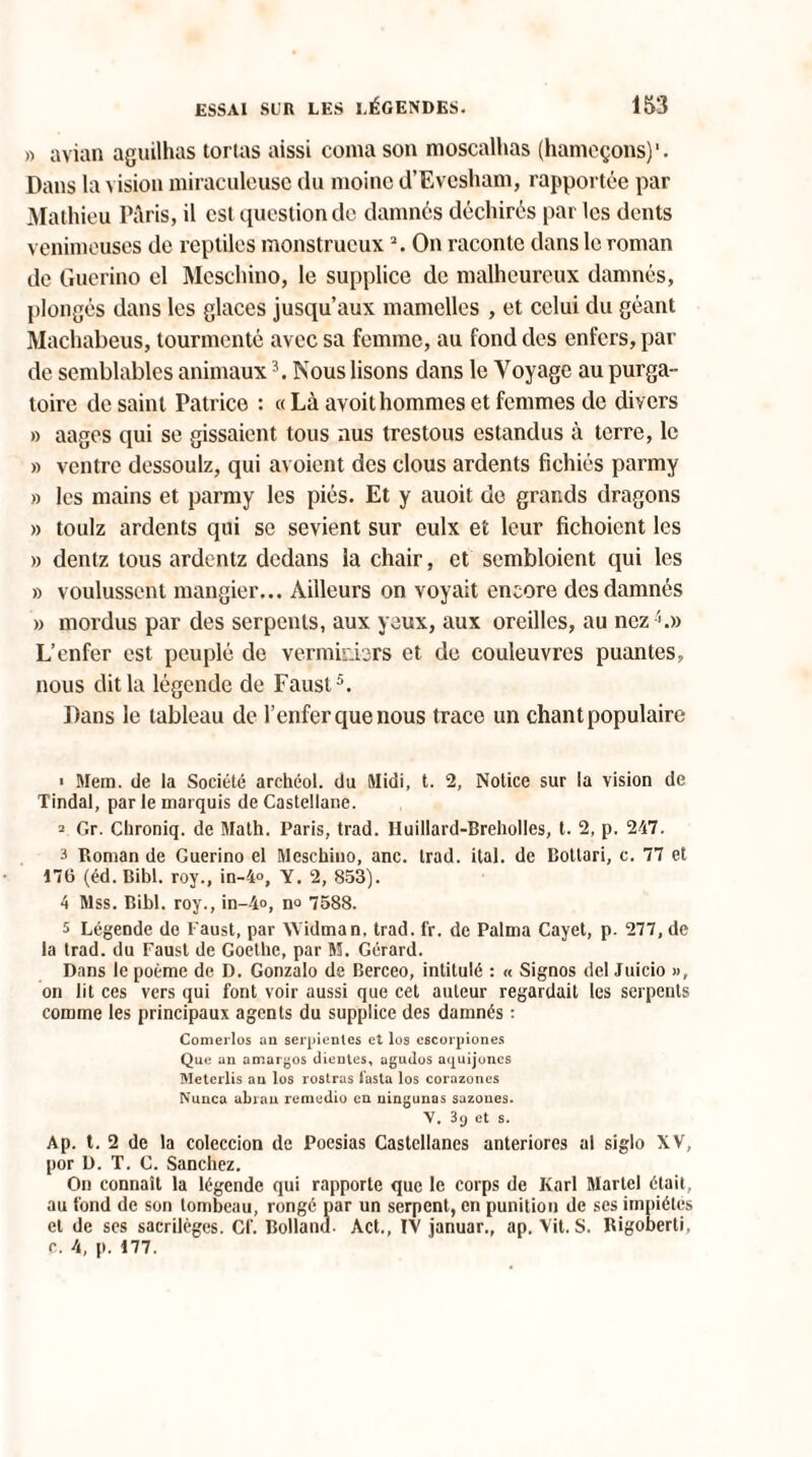 » avian aguilhas tortas aissi coma son moscalhas (hameçons)'. Dans la vision miraculeuse du moine d’Evesham, rapportée par Mathieu Paris, il est question de damnes déchirés par les dents venimeuses de reptiles monstrueuxOn raconte dans le roman de Guerino el Moschino, le supplice de malheureux damnés, plongés dans les glaces jusqu’aux mamelles , et celui du géant Machabeus, tourmenté avec sa femme, au fond des enfers, par de semblables animaux3. Nous lisons dans le Voyage au purga¬ toire de saint Patrice : « Là avoithommes et femmes de divers » aages qui se gissaient tous nus trestous estandus à terre, le » ventre dessoulz, qui avoient des clous ardents fichiés panny » les mains et parmy les piés. Et y auoit de grands dragons » toulz ardents qui se sevient sur eulx et leur fichoicnt les » dentz tous ardentz dedans la chair, et sembloient qui les » voulussent mangier... Ailleurs on voyait encore des damnés » mordus par des serpents, aux yeux, aux oreilles, au nez A» L’enfer est peuplé de verminbrs et de couleuvres puantes, nous dit la légende de Faust5. Dans le tableau de l’enfer que nous trace un chant populaire > Mera. de la Société archéol. du Midi, t. 2, Notice sur la vision de Tindal, par le marquis de Castellane. 2 Gr. Chroniq. de Math. Paris, trad. IIuillard-Breholles, t. 2, p. 247. 3 Roman de Guerino el Meschino, anc. trad. ilal. de Bottari, c. 77 et 176 (éd. Bibl. roy., in-4°, Y. 2, 853). 4 Mss. Bibl. roy., in-4o, no 7588. 5 Légende de l'aust, par Widman, trad. fr. de Palma Cayet, p. 277, de la trad. du Faust de Goethe, par H. Gérard. Dans le poème de D. Gonzalo de Berceo, intitulé : « Signos del Juicio », on lit ces vers qui font voir aussi que cet auteur regardait les serpents comme les principaux agents du supplice des damnés : Comerlos an serpientes et lus cscorpiones Que an amargos clientes, agudos aquijoncs Meterlis an los rosiras iasta los corazones Nunca abrau remedio en ningunas sazoues. V. 3y et s. Ap. t. 2 de la coleccion de Poesias Castellanes anteriores al siglo XV, por D. T. C. Sanchez. On connaît la légende qui rapporte que le corps de Karl Martel était, au fond de son tombeau, rongé par un serpent, en punition de ses impiétés et de ses sacrilèges. Cf. Rolland Act., IV januar., ap. Vit. S. Rigoberti, c. 4, p. 177.