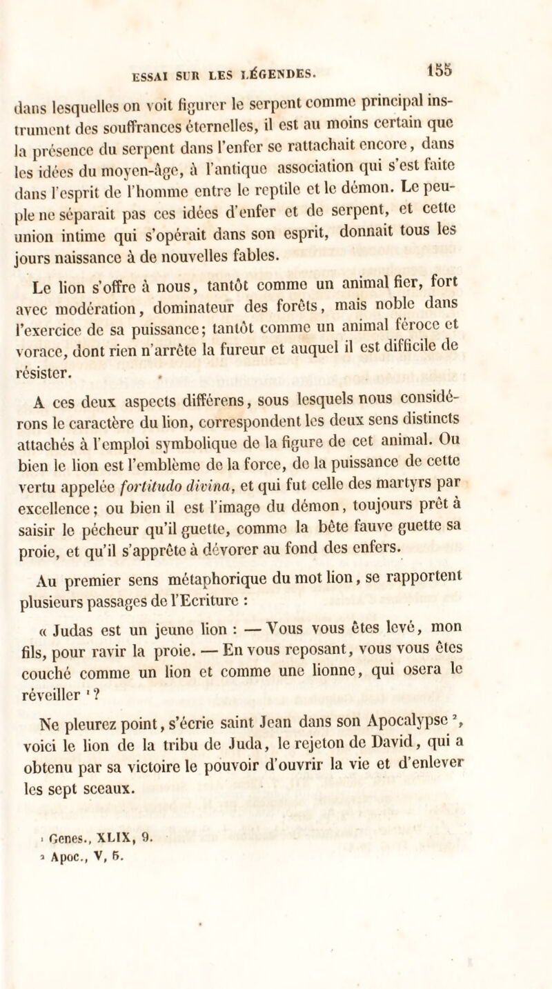 dans lesquelles on voit figurer le serpent comme principal ins¬ trument des souffrances éternelles, il est au moins certain que la présence du serpent dans l’enfer se rattachait encore, dans les idées du moyen-âge, â l’antique association qui s est faite dans l'esprit de l’homme entre le reptile et le démon. Le peu¬ ple ne séparait pas ces idées d’enfer et de serpent, et cette union intime qui s’opérait dans son esprit, donnait tous les jours naissance à de nouvelles fables. Le lion s’offre à nous, tantôt comme un animal fier, fort avec modération, dominateur des forêts, mais noble dans l’exercice de sa puissance; tantôt comme un animal féroce et. vorace, dont rien n’arrête la fureur et auquel il est difficile de résister. A ces deux aspects différens, sous lesquels nous considé¬ rons le caractère du lion, correspondent les deux sens distincts attachés à l’emploi symbolique de la figure de cet animal. Ou bien le lion est l’emblème do la force, de la puissance de cette vertu appelée fortitudo divina, et qui fut celle des martyrs par excellence; ou bien il est l’image du démon, toujours prêta saisir le pécheur qu’il guette, comme la bete fauve guette sa proie, et qu’il s’apprête à dévorer au fond des enfers. Au premier sens métaphorique du mot lion, se rapportent plusieurs passages de l’Ecriture : « Judas est un jeuno lion : —Vous vous êtes levé, mon fils, pour ravir la proie. — En vous reposant, vous vous êtes couché comme un lion et comme une lionne, qui osera le réveiller ' ? Ne pleurez point, s’écrie saint Jean dans son Apocalypse % voici le lion de la tribu de Juda, le rejeton de David, qui a obtenu par sa victoire le pouvoir d’ouvrir la vie et d enlever les sept sceaux. ■ Genes., XLIX, 9. ’ Apoc., V, 5.