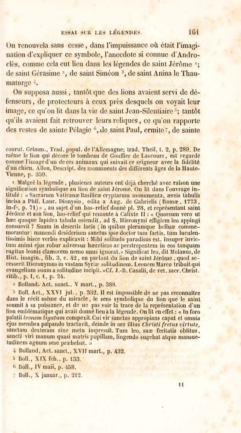 On renouvela sans cesse, dans l’impuissance où était l’imagi¬ nation d’expliquer ce symbole, l’anecdote si connue d’Andro- clès, comme cela eut lieu dans les légendes de saint Jérôme de saint Gérasime 3, de saint Siméon 3, de saint Anina le Thau¬ maturge \ On supposa aussi, tantôt que des lions avaient servi de dé¬ fenseurs, de protecteurs à ceux près desquels on voyait leur image, ce qu’on lit dans la vie de saint Jean-Silcntiaire5; tantôt qu’ils avaient fait retrouver leurs reliques, ce qu’on rapporte des restes de sainte Pélagie 6, de saint Paul, ermite 7, de sainte courut. Crinim., Trad. popul. de l’Allemagne; trad. Theil, t. 2, p. 289. De même le lion qui décore le tombeau de Gouffier de Lascours, est regardé comme l'image d'un de ces animaux qui suivait ce seigneur avec la fidélité d'un chien. Allou, Descript. des monuments des différents âges de la Haute- Vienne, p. 359. * Malgré la légende, plusieurs auteurs ont déjà cherché avec raison une signification symbolique au lion de saint Jérome. On lit dans l’ouvrage in¬ titulé; « Sacraruin Valicanæ Basilicæ cryplarum nionumenla, æreis tabulis incisa a Phil. Laur. Dionysio , édita a Aug. de Gabrielis (Romæ, 1773, in-f», p. 71) « , au sujet d'un bas-relief donné pl. 28, et représentant saint Jérôme et son lion, bas-relief qui remonte à Calixte II : « Quorsum vero ut bæc quoque lapidea tabula oslendit, ad S. Ilieronymi efïïgiem leo appingi consuevit ? Suum in desertis locis ( in quibus plerumque belluæ comme- morantur^ manendi desideriuin sanctus ipse doctor turn factis, tum luculen- tissimis hisce verbis cxplicavit : Mihi solitudo paradisus est. Insuper invic- lum animi ejus robur adversus hæreticos ac perstrepentem in eos tanquam rugitus leonis clamorem nemo unus ignorât.» Significat leo, dit Molanus,de Hist. imagin., lib. 3, c. 42, en parlant du lion de saint Jérôme ,quod se- cesseril Ilieronymus in vastam Syriæ solitudinem. Leonem Marco tribuit qui evangelium suum a solitudine incipil. »Cf. J.-B. Gasalii, de vet. sacr. Christ. ritLb., p. I, c. 1, p. 24. 2 Bolland. Act. sanct., V mari., p. 3S8. 3 Boll. Act., XXVI jul., p. 332. Il est impossible de ne pas reconnaître dans le récit même du miracle, le sens symbolique du lion que le saint soumit à sa puissance, et de ne pas voir la trace de la représentation d’un lion emblématique qui avait donné lieu à la légende. On lit en effet : « In foro palalii leonem ligatum conspexit.Cui vir sanctus appropians caput et omnia ejus membra palpando tractavit, deinde in ore illius Christi (relus virlute, sanctam dexteram sine metu impressit. Tum leo, suæ feritatis oblitus, sancti viri rnanum quasi matris pupillam, lingendo sugebat atque mansue- tudinem agnum sese præbebat. » 4 Bolland, Act. sanct., XVII mart., p. 432. à Boll., XIX feb., p. 133. C Boll., IV maii, p. 458. ; Boll., X januar., p. 212.