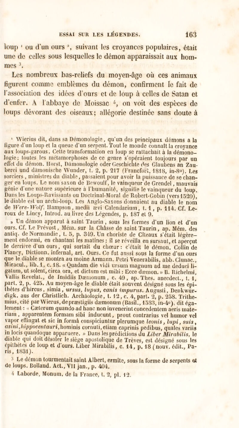 loup ' ou d‘un ours % suivant les croyances populaires, était une de celles sous lesquelles le démon apparaissait aux hom¬ mes 3. Les nombreux bas-reliefs du moyen-âge où ces animaux figurent comme emblèmes du démon, confirment le fait de l’association des idées d’ours et de loup à celles de Satan et d’enfer. A l’abbaye de Moissac 4, on voit des espèces de loups dévorant des oiseaux; allégorie destinée sans doute à • XVierius dit, dans sa Démonologie , qu'un des principaux démons a la figure d'un loup et la queue d'un serpent. Tout le monde connaît la croyance aux loups-garous. Cette transformation en loup se rattachait à la démono- logie; toutes les métamorphoses de ce genre s’opéraient toujours par un effet du démon. Ilnrst, Dàmonologie oderGeschichte des Glaubens an Zau- herci und dàmonische YVunder, t. 2, p. 217 (Francfort, 1818, in-8°). Les sorciers, ministres du diable, passaient pour avoir la puissance de se chan¬ ger en loups. Le nom saxon de Bewoulf, le vainqueur de Grendel, mauvais génie d'une nature supérieure à l'humanité, signifie le vainqueur du loup. Dans les Loups-Ravissants ou Doctrinal-Moral de Robert-Gobin (vers 1520), le diable est un archi-loup. Les Anglo-Saxons donnaient au diable le nom de Were-Wolf. Hampson, medii ævi Calendarium, 1.1, p. 114. Cf. Le¬ roux de Lincy, Introd. au livre des Légendes, p. 187 et 9. □ Un démon apparut à saint Taurin , sous les formes d'un lion et d’un ours. Cf. Le Prévost, Mém. sur la Châsse de saint Taurin , ap. SIém. des antiq. de Normandie, t. 5, p. 319. Un choriste de Citeaux s’était légère¬ ment endormi, en chantant les matines; il se réveilla en sursaut,et aperçut le derrière d’un ours, qui sortait du chœur: c'était le démon. Collin de Plancy, Dictionn. infernal, art. Ours. Ce fut aussi sous la forme d’un ours que le diable se montra au moine Armann. Pétri Venerabilis, abb. Clunac., Miracul., lib. 1, c. 18. « Quadam die vidi ursum magnum ad me deduci li¬ gatura, ut soient, circa ora, et dictum est mihi : Ecce dæmon. » B. Richclmi, Yallis Révélai., de Insidiis Dæmonum, c. 49, np. Thés, anccdecl., t. 1, part, 2, p. 425. Au moyen-âge le diable était souvent désigné sous les épi¬ thètes d’hircus, simia, ursus, lupus, canis impunis. Augusli, Denkwiir- digk. aus der Christlich. Archéologie, t. 12, c. 4, part. 2, p. 258. Trithe- mius, cité parWierus.depræstigiis dæmonum (Basil., 1583, in-4°), dit éga¬ lement : « Cæterum quando ad hanc non inveneriiitconcedentem aeris mate- riarn, apparentem formam sibi inducunt, prout contrarius vel humor vel vapor eflingat et sic in formâ conspiciuntur plerumque leonis, lupi, suis, asini,hippocentauri, hominis cornuti,eliam capriais pedibus, quales variis in locis quandoque apparuere. » Dans les prédictions du Liber Mirabilis, le diable qui doit désoler le siège apostolique de Trêves, est désigné sous les épithètes de loup et d'ours. Liber Mirabilis, c. 14, p. 18 (nouv. édit., Pa¬ ris, 1831). ' ; Le démon tourmentait saint Albert, ermite, sous la forme de serpents et de loups. Bolland. Act., VU jan., p. 404. 4 Laborde, Monum. de la France, t. 2, pl. 12.