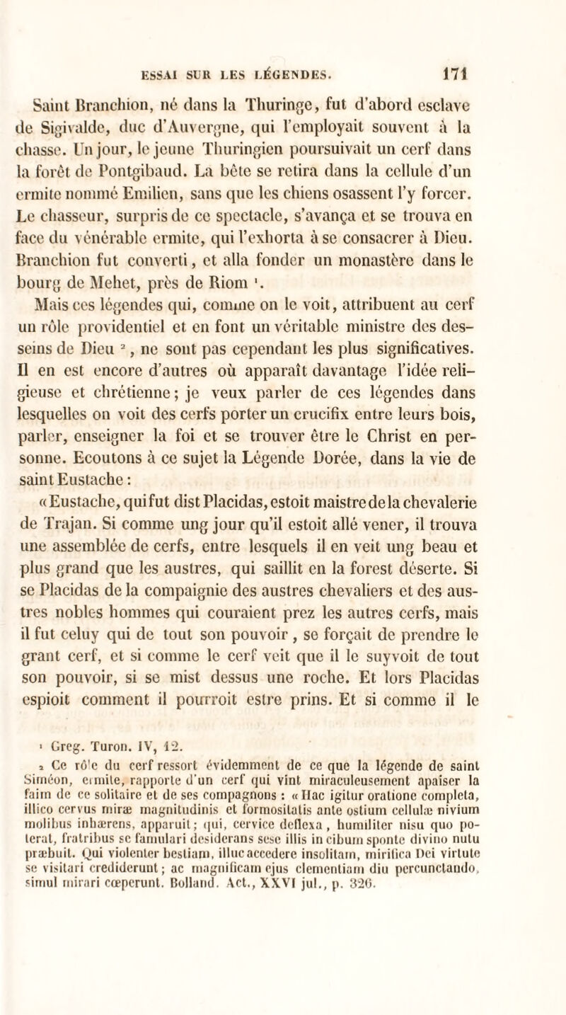 Saint Branchion, né dans la Thuringe, fut d’abord esclave de Sigivalde, duc d’Auvergne, qui l’employait souvent à la chasse. Un jour, le jeune Thuringicn poursuivait un cerf dans la forêt de Pontgibaud. La bête se retira dans la cellule d’un ermite nommé Emilien, sans que les chiens osassent l’y forcer. Le chasseur, surpris de ce spectacle, s’avança et se trouva en face du vénérable ermite, qui l’exhorta à se consacrer à Dieu. Branchion fut converti, et alla fonder un monastère dans le bourg de Mehet, près de Biom 1. Mais ces légendes qui, comme on le voit, attribuent au cerf un rôle providentiel et en font un véritable ministre des des¬ seins de Dieu 2, ne sont pas cependant les plus significatives. Il en est encore d’autres où apparaît davantage l’idée reli¬ gieuse et chrétienne ; je veux parler de ces légendes dans lesquelles on voit des cerfs porter un crucifix entre leurs bois, parler, enseigner la foi et se trouver être le Christ en per¬ sonne. Ecoutons à ce sujet la Légende Dorée, dans la vie de saint Eustache : «Eustache, qui fut dist Placidas, estoit maistredela chevalerie de Trajan. Si comme ung jour qu’il estoit allé vencr, il trouva une assemblée de cerfs, entre lesquels il en veit ung beau et plus grand que les austres, qui saillit en la forest déserte. Si se Placidas de la compaignie des austres chevaliers et des aus¬ tres nobles hommes qui couraient prez les autres cerfs, mais il fut celuy qui de tout son pouvoir , se forçait de prendre le grant cerf, et si comme le cerf voit que il le suyvoit de tout son pouvoir, si se mist dessus une roche. Et lors Placidas espioit comment il pourroit estre prins. Et si comme il le ■ Greg. Turon. IV, 12. i Ce ro'c du cerf ressort évidemment de ce que la légende de saint Siinéon, ermite, rapporte d'un cerf qui vint miraculeusement apaiser la faim de ce solitaire et de ses compagnons : « Itac igitur oratione compléta, illico cervus mira; magnitudinis et formosilalis ante ostium eellulæ nivium molibus inhærens, apparuit; qui, cervice dellcxa, humiliter nisu quo po- lerat, fratribus se famulari desiderans sesc illis in cibum spontc divine nutu præbuit. Qui violenter besliam, illucaccedere insolitam, rnirilica Dei virlute se visitari crediderunt; ac magnificam ejus clementiam diu pcrcunctaudo. simul mirari cœpcrunt. Bolland. Act., XXVI jul., p. 326.