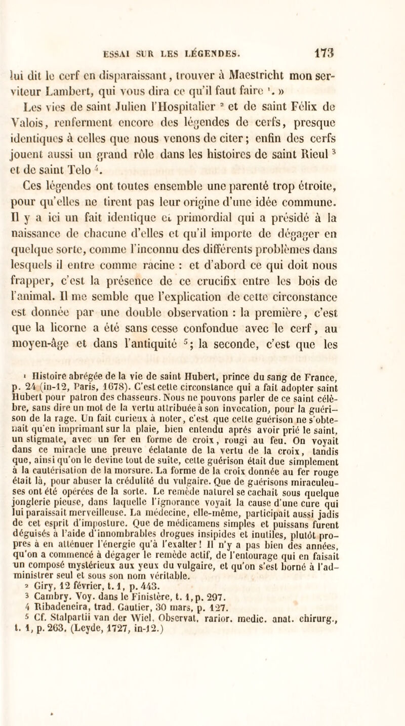 lui dit le cerf on disparaissant, trouver â Maestricht mon ser¬ viteur Lambert, qui vous dira ce qu’il faut faire » Les vies de saint Julien l’Hospitalier 3 et de saint Félix de Valois, renferment encore des légendes de cerfs, presque identiques à celles que nous venons de citer ; enfin des cerfs jouent aussi un grand rôle dans les histoires de saint Rieul3 et de saint Telo 4. Ces légendes ont toutes ensemble une parenté trop étroite, pour qu’elles ne tirent pas leur origine d’une idée commune. Il y a ici un fait identique ei primordial qui a présidé à la naissance de chacune d’elles et qu’il importe de dégager en quelque sorte, comme l'inconnu des différents problèmes dans lesquels il entre comme racine : et d’abord ce qui doit nous frapper, c’est la présence de ce crucifix entre les bois de 1 animal. Il me semble que l’explication de cette circonstance est donnée par une double observation : la première, c’est que la licorne a été sans cesse confondue avec le cerf, au moyen-âge et dans l’antiquité 5; la seconde, c’est que les > Histoire abrégée de la vie de saint Hubert, prince du sang de France, p. 24 (in-12, T’aris, 1078). C’est cette circonstance qui a fait adopter saint Hubert pour patron des chasseurs. Nous ne pouvons parler de ce saint célè¬ bre, sans dire un mot de la vertu attribuée à son invocation, pour la guéri¬ son de la rage. Un fait curieux à noter, c’est que celte guérison ne s’obte¬ nait qu’en imprimant sur la plaie, bien entendu après avoir prié le saint, un stigmate, avec un fer en forme de croix, rougi au feu. On voyait dans ce miracle une preuve éclatante de la vertu de la croix, tandis que, ainsi qu’on le devine tout de suite, cette guérison était due simplement à la cautérisation de la morsure. La forme de la croix donnée au fer rouge était là, pour abuser la crédulité du vulgaire. Que de guérisons miraculeu¬ ses ont été opérées de la sorte. Le remède naturel se cachait sous quelque jonglerie pieuse, dans laquelle l’ignorance voyait la cause d’une cure qui lui paraissait merveilleuse. La médecine, elle-même, participait aussi jadis de cet esprit d’imposture. Que de médicamens simples et puissans furent déguisés a l’aide d’innombrables drogues insipides et inutiles, plutôt pro¬ pres à en atténuer l'énergie qu’à l’exalter! Il n’y a pas bien des années, qu’on a commencé à dégager le remède actif, de l’entourage qui en faisait un composé mystérieux aux yeux du vulgaire, et qu’on s’est borné à l’ad¬ ministrer seul et sous son nom véritable. = Giry, 12 février, 1.1, p. 443. 3 Cambry. Voy. dans le Finistère, t. l,p. 297. 4 Itibadeneira, trad. Gautier, 30 mars, p. 127. 5 Cf. Stalpartii van der Wiel, Observât, rarior. medic. anat. chirurg., t. 1, p. 263, (Leyde, 1727, in-12.)