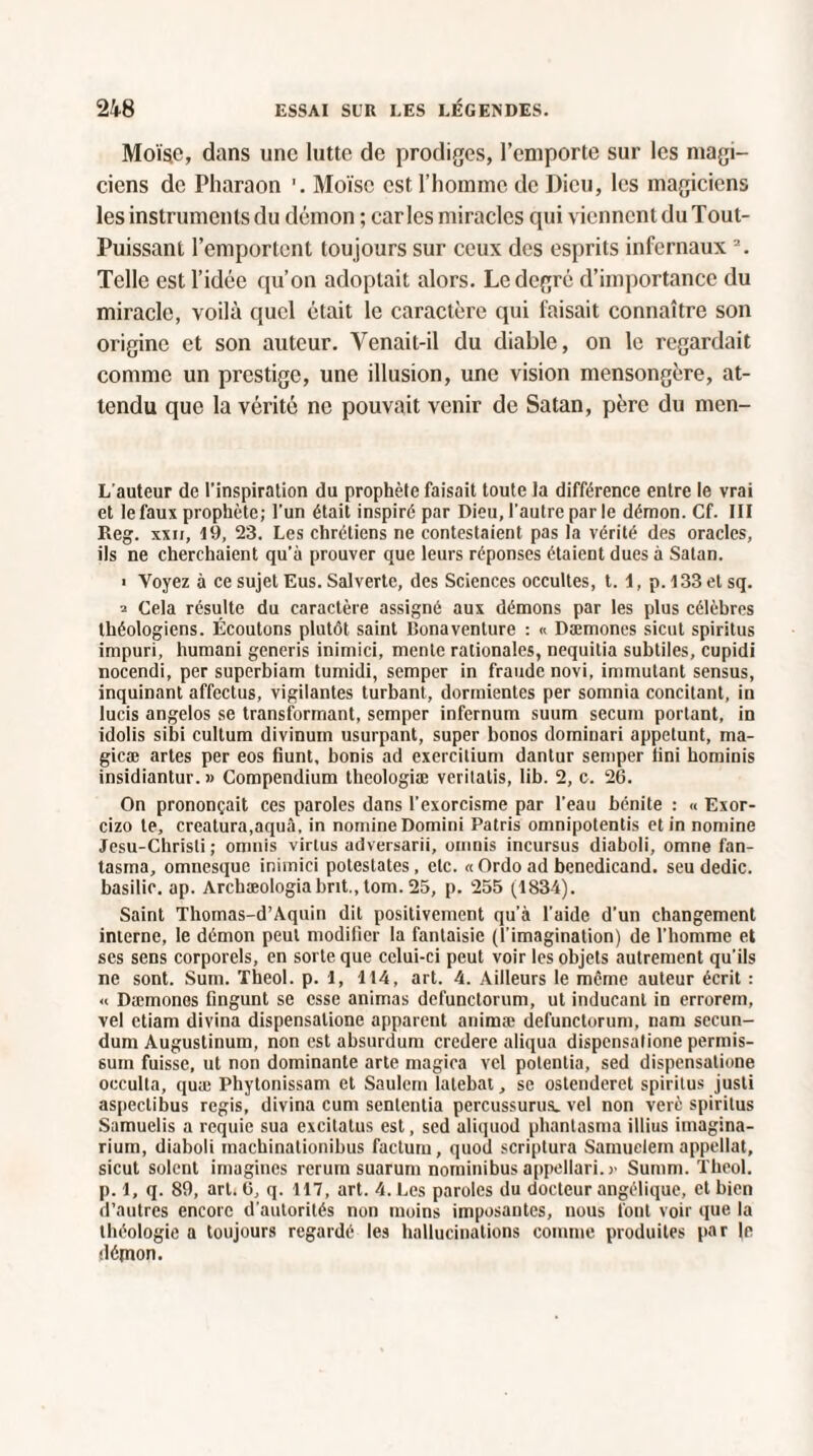 Moïse, dans une lutte de prodiges, l’emporte sur les magi¬ ciens de Pharaon Moïse est, l’homme de Dieu, les magiciens les instruments du démon ; caries miracles qui viennent du Tout- Puissant l’emportent toujours sur ceux des esprits infernaux 2. Telle est l’idée qu’on adoptait alors. Le degré d’importance du miracle, voilà quel était le caractère qui faisait connaître son origine et son auteur. Venait-il du diable, on le regardait comme un prestige, une illusion, une vision mensongère, at¬ tendu que la vérité ne pouvait venir de Satan, père du men- L'auteur de l'inspiration du prophète faisait toute la différence entre le vrai et le faux prophète; l’un était inspiré par Dieu, l’autre parle démon. Cf. III Reg. xxii, 19, 23. Les chrétiens ne contestaient pas la vérité des oracles, ils ne cherchaient qu’à prouver que leurs réponses étaient dues à Satan. ■ Voyez à ce sujet Eus. Salverte, des Sciences occultes, t. 1, p. l33 et sq. 2 Cela résulte du caractère assigné aux démons par les plus célèbres théologiens. Écoutons plutôt saint lîonaventure : « Dæmones sicut spiritus impuri, humani generis inimici, mente rationales, nequitia subtiles, cupidi nocendi, per superbiam tumidi, semper in fraude novi, immutant sensus, inquinant affectus, vigilantes turbant, dormientes per somnia concitant, in lucis angelos se transformant, semper infernum suum secum portant, in idolis sibi cultum divinum usurpant, super bonos dominari appetunt, ma- gieæ artes per eos fiunt, bonis ad exereitium dantur semper tini hominis insidiantur. » Compendium thcologiæ verilatis, lib. 2, c. 26. On prononçait ces paroles dans l’exorcisme par l'eau bénite : « Exor- cizo te, creatura.aquâ, in nomineDomini Patris omnipotentis et in nomine Jesu-Chrisli ; omnis virlus adversarii, omnis incursus diaboli, omne fan¬ tasma, omnesque inimici potestates, etc. «Ordo ad benedicand. seu dédie, basilic, ap. Archæologiabnt.,tom. 25, p. 255 (1834). Saint Thomas-d’Aquin dit positivement qu’à l’aide d’un changement interne, le démon peut modifier la fantaisie (l'imagination) de l’homme et ses sens corporels, en sorte que celui-ci peut voir les objets autrement qu'ils ne sont. Sum. Theol. p. 1, 114, art. 4. Ailleurs le même auteur écrit : « Dæmones fingunt se esse animas defunctorum, ut inducant in errorem, vel etiam divina dispensalione apparent animæ defunctorum, nam secun- dum Augustinum, non est absurdum crcdere aliqua dispensalione permis- suin fuisse, ut non dominante arte magica vel potentia, sed dispensalione occulta, quæ Phytonissam et Saulem lalebat, se ostenderet spiritus justi aspectibus regis, divina cum sententia percussurus. vel non verè spiritus Samuelis a rcquie sua excitalus est, sed aliquod phantasma illius iinagina- rium, diaboli inachinationibus factum, quoi! scriptura Samuelem appellat, sicut soient imagines rerum suarum nominibusappellari.)' Summ. Theol. p. 1, q. 89, art. 6, q. 117, art. 4. Les paroles du docteur angélique, et bien d’autres encore d’autorités non moins imposantes, nous font voir que la théologie a toujours regardé les hallucinations comme produites par le démon.