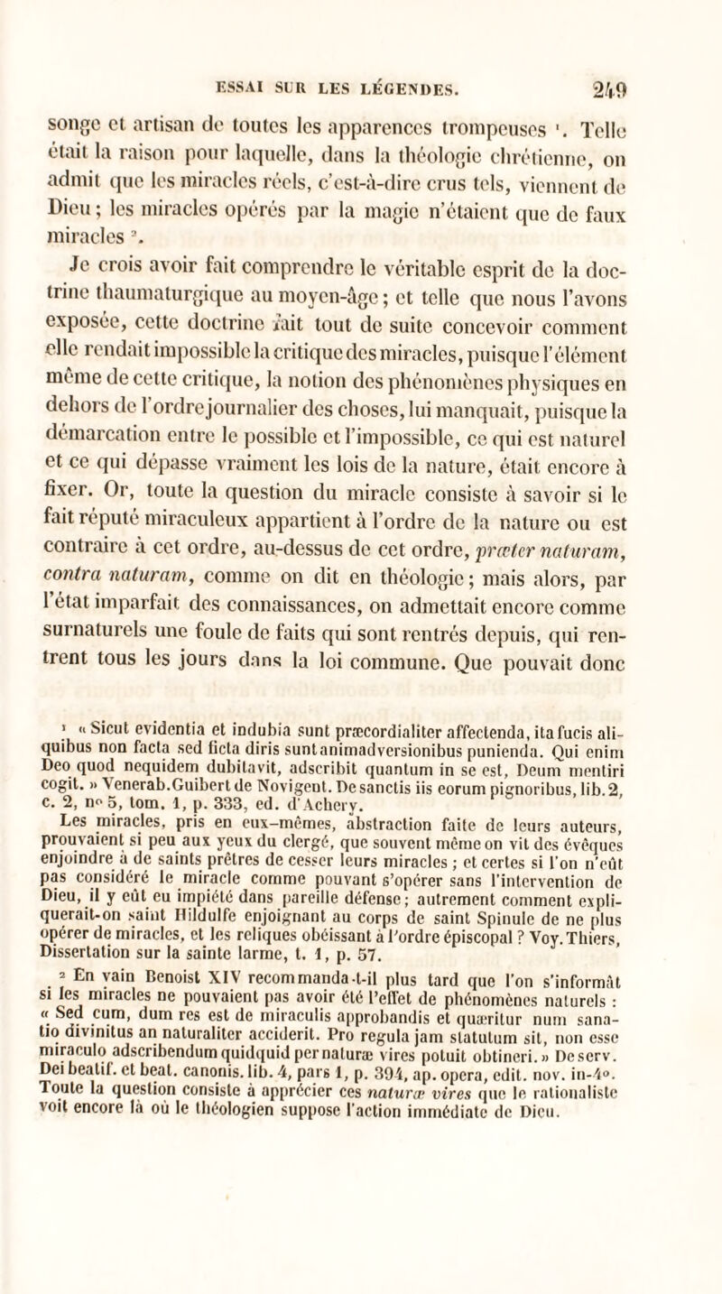 songe et artisan de toutes les apparences trompeuses '. Telle était la raison pour laquelle, dans la théologie chrétienne, on admit que les miracles réels, c’est-à-dire crus tels, viennent de Dieu ; les miracles opérés par la magie n’étaient que de faux miracles Je crois avoir fait comprendre le véritable esprit de la doc¬ trine thaumaturgique au moyen-âge ; et telle que nous l’avons exposée, cette doctrine uait tout de suite concevoir comment elle rendait impossible la critique des miracles, puisque l’élément même de cette critique, la notion des phénomènes physiques en dehors de l’ordre journalier des choses, lui manquait, puisque la démarcation entre le possible et l’impossible, ce qui est naturel et ce qui dépasse vraiment les lois de la nature, était encore à fixer. Or, toute la question du miracle consiste à savoir si le fait réputé miraculeux appartient à l’ordre de la nature ou est contraire à cet ordre, au-dessus de cet ordre, prccter naturam, contra naturam, comme on dit en théologie ; mais alors, par 1 état imparfait des connaissances, on admettait encore comme surnaturels une foule de faits qui sont rentrés depuis, qui ren¬ trent tous les jours dans la loi commune. Que pouvait donc > .. Sicut evidentia et indubia sunt præcordialiter affectenda, itafucis ali- quibus non facta sed ficta diris suntanimadversionibus punienda. Qui enim Deo quod nequidem dubitavit, adscribit quantum in se est, Deum mentiri cogit. » Venerab.Guibert de Novigent. Desanctis iis eorum pignoribus, lib.2, c. 2, no 5, tom. 1, p. 333, ed. d'Achery. Les miracles, pris en eux-mêmes, abstraction faite de leurs auteurs, prouvaient si peu aux yeux du clergé, que souvent même on vit des évêques enjoindre à de saints prêtres de cesser leurs miracles ; et certes si l’on n’eût pas considéré le miracle comme pouvant s’opérer sans l’intervention de Dieu, il y eût eu impiété dans pareille défense; autrement comment expli¬ querait-on saint Hildulfe enjoignant au corps de saint Spinuie de ne plus opérer de miracles, et les reliques obéissant à l’ordre épiscopal ? Voy.Thiers, Dissertation sur la sainte larme, t. 1, p. 57. ’ En vain Benoist XIV recommanda-t-il plus tard que l’on s’informât si les miracles ne pouvaient pas avoir été reflet de phénomènes naturels : « Sed cum, dum res est de miraculis approbandis et quaeritur num sana- tio divinitus an naturalitcr accident. Pro régula jam slatutum sit, non esse miraculé» adscribendumquidquid per naluræ vires poluit obtineri.» Descrv. Dei beatil. et beat, canonis. lib. 4, pars 1, p. 394, ap. opéra, edit. nov. in-4°. Toute la question consiste à apprécier ces naturœ vires que le rationaliste voit encore là où le théologien suppose l’action immédiate de Dieu.