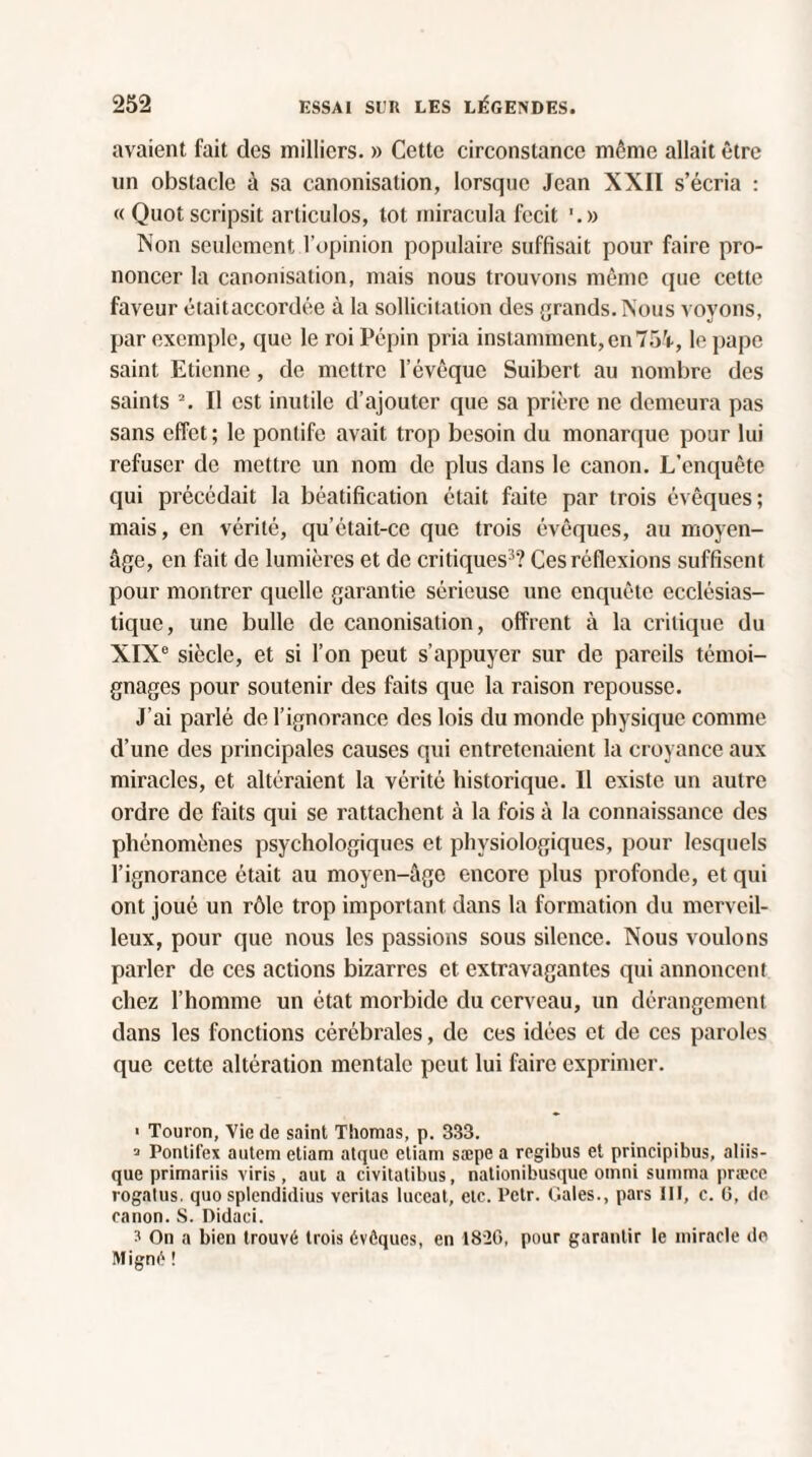 avaient fait des milliers. » Cette circonstance môme allait être un obstacle à sa canonisation, lorsque Jean XXII s’écria : « Quot scripsit arliculos, lot miracula fecit Non seulement l’opinion populaire suffisait pour faire pro¬ noncer la canonisation, mais nous trouvons même que cette faveur étaitaccordée à la sollicitation des grands. Nous voyons, par exemple, que le roi Pépin pria instamment, en75i, le pape saint Etienne , de mettre l’évêque Suibert au nombre des saints 2. Il est inutile d’ajouter que sa prière ne demeura pas sans effet; le pontife avait trop besoin du monarque pour lui refuser de mettre un nom de plus dans le canon. L’enquête qui précédait la béatification était faite par trois évêques; mais, en vérité, qu’était-ce que trois évêques, au moyen- âge, en fait de lumières et de critiques3? Ces réflexions suffisent pour montrer quelle garantie sérieuse une enquête ecclésias¬ tique, une bulle de canonisation, offrent à la critique du XIXe siècle, et si l’on peut s’appuyer sur de pareils témoi¬ gnages pour soutenir des faits que la raison repousse. J’ai parlé de l’ignorance des lois du monde physique comme d’une des principales causes qui entretenaient la croyance aux miracles, et altéraient la vérité historique. Il existe un autre ordre de faits qui se rattachent à la fois à la connaissance des phénomènes psychologiques et physiologiques, pour lesquels l’ignorance était au moyen-âge encore plus profonde, et qui ont joué un rôle trop important dans la formation du merveil¬ leux, pour que nous les passions sous silence. Nous voulons parler de ces actions bizarres et extravagantes qui annoncent chez l’homme un état morbide du cerveau, un dérangement dans les fonctions cérébrales, de ces idées et de ces paroles que cette altération mentale peut lui faire exprimer. ■ Toulon, Vie de saint Thomas, p. 333. 3 Pontit'ex autem etiam atque etiam sæpe a regibus et principibus, aliis- que primariis viris, aui a civitatibus, nationibusque Omni summa præce rogatus. quo splendidius veritas luceat, etc. Petr. Gales., pars III, c. 0, de canon. S. Didaci. 3 On a bien trouvé trois évêques, en 1826, pour garantir le miracle de Migné !