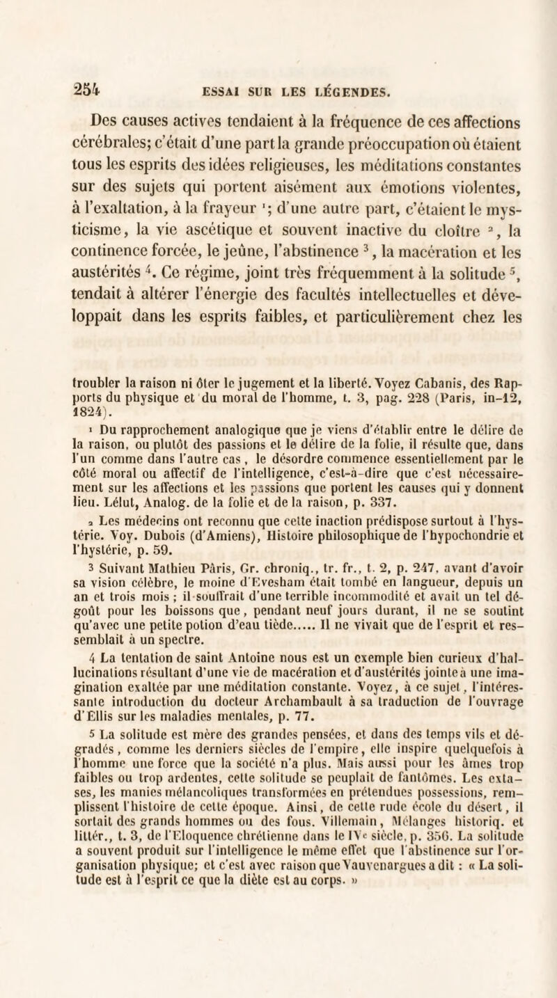 Des causes actives tendaient à la fréquence de ces affections cérébrales; c’était d’une part la grande préoccupation où étaient tous les esprits des idées religieuses, les méditations constantes sur des sujets qui portent aisément aux émotions violentes, à l’exaltation, à la frayeur ■; d’une autre part, c’étaient le mys¬ ticisme, la vie ascétique et souvent inactive du cloître 3, la continence forcée, le jeûne, l’abstinence 3, la macération et les austérités 4. Ce régime, joint très fréquemment à la solitude5, tendait à altérer l’énergie des facultés intellectuelles et déve¬ loppait dans les esprits faibles, et particulièrement chez les troubler la raison ni ôter le jugement et la liberté. Voyez Cabanis, des Rap¬ ports du physique et du moral de l’homme, t. 3, pag. 228 (Paris, in-12, 1824). > Du rapprochement analogique que je viens d'établir entre le délire de la raison, ou plutôt des passions et le délire de la folie, il résulte que, dans l'un comme dans l’autre cas, le désordre commence essentiellement par le côté moral ou affectif de l'intelligence, c'est-à-dire que c’est nécessaire¬ ment sur les affections et les passions que portent les causes qui y donnent lieu. Lélut, Analog. de la folie et de la raison, p. 337. a Les médecins ont reconnu que celte inaction prédispose surtout à l'hys¬ térie. Yoy. Dubois (d’Amiens), Histoire philosophique de l'hypochondrie et l’hystérie, p. 59. 3 Suivant Mathieu Paris, Gr. chroniq., tr. fr., t. 2, p. 247, avant d'avoir sa vision célèbre, le moine d'Evcsham était tombé en langueur, depuis un an et trois mois ; il soutirait d’une terrible incommodité et avait un tel dé¬ goût pour les boissons que, pendant neuf jours durant, il ne se soutint qu’avec une petite potion d’eau tiède.Il ne vivait que de l’esprit et res¬ semblait à un spectre. 4 La tentation de saint Antoine nous est un exemple bien curieux d’hal¬ lucinations résultant d’une vie de macération et d’austérités jointeà une ima¬ gination exaltée par une méditation constante. Voyez, à ce sujet, l'intéres¬ sante introduction du docteur Archambault à sa traduction de l'ouvrage d’Ellis sur les maladies mentales, p. 77. 5 La solitude est mère des grandes pensées, et dans des temps vils et dé¬ gradés, comme les derniers siècles de l'empire, elle inspire quelquefois à l'homme une force que la société n’a plus. Mais atrssi pour les âmes trop faibles ou trop ardentes, celle solitude se peuplait de fantômes. Les exta¬ ses, les manies mélancoliques transformées en prétendues possessions, rem¬ plissent l'histoire de celle époque. Ainsi, de cette rude école du désert, il sortait des grands hommes ou des fous. Villemain, (Mélanges historiq. et littér., t. 3, de l’Eloquence chrétienne dans le IV« siècle, p. 350. La solitude a souvent produit sur l'intelligence le même effet que l'abstinence sur l'or¬ ganisation physique; et c’est avec raison queVauvcnargues a dit : « La soli¬ tude est à l’esprit ce que la diète est au corps. »