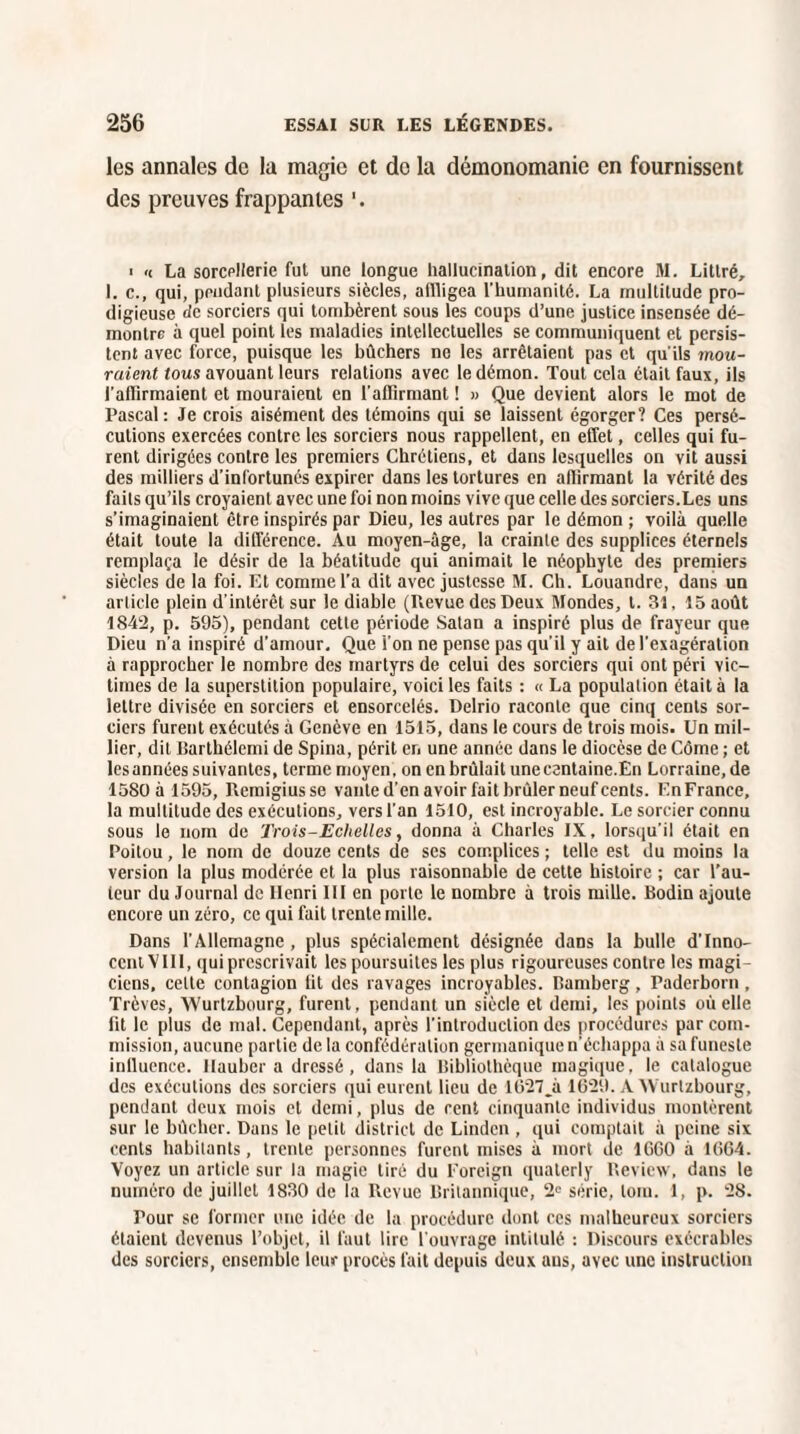 les annales de la magic et do la démonomanie en fournissent des preuves frappantes ■ « La sorcellerie fut une longue hallucination, dit encore M. Littré, I. c., qui, pendant plusieurs siècles, affligea l'humanité. La multitude pro¬ digieuse de sorciers qui tombèrent sous les coups d’une justice insensée dé¬ montre à quel point les maladies intellectuelles se communiquent et persis¬ tent avec force, puisque les bûchers ne les arrêtaient pas et qu'ils mou¬ raient tous avouant leurs relations avec le démon. Tout cela était faux, ils l'affirmaient et mouraient en l’affirmant ! » Que devient alors le mot de Pascal : Je crois aisément des témoins qui se laissent égorger? Ces persé¬ cutions exercées contre les sorciers nous rappellent, en effet, celles qui fu¬ rent dirigées contre les premiers Chrétiens, et dans lesquelles on vit aussi des milliers d’infortunés expirer dans les tortures en affirmant la vérité des faits qu’ils croyaient avec une foi non moins vive que celle des sorciers.Les uns s'imaginaient être inspirés par Dieu, les autres par le démon ; voilà quelle était toute la différence. Au moyen-âge, la crainte des supplices éternels remplaça le désir de la béatitude qui animait le néophyte des premiers siècles de la foi. Et comme l’a dit avec justesse M. Ch. Louandre, dans un article plein d’intérêt sur le diable (Revue des Deux Mondes, l. 31, 15 août 1842, p. 595), pendant cette période Satan a inspiré plus de frayeur que Dieu n'a inspiré d'amour. Que î’on ne pense pas qu'il y ait de l'exagération à rapprocher le nombre des martyrs de celui des sorciers qui ont péri vic¬ times de la superstition populaire, voici les faits : « La population était à la lettre divisée en sorciers et ensorcelés. Delrio raconte que cinq cents sor¬ ciers furent exécutés à Genève en 1515, dans le cours de trois mois. Un mil¬ lier, dit Barthélemi de Spina, périt er. une année dans le diocèse de Côme ; et lesannées suivantes, terme moyen, on en brûlait unecantaine.En Lorraine, de 1580 à 1595, Remigiusse vante d’en avoir fait brûler neuf cents. EnFrance, la multitude des exécutions, vers l’an 1510, est incroyable. Le sorcier connu sous le nom de Trois-Echelles, donna à Charles IX, lorsqu'il était en Poitou, le nom de douze cents de ses complices ; telle est du moins la version la plus modérée et la plus raisonnable de cette histoire ; car l’au¬ teur du Journal de Henri III en porte le nombre à trois mille. Bodin ajoute encore un zéro, ce qui fait trente mille. Dans l’Allemagne , plus spécialement désignée dans la bulle d'inno¬ cent VIII, (jui prescrivait les poursuites les plus rigoureuses contre les magi¬ ciens, celte contagion lit des ravages incroyables. Bamberg , Paderborn , Trêves, Wurtzbourg, furent, pendant un siècle et demi, les points où elle lit le plus de mal. Cependant, après l'introduction des procédures par com¬ mission, aucune partie de la confédération germanique n’échappa à sa funeste affluence, llaubera dressé, dans la Bibliothèque magique, le catalogue des exécutions des sorciers qui eurent lieu de 1627.Ù 1629. A Wurtzbourg, pendant deux mois et demi, plus de cent cinquante individus montèrent sur le bûcher. Dans le petit district de Linden , qui comptait à peine six cents habitants, trente personnes furent mises à mort de 1GG0 à 1GG4. Voyez un article sur la magie tiré du Foreign quaterly Review, dans le numéro de juillet 1830 de la Revue Britannique, 2e série, loin. 1, p. 28. Pour se former une idée de la procédure dont ces malheureux sorciers étaient devenus l’objet, il faut lire l'ouvrage intitulé : Discours exécrables des sorciers, ensemble leur procès fait depuis deux ans, avec une instruction