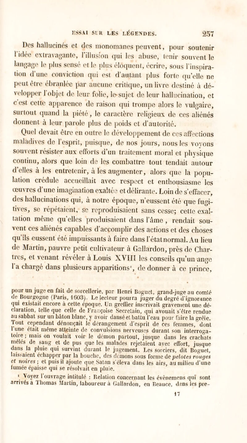 Des hallucinés et des inonomanes peuvent, pour soutenir 1 idée extravagante, l’illusion qui les abuse, tenir souvent le langage le plus sensé et le plus éloquent, écrire, sous l'inspira¬ tion d’une conviction qui est d’autant plus forte qu’elle no peut être ébranlée par aucune critique, un livre destiné à dé¬ velopper 1 objet de leur folie, le-sujet de leur hallucination, et c est cette apparence de raison qui trompe alors le vulgaire, surtout quand la piété, le caractère religieux de ces aliénés donnent à leur parole plus de poids et d’autorité. Quel devait être en outre le développement de ces affections maladives de l’esprit, puisque, de nos jours, nous les voyons souvent résister aux efforts d’un traitement moral et physique continu, alors que loin de les combattre tout tendait autour d’elles à les entretenir, à les augmenter, alors que la popu¬ lation crédule accueillait avec respect et enthousiasme les œuvres d’une imagination exaltée et délirante. Loin de s’effacer, des hallucinations qui, à notre époque, n’eussent été que fugi¬ tives, sc répétaient, sc reproduisaient sans cesse; cette exal¬ tation même qu’elles produisaient dans l’âme , rendait sou¬ vent ces aliénés capables d’accomplir des actions et des choses qu’ils eussent été impuissants à faire dans l’état normal. Au lieu de Martin, pauvre petit cultivateur à Gallardon, près de Char¬ tres, et venant révéler a Louis XVIIî les conseils qu’un ange l’a chargé dans plusieurs apparitions’, de donner à ce prince, pour un juge en fait de sorcellerie, par Henri Buguct, grand-juge au comté de Bourgogne (Paris, 1603). Le lecteur pourra juger du degré d'ignorance qui existait encore à celte époque. Un greffier inscrivait gravement une dé¬ claration, telle que celle de Françoise Secretain, qui avouait s'être rendue au sabbat sur un bâton blanc, y avoir dansé et battu l'eau pour faire la grêle. Tout cependant dénonçait le dérangement d'esprit de ces femmes, dont 1 une était même atteinte de convulsions nerveuses durant son interroga¬ toire ; mais on voulait voir le démon partout, jusque dans les crachats mêlés de sang et de pus que les malades rejetaient avec effort, jusque dans la pluie qui survint durant le jugement. Les sorciers, dit Boguet, laissaient échapper par la bouche, des demons sous forme de pelotes rouges et noires ; et puis il ajoute que Satan s'éleva dans les airs, au milieu d’une fumée épaisse qui se résolvait en pluie. 1 Voyez l ouvrage intitulé : Relution concernant les évènemens qui sont arrivés a ï bornas Martin, laboureur à Gallardon, en Beauce, dans les pre- 17