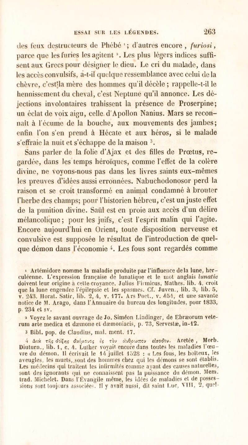 des feux destructeurs de Phébé d’autres encore, furiosi, parce que les furies les agitent \ Les plus légers indices suffi¬ sent aux Grecs pour désigner le dieu. Le cri du malade, dans les accès convulsifs, â-t-il quelque ressemblance avec celui delà chèvre, c’est’la mère des hommes qu’il décèle ; rappelle-t-il le hennissement du cheval, c’est Neptune qu’il annonce. Les dé¬ jections involontaires trahissent la présence de Proserpine; un éclat de voix aigu, celle d’Apollon Nanius. Mars se recon¬ naît à l’écume de la bouche, aux mouvements des jambes; enfin l’on s’en prend à Hécate et aux héros, si le malade s’effraie la nuit et s’échappe de la maison 3. Sans parler de la folie d’Ajax et des filles de Prœtus, re¬ gardée, dans les temps héroïques, comme l’effet de la colère divine, ne voyons-nous pas dans les livres saints eux-mêmes les preuves d’idées aussi erronnées. Nabuchodonosor perd la raison et se croit transformé en animal condamné à brouter l’herbe des champs; pour l’historien hébreu, c’est un juste effet de la punition divine. Saül est en proie aux accès d’un délire mélancolique ; pour les juifs, c’est l’esprit malin qui l’agite. Encore aujourd'hui en Orient, toute disposition nerveuse et convulsive est supposée le résultat de l’introduction de quel¬ que démon dans l’économie 4. Les fous sont regardés comme ■ Artémidore nomme la maladie produite par l’influence delà lune, her¬ culéenne. L’expression française de lunatique et le mot anglais lunatic doivent leur origine à celte croyance. Julius Firmicus, Mathes. lib. 4, croit que la lune engendre l’épilepsie et les spasmes. Cf. Juven., lib. 3, lib. 5, v. 243. Ilorat. Satir, lib. 2, 4, v. 177. Ars Poct., v. 454, et une savante notice de M. Arago, dans l’Annuaire du bureau des longitudes, pour 1833, p. 234 et sv. ^ Voyez le savant ouvrage de Jo. Siméon Lindinger, de Ebræorum vete- rum arle medica et dæmone et dæmoniacis, p. 73, Servcslæ, in-12. 3 Bibl. pop. de Claudius, mal. ment. 17. 4 Aià rŸii o-iÇy]5 Jotfyjtovcs ê; tov üvOc'jkcv duotiov- Âretée , Morb. Diuturn., lib. 1, c. 4. Luther voyait encore dans toutes les maladies l’œu¬ vre du démon. Il écrivait le 14 juillet 1528 : « Les fous, les boiteux, les aveugles, les muets, sont des hommes chez qui les démons se sont établis. Les médecins qui traitent les infirmités comme ayant des causes naturelles, sont des ignorants qui ne connaissent pas 1a puissance du démon. Merci, trad. Michelet. Dans l’Évangile même, les idées de maladies et de posses¬ sions sont toujours associées. Il y avait aussi, dit saint Luc, VIII, 2, que!