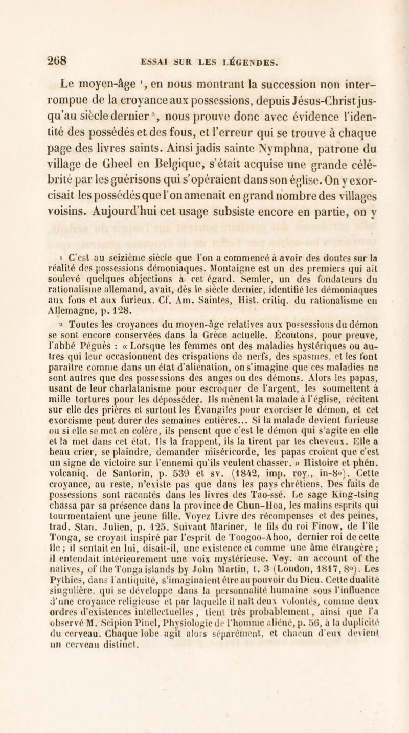 Le moyen-âge en nous montrant la succession non inter¬ rompue de la croyance aux possessions, depuis Jésus-Christ jus¬ qu’au siècle dernier2, nous prouve donc avec évidence l’iden¬ tité des possédés et des fous, et l’erreur qui se trouve à chaque page des livres saints. Ainsi jadis sainte Nymphna, patrone du village de Gheel en Belgique, s’était acquise une grande célé¬ brité par les guérisons qui s’opéraient dans son église. On y exor¬ cisait les possédés que l’on amenait en grand nombre des villages voisins. Aujourd'hui cet usage subsiste encore en partie, on y • C'est au seizième siècle que l'on a commencé à avoir des doulcs sur la réalité des possessions démoniaques. Montaigne est un des premiers qui ait soulevé quelques objections à cet égard. Semler, un des fondateurs du rationalisme allemand, avait, dès le siècle dernier, identifié les démoniaques aux fous et aux furieux. Cf. Am. Saintes, Itist. critiq. du rationalisme eu Allemagne, p. 128. 2 Toutes les croyances du moyen-âge relatives aux possessions du démon se sont encore conservées dans la Grèce actuelle. Écoulons, pour preuve, l’abbé Péguès : « Lorsque les femmes ont des maladies hystériques ou au¬ tres qui leur occasionnent des crispations de nerfs, des spasmes, et les font paraître comme dans un état d’aliénation, on s’imagine que ces maladies ne sont autres que des possessions des anges ou des démons. Alors les papas, usant de leur charlatanisme pour escroquer de l'argent, les soumettent à mille tortures pour les déposséder. Ils mènent la malade à l’église, récitent sur elle des prières et surtout les Évangiles pour exorciser le démon, et cet exorcisme peut durer des semaines entières... Si la malade devient furieuse ou si elle se met en colère, ils pensent que c’est le démon qui s’agite en elle et la met dans cet état. Us la frappent, ils la tirent par les cheveux. Elle a beau crier, se plaindre, demander miséricorde, les papas croient que c’est un signe de victoire sur l’ennemi qu’ils veulent chasser. » Histoire et phéu. volcaniq. de Santorin, p. 539 et sv. (1842, imp. roy., in-8°). Cette croyance, au reste, n’existe pas que dans les pays chrétiens. Des faits de possessions sont racontés dans les livres des Tao-ssé. Le sage king-tsing chassa par sa présence dans la pro\inccde Chun-Iloa, les malins esprits qui tourmentaient une jeune lille. Voyez Livre des récompenses et des peines, trad. Stan. Julien, p. 125. Suivant Mariner, le fils du roi Finow, île l’île Tonga, se croyait inspiré par l’esprit de Toogoo-Ahoo, dernier roi de cette île; il sentait en lui, disait-il, une existence et comme une âme étrangère; il entendait intérieurement une voix mystérieuse. Voy. an account of lhe natives, of lhe Tonga islands by John Martin, t. 3 (London, 1817,8°). Les Pythies, dans 1 antiquité, s’imaginaient être au pouvoir du Dieu. Cette dualité singulière, qui se développe dans la personnalité humaine sous l'influence d’une croyance religieuse et par laquelle il naît deux volontés, comme deux ordres d'existences intellectuelles, lient très probablement, ainsi que l’a observé M. Scipion Pinel, PhySiologicde l’homme aliéné,p. 50, à la duplicité du cerveau. Chaque lobe agit alors séparément, et chacun d’eux devient un cerveau distinct.