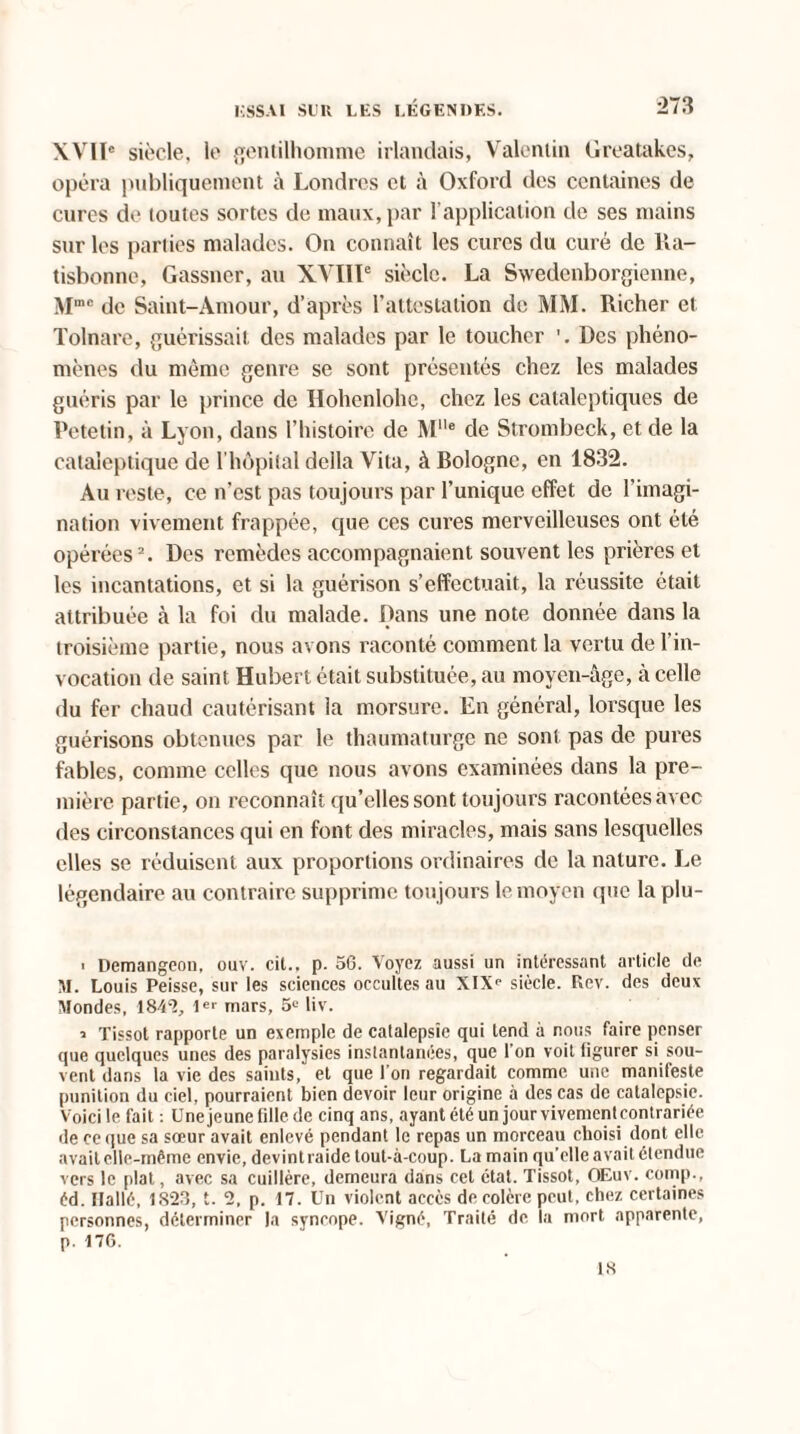 XVIÏe siècle, le gentilhomme irlandais, Valentin Greatakes, opéra publiquement à Londres et à Oxford des centaines de cures de toutes sortes de maux, par l’application de ses mains sur les parties malades. On connaît les cures du curé de Ra- tisbonne, Gassncr, au XVIIIe siècle. La Swedenborgienne, Mmc de Saint-Amour, d’après l’attestation de MM. Richer et Tolnare, guérissait des malades par le toucher '. Des phéno¬ mènes du même genre se sont présentés chez les malades guéris par le prince de Hohenlohe, chez les cataleptiques de Petetin, à Lyon, dans l’histoire de Mlle de Strombeck, et de la cataleptique de l’hôpital délia Vita, à Bologne, en 1832. Au reste, ce n'est pas toujours par l’unique effet de l’imagi¬ nation vivement frappée, que ces cures merveilleuses ont été opérées2. Des remèdes accompagnaient souvent les prières et les incantations, et si la guérison s’effectuait, la réussite était attribuée à la foi du malade. Dans une note donnée dans la troisième partie, nous avons raconté comment la vertu de l’in¬ vocation de saint Hubert était substituée, au moyen-âge, à celle du fer chaud cautérisant la morsure. En général, lorsque les guérisons obtenues par le thaumaturge ne sont pas de pures fables, comme celles que nous avons examinées dans la pre¬ mière partie, on reconnaît qu’elles sont toujours racontées avec des circonstances qui en font des miracles, mais sans lesquelles elles se réduisent aux proportions ordinaires de la nature. Le légendaire au contraire supprime toujours le moyen que la plu - ■ Demangeon, ouv. cil., p. 56. Voyez aussi un intéressant article de M. Louis Peisse, sur les sciences occultes au XIX<‘ siècle. Rev. des deux Mondes, 1842, mars, 5e liv. * Tissot rapporte un exemple de catalepsie qui tend à nous faire penser que quelques unes des paralysies instantanées, que l'on voit figurer si sou¬ vent dans la vie des saints, et que l’on regardait comme une manifeste punition du ciel, pourraient bien devoir leur origine à des cas de catalepsie. Voici le fait : Unejeune fille de cinq ans, ayant été un jour vivement contrariée de ce que sa sœur avait enlevé pendant le repas un morceau choisi dont elle avait elle-même envie, devintraide tout-à-coup. La main qu'elle avait étendue vers le plat, avec sa cuillère, demeura dans cet état. Tissot, OEuv. comp., éd. tlallé, 1823, t. 2, p. 17. Un violent accès de colère peut, chez certaines personnes, déterminer la syncope. Vigné, Traité de la mort apparente, p. 176. 18