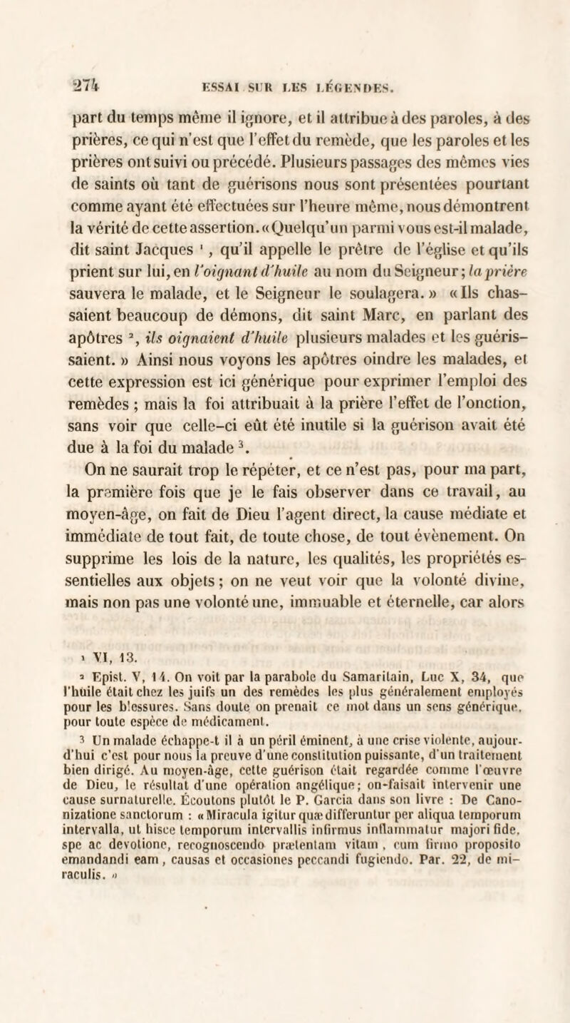 part du temps même il ignore, et il attribue à des paroles, à des prières, ce qui n’est que l’effet du remède, que les paroles et les prières ont suivi ou précédé. Plusieurs passages des mêmes vies de saints où tant de guérisons nous sont présentées pourtant comme ayant été effectuées sur l’heure même, nous démontrent la vérité de cette assertion. «Quelqu’un parmi vous est-il malade, dit saint Jacques 1, qu’il appelle le prêtre de l’église et qu’ils prient sur lui, en l'oignant d'huile au nom du Seigneur ; la prière sauvera le malade, et le Seigneur le soulagera.» «Ils chas¬ saient beaucoup de démons, dit saint Marc, en parlant des apôti'es 2, ils oignaient d'huile plusieurs malades et les guéris¬ saient. » Ainsi nous voyons les apôtres oindre les malades, et cette expression est ici générique pour exprimer l’emploi des remèdes ; mais la foi attribuait à la prière l’effet de l’onction, sans voir que celle-ci eût été inutile si la guérison avait été due à la foi du malade3. On ne saurait trop le répéter, et ce n’est pas, pour ma part, la première fois que je le fais observer dans ce travail, au moyen-âge, on fait de Dieu l’agent direct, la cause médiate et immédiate de tout fait, de toute chose, de tout évènement. On supprime les lois de la nature, les qualités, les propriétés es¬ sentielles aux objets ; on ne veut voir que la volonté divine, mais non pas une volonté une, immuable et éternelle, car alors > \'i, 13. ’ Epist. V, 1 On voit par la parabole du Samaritain, Luc X, 34, que l’huile était chez les juifs un des remèdes les plus généralement employés pour les blessures. Sans doute on prenait ce mot dans un sens générique, pour toute espèce de médicament. 3 Un malade échappe-t il à un péril éminent, à une crise violente, aujour¬ d’hui c’est pour nous la preuve d’une constitution puissante, d’un traitement bien dirigé. Au moyen-àge, cette guérison était regardée comme l’œuvre de Dieu, le résultat d’une opération angélique; on-faisait intervenir une cause surnaturelle. Écoutons plutôt le P. Garcia dans son livre : De Cano- nizatione sanctorum : «Miracula igiturquaidifferuntur per aliqua temporum intervalla, ut hisce temporum intervallis infirmus intlammatur majori fide, spe ac devotione, recognoscendo prætentam vilain , cum tirmo proposilo emandandi eam, causas et occasiones peccandi fugiendo. Par. 22, de mi- raculis. <>