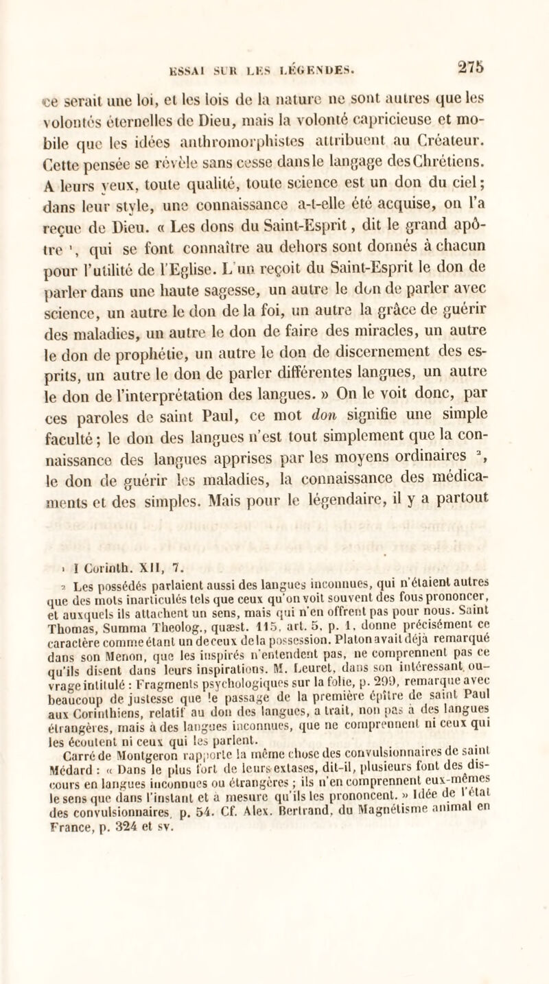 <ce serait une loi, et les lois (le la nature ne sont autres que les volontés éternelles de Dieu, mais la volonté capricieuse et mo¬ bile que les idées anthromorpliistcs attribuent au Créateur. Cette pensée se révèle sans cesse dans le langage des Chrétiens. A leurs yeux, toute qualité, toute science est un don du ciel ; dans leur style, une connaissance a-l-elle été acquise, on l’a reçue de Dieu. « Les dons du Saint-Esprit, dit le grand apô¬ tre \ qui se font connaître au dehors sont donnés à chacun pour l’utilité de l’Eglise. L’un reçoit du Saint-Esprit le don de parler dans une haute sagesse, un autre le don de parler avec science, un autre le don de la foi, un autre la grâce de guérir des maladies, un autre le don de faire des miracles, un autre le don de prophétie, un autre le don de discernement des es¬ prits, un autre le don de parler différentes langues, un autre le don de l’interprétation des langues. » On le voit donc, par ces paroles de saint Paul, ce mot don signifie une simple faculté; le don des langues u’est tout simplement que la con¬ naissance des langues apprises par les moyens ordinaires a, le don de guérir les maladies, la connaissance des médica¬ ments et des simples. Mais pour le légendaire, il y a partout > I Corinth. XII, 7. i Les possédés parlaient aussi des langues inconnues, qui n étaient autres que des mots inarticulés tels que ceux qu’on voit souvent des fous prononcer, et auxquels ils attachent un sens, mais qui n’en offrent pas pour nous. Saint Thomas, Summa Theolog., quæst. 115, art. 5, p. 1. donne précisément ce caractère commeétant un deceux delà possession. Platonavaitdéjà remai que dans son Menon, que les inspirés n entendent pas, ne comprennent pas ce qu’ils disent dans leurs inspirations. M. Leuret, dans son intéressant ou¬ vrage intitulé : Fragments psychologiques sur la folie, p. 299, remarque avec beaucoup de justesse que !e passage de la première épUre de saint Paul aux Corinthiens, relatif au don des langues, a trait, non nas a des langues étrangères, mais à des langues inconnues, que ne comprennent ni ceux qui les écoulent ni ceux qui les parlent. Carré de Montgeron rapporte la même chose des convulsionnaires de saint Médard : « Dans le plus fort de leurs extases, dit-il, plusieurs font des dis¬ cours en langues inconnues ou étrangères ; ils n’en comprennent eux-mêmes le sens que dans l'instant et a mesure qu’ils les prononcent. >< Idée de état des convulsionnaires, p. 54. Cf. Alex. Bertrand, du Magnétisme animal en France, p. 324 et sv.