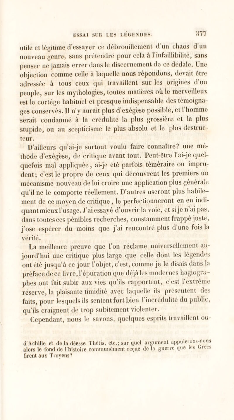 utile et légitime d’essayer ce débrouillement d'un chaos d’un nouveau genre, sans prétendre pour cela à l’infaillibilité, sans penser ne jamais errer dans le discernement de ce dédale. Une objection comme celle à laquelle nous répondons, devait être adressée à tous ceux qui travaillent sur les origines d’un peuple, sur les mylhologies, toutes matières où le merveilleux est le cortège habituel et presque indispensable des témoigna¬ ges conservés. 11 n’y aurait plus d’exégèse possible, et l'homme serait condamné à la crédulité la plus grossière et la plus stupide, ou au scepticisme le plus absolu et le plus destruc¬ teur. D’ailleurs qu’ai-je surtout voulu faire connaître? une mé¬ thode d’exégèse, de critique avant tout. Peut-être l’ai-je quel¬ quefois mal appliquée, ai-je été parfois téméraire ou impru¬ dent; c’est le propre de ceux qui découvrent les premiers un mécanisme nouveau de lui croire une application plus générale qu’il ne le comporte réellement. D’autres useront plus habile¬ ment de ce moyen de critique, le perfectionneront en en indi¬ quant mieux Fusage. J’ai essayé d’ouvrir la voie, et si je n’ai pas, dans toutesces pénibles recherches, constamment frappé juste, j’ose espérer du moins que j’ai rencontré plus d’une fois la vérité. La meilleure preuve que l’on réclame universellement au¬ jourd’hui une critique plus large que celle dont les légendes ont été jusqu’à ce jour l’objet, c’est, comme je le disais dans la préface de ce livre, l’épuration que déjà les modernes hagiogra- phes ont fait subir aux vies qu’ils rapportent, c’est l'extrême réserve, la plaisante timidité avec laquelle ils présentent des faits, pour lesquels ils sentent fort bien l’incrédulité du public, qu’ils craignent de trop subitement violenter. Cependant, nous le savons, quelques esprits travaillent ou- u Achille et de la déesse Thétis, etc.; sur quel argument appuierons-nous alors le fond de l'histoire communément reçue de la guerre que les orées Sirent aux Troyens?