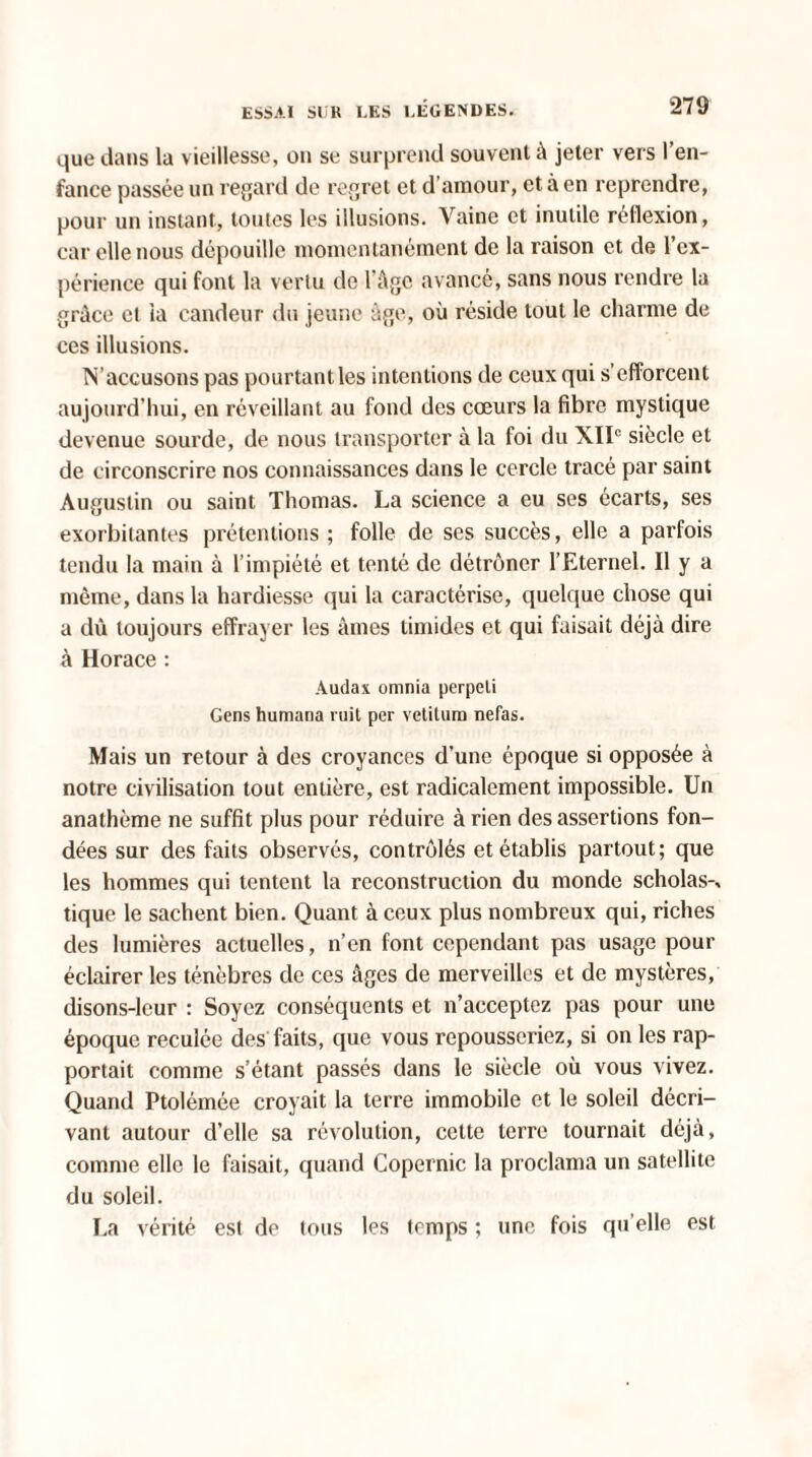 que dans la vieillesse, on se surprend souvent à jeter vers l’en¬ fance passée un regard de regret et d’amour, et à en reprendre, pour un instant, toutes les illusions. Vaine et inutile réflexion, car elle nous dépouille momentanément de la raison et de l’ex¬ périence qui font la vertu de l’âge avancé, sans nous rendre la grâce et la candeur du jeune âge, où réside tout le charme de ces illusions. ÎS’accusons pas pourtant les intentions de ceux qui s’efforcent aujourd’hui, en réveillant au fond des cœurs la fibre mystique devenue sourde, de nous transporter à la foi du XIIe siècle et de circonscrire nos connaissances dans le cercle tracé par saint Augustin ou saint Thomas. La science a eu ses écarts, ses exorbitantes prétentions ; folle de scs succès, elle a parfois tendu la main à l’impiété et tenté de détrôner l’Eternel. Il y a même, dans la hardiesse qui la caractérise, quelque chose qui a dû toujours effrayer les âmes timides et qui faisait déjà dire à Horace : Audax omnia perpeli Gens humana ruit per vetitum nefas. Mais un retour à des croyances d’une époque si opposée à notre civilisation tout entière, est radicalement impossible. Un anathème ne suffit plus pour réduire à rien des assertions fon¬ dées sur des faits observés, contrôlés et établis partout; que les hommes qui tentent la reconstruction du monde scholas-, tique le sachent bien. Quant à ceux plus nombreux qui, riches des lumières actuelles, n’en font cependant pas usage pour éclairer les ténèbres de ces âges de merveilles et de mystères, disons-leur : Soyez conséquents et n’acceptez pas pour une époque reculée des faits, que vous repousseriez, si on les rap¬ portait comme s’étant passés dans le siècle où vous vivez. Quand Ptolémée croyait la terre immobile et le soleil décri¬ vant autour d’elle sa révolution, cette terre tournait déjà, comme elle le faisait, quand Copernic la proclama un satellite du soleil. La vérité est de tous les temps ; une fois qu elle est