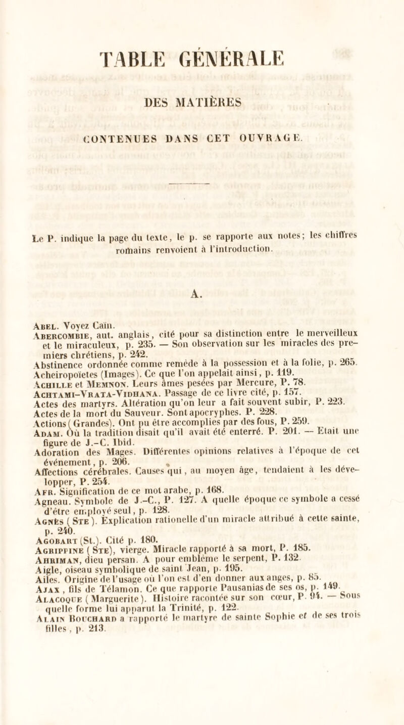 FABLE GENERALE DES MATIÈRES CONTENUES DANS CET OUVRAGE. Le P. indique la page du texte, le p. se rapporte aux notes; les chiffres romains renvoient à l’introduction. A. Abel. Voyez Caïn. Ibercombie, aut. anglais, cité pour sa distinction entre le merveilleux et le miraculeux, p. 235. — Son observation sur les miracles des pre¬ miers chrétiens, p. 242. Abstinence ordonnée comme remède à la possession et a la loue, p. 2b5. Acheiropoietes (Images). Ce que l’on appelait ainsi, p. 119. Achille et Memnon. Leurs âmes pesées par Mercure, P. 78. Achtami-Vrata-Vidhana. Passage de ce livre cité, p. 157. Actes des martyrs. Altération qu’on leur a fait souvent subir, P. 223. Actes de la mort du Sauveur. Sont apocryphes. P. 228. Actions (Grandes). Ont pu être accomplies par des fous, P. 259. Adam. Où la tradition disait qu’il avait été enterré. P. 201. — Etait une figure de J.-C. Ibid. Adoration des Mages. Différentes opinions relatives à l’époque de cet événement, p. 206. , . Affections cérébrales. Causes qui, au moyen âge, tendaient a les déve¬ lopper, P. 254. Afr. Signification de ce mot arabe, p. 168. Agneau. Symbole de J-C., P. 127. A quelle époque ce symbole a cessé d’être employé seul, p. 128. Agnès (Ste). Explication rationelle d’un miracle attribué à cette sainte, p. 210. Agobart (St.). Cité p. 180. Agrippine ( Ste), vierge. Miracle rapporté à sa mort, 1. 185. Ahriman, dieu persan. A pour emblème le serpent, P. 132. Aigle, oiseau symbolique de saint Jean, p. 195. Ailes. Origine de l’usage où l’on est d’en donner aux anges, p. 85. Ajax , fils de Télamon. Ce que rapporte Pausaniasde ses os, p. 149. Alacoqce ( Marguerite). Histoire racontée sur son cœur,P. 94. Lous quelle forme lui apparut la Trinité, p. 122. Alain Uoi'CHARn a rapporté le martyre de sainte Sophie et de ses trois filles, p. 213.