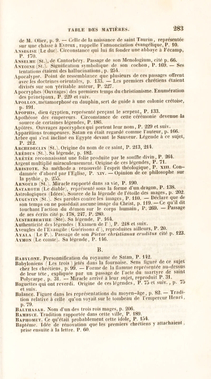 do M. Olier, p. 9. — Celle de la naissance de saint Taurin, représentée sur une châsse à Emoux, rappelle l’annonciation évangélique,P. 10. Ansegise (Le duc). Circonstance qui lui fit fonder une abbaye à Fécamp, P. 170. Anselme (St.), de Cantorbéry. Passage de son Mcnologium, cité p. (50. Antoine (St.). Signification symbolique de son cochon, P. 169. — Ses tentations étaient des hallucinations, p. 25i. Apocalypse. Point de ressemblance que plusieurs de ces passages offrent avec les doctrines orientales, p. 133. — Les premiers chrétiens étaient divisés sur son yéritable auteur, P. 227. Apocryphes (Ouvrages) des premiers temps du christianisme. Enumération des principaux, P. 229 et suiv. Apollon,métamorphosé en dauphin, sert de guide à une colonie créloise, p. 191. Apopiiis, dieu égyptien, représenté perçant le serpent, P. 133. Apothéose des empereurs. Circonstance de cette cérémonie devenue la source de certaines légendes, P. 186. Apôtres. Ouvrages apocryphes qui portent leur nom, P. 229 et suiv. Apparitions trompeuses. Satan en était regardé comme l'auteur, p. 166. Arbre qui s’est incliné en Egypte devant le Sauveur. Légende à ce sujet, P. 212. Archebeclin (St.). Origine du nom de ce saint, P. 213, 214. Arédios (St.). Sa légende, p. 182. Arétée reconnaissant une folie produite par le souffle divin, P. 264. Argent multiplié miraculeusement. Origine de ces légendes, P. 71. Aristote. Sa méthode a renouvelé l'esprit théologique, P. xui. Con¬ damnée d’abord par l’Eglise, P. xrv. — Opinion de ce philosophe sur la pythie , p. 255. Arnould (St.). Miracle rapporté dans sa vie, P. 190. Astarotii (Le diable), représenté sous la forme d’un dragon, P. 138. Astrologiques (Idées). Source de la légende de l’étoile des mages, p. 20i. Augustin (St.). Ses paroles contre les images, P. 110. — Déclare que de son temps on ne possédait aucune image du Christ, p. 119.—Ce qu il dit touchant l'action du démon sur le corps humain, P. 269. 1 assage de ses écrits cité p. 178, 247, P. 280. Austrebehtue (Ste). Sa légende, P. 164. Authenticité des légendes ( Examen de 1’ ), P. 218 et suiv. Aveugles de l’Evangile (Guérisons d’), reproduites ailleurs, P. 20. Ayal.a (Le P.). Passage de son Pictor christianus eruditus cité p. 123. Aymon (Le comte). Sa légende, P. 146. B. Badylone. Personnification du royaume de Satan, P. 112. Babvloniens (Les trois ) jetés dans la fournaise. Sens figure de ce sujet chez les chrétiens, p.99. — Forme de la flamme représentée au-dessus de leur tête, expliquée par un passage de l’acte du martyre de saint Polycarpe, p. 31. — Miracle arrivé à leur sujet, reproduit P. 31. Baguettes qui ont reverdi. Origine de ces légendes, P. 75 et suiv., p. 7a et suiv. Balance. Figure dans les représentations du moyen-âge, p. 82. Tradi¬ tion relative à celle qu’on voyait sur le tombeau de l’empereur Hcnn, p. 79. Balthasar. Nom d’un des trois rois mages, p. 206. BambycE. Tradition rapportée dans cette ville, P. 189. Baphomet. Ce qu’était probablement cette idole, P. 154. . Baptême. Idée de rénovation que les premiers chrétiens y attachaient prise ensuite à la lettre, P. 66-