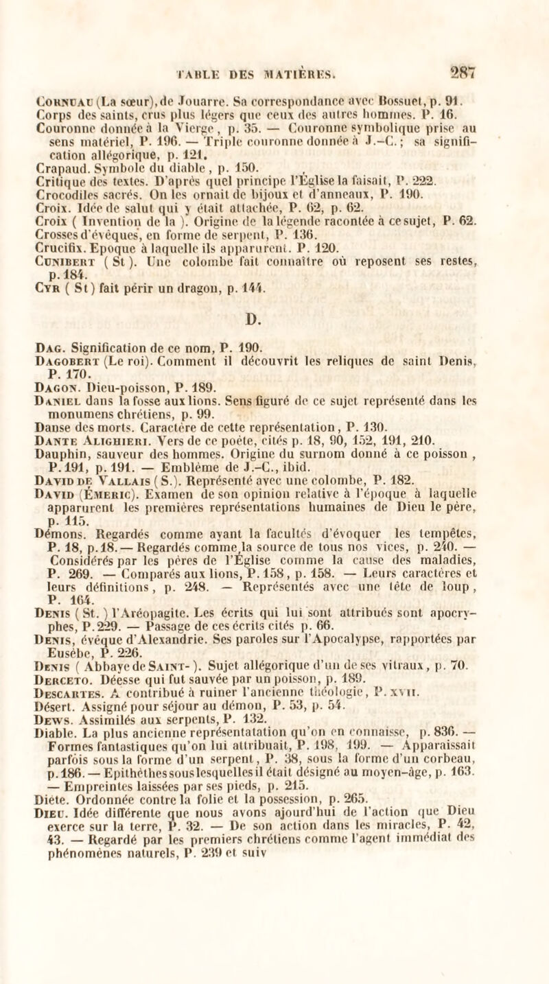 CoHNEAU(La soeur), de .louarre. Sa correspondance avec llossuet, p. 91. Corps des saints, crus plus légers que ceux des aulres hommes. P. 16. Couronne donnée à la Vierge, p. 35. — Couronne symbolique prise au sens matériel, P. 196. — Triple couronne donnée it J.-G. ; sa signifi¬ cation allégorique, p. 121. Crapaud. Symbole du diable , p. 150. Critique des textes. D’après quel principe l’Eglise la faisait, P. 222. Crocodiles sacrés. On les ornait de bijoux et d’anneaux, P. 190. Croix. Idée de salut qui y était attachée, P. 62, p. 62. Croix ( Invention de la ). Origine de la légende racontée à ce sujet, P. 62. Crosses d'évêques, en forme de serpent, P. 136. Crucifix. Epoque à laquelle ils apparurent. P. 120. Cünibert (St). Une colombe fait connaître où reposent ses restes, p. 184. Cyr ( St) fait périr un dragon, p. 144. D. Dag. Signification de ce nom, P. 190. Dagobert (Le roi). Comment il découvrit les reliques de saint Denis, P. 170. Dagon. Dieu-poisson, P. 189. Daniel dans la fosse aux lions. Sens figuré de ce sujet représenté dans les monumens chrétiens, p. 99. Danse des morts. Caractère de cette représentation, P. 130. Dante Alighieri. Vers de ce poète, cités p. 18, 90, 152, 191, 210. Dauphin, sauveur des hommes. Origine du surnom donné à ce poisson , P. 191, p. 191. — Emblème de J.-C., ibid. David df. Vallais(S.). Représenté avec une colombe, P. 182. David (É.vieric). Examen de son opinion relative à l’époque à laquelle apparurent les premières représentations humaines de Dieu le père, p. 115. Démons. Regardés comme ayant la facultés d’évoquer les tempêtes, P. 18, p.18. — Regardés commefla source de tous nos vices, p. 240. — Considérés par les pères de l’Église comme la cause des maladies, P. 269. — Comparés aux lions, P. 158, p. 158. — Leurs caractères et leurs définitions, p. 248. — Représentés avec une tête de loup, P. 164. Denis ( St. ) l’Aréopagite. Les écrits qui lui sont attribués sont apocry¬ phes, P.229. — Passage de ces écrits cités p. 66. Denis, évêque d’Alexandrie. Ses paroles sur l’Apocalypse, rapportées par Eusèbe, P. 226. Denis ( Abbaye de Saint- ). Sujet allégorique d’un de ses vitraux, p. 70. Derceto. Déesse qui fut sauvée par un poisson, p. 189. Descartes. A contribué à ruiner l’ancienne théologie, P.xvu. Désert. Assigné pour séjour au démon, P. 53, p. 54. Dews. Assimilés aux serpents, P. 132. Diable. La plus ancienne représentatation qu’on en connaisse, p. 836. — Formes fantastiques qu’on lui attribuait, P. 198, 199. — Apparaissait parfois sous la forme d’un serpent, P. 38, sous la forme d’un corbeau, p. 186. — Epithèthessouslesquellesil était désigné au moyen-âge, p. 163. — Empreintes laissées par ses pieds, p. 215. Diète. Ordonnée contre la folie et la possession, p. 265. Dieu. Idée différente que nous avons ajourd’hui de l’action que Dieu exerce sur la terre, P. 32. — De son action dans les miracles, P. 42, 43. — Regardé par les premiers chrétiens comme l’agent immédiat des phénomènes naturels, P. 239 et suiv