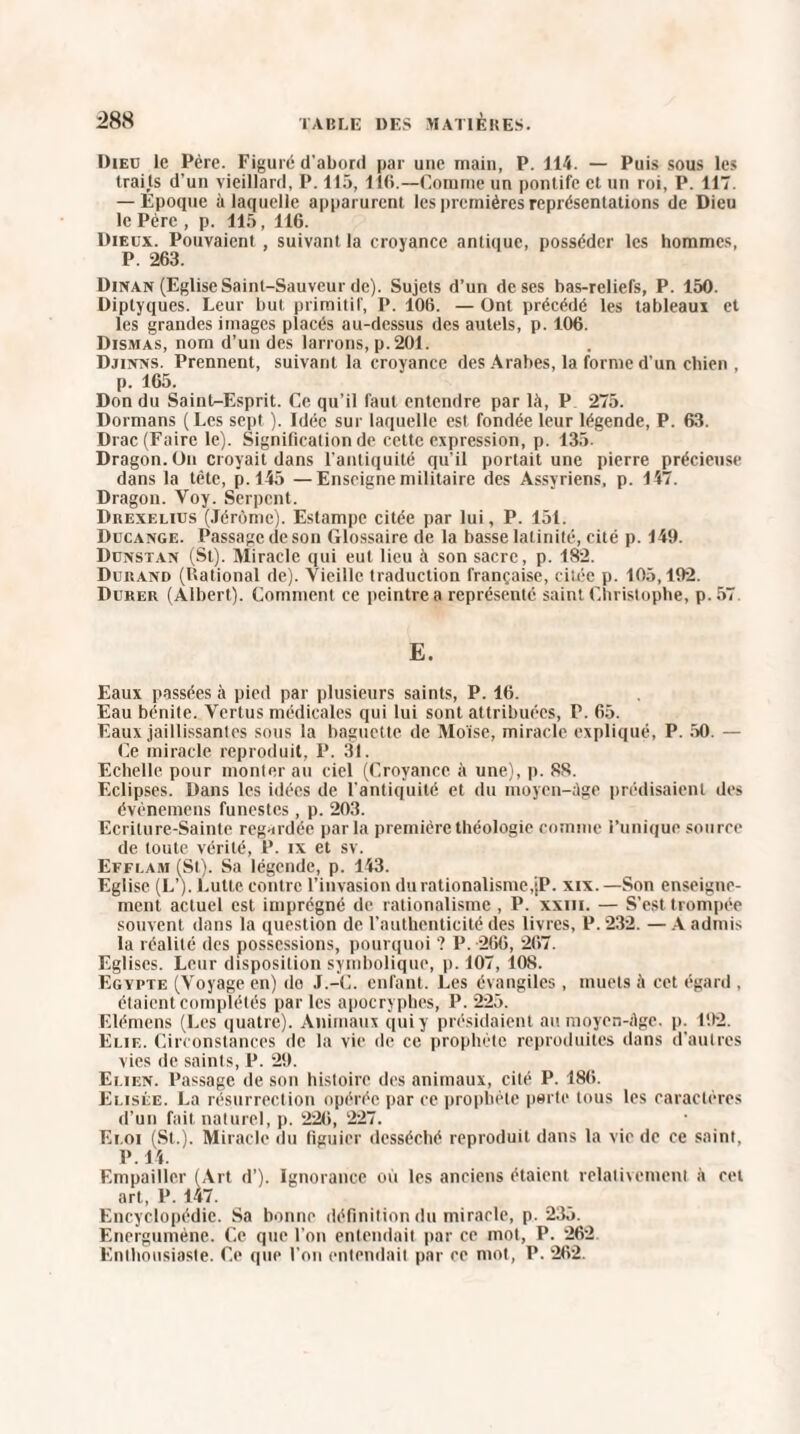 Dieü Le Père. Figuré d'abord par une main, P. 114. — Puis sous les traits d'un vieillard, P. 115, 116.—Comme un pontife et un roi, P. 117. — Époque à laquelle apparurent les premières représentations de Dieu le Père , p. 115, 116. Dieux. Pouvaient , suivant la croyance antique, posséder les hommes, P. 263. Dinan (Eglise Saint-Sauveur de). Sujets d’un de ses bas-reliefs, P. 150. Diptyques. Leur but primitif, I*. 106. — Ont précédé les tableaux et les grandes images placés au-dessus des autels, p. 106. Dismas, nom d’un des larrons, p. 201. Djinns. Prennent, suivant la croyance des Arabes, la forme d’un chien . p. 165. Don du SainU-Esprit. Ce qu’il faut entendre par là, P 275. Dormans (Les sept ). Idée sur laquelle est fondée leur légende, P. 63. Drac (Faire le). Signification de cette expression, p. 135. Dragon. On croyait dans l'antiquité qu’il portait une pierre précieuse dans la tète, p. 145 —Enseigne militaire des Assyriens, p. 147. Dragon. Voy. Serpent. Drexelius (Jérôme). Estampe citée par lui, P. 151. Ducange. Passage de son Glossaire de la basse latinité, cité p. 149. Dunstan (St). Miracle qui eut lieu à son sacre , p. 182. Dukaivd (Rational de). Vieille traduction française, citée p. 105,192. Durer (Albert). Comment ce peintre a représenté saint Christophe, p. 57 E. Eaux passées à pied par plusieurs saints, P. 16. Eau bénite. Vertus médicales qui lui sont attribuées, P. 65. Eaux jaillissantes sous la baguette de Moïse, miracle expliqué, P. 50. — Ce miracle reproduit, P. 31. Echelle pour monter au ciel (Croyance à une), p. 88. Eclipses. Dans les idées de l'antiquité et du moycn-àge prédisaient des évènemens funestes, p. 203. Ecriture-Sainte regardée par la première théologie comme l’unique source de toute vérité, P. ix et sv. Effi.am (St). Sa légende, p. 143. Eglise (L’). Lutte contre l’invasion du rationalisme,jP. xix. —Son enseigne¬ ment actuel est imprégné de rationalisme , P. xxm. — S’est trompée souvent dans la question de l’authenticité des livres, P. 232. — A admis la réalité des possessions, pourquoi '? P. 266, 267. Egl ises. Leur disposition symbolique, p. 107, 10S. Egypte (Voyage en) do J.-C. enfant. Les évangiles , muets à cet égard , étaient complétés par les apocryphes, P. 225. Elémens (Les quatre). Animaux qui y présidaient au moycn-àge. p. 192. Elie. Circonstances de la vie de ce prophète reproduites dans d’autres vies de saints, P. 29. Elien. Passage de son histoire des animaux, cité P. 186. Elisée. La résurrection opérée par ce prophète perte tous les caractères d’un fait naturel, p. 226, 227. Euoi (St.). Miracle du figuier desséché reproduit dans la vie de ce saint, P. 14. Empailler (Art d’). Ignorance où les anciens étaient relativement à cet art, P. 147. Encyclopédie. Sa bonne définition du miracle, p. 235. Energumène. Ce que l’on entendait par ce mot, P. 262 Enthousiaste. Ce que l’on entendait par ce mot, P. 262.