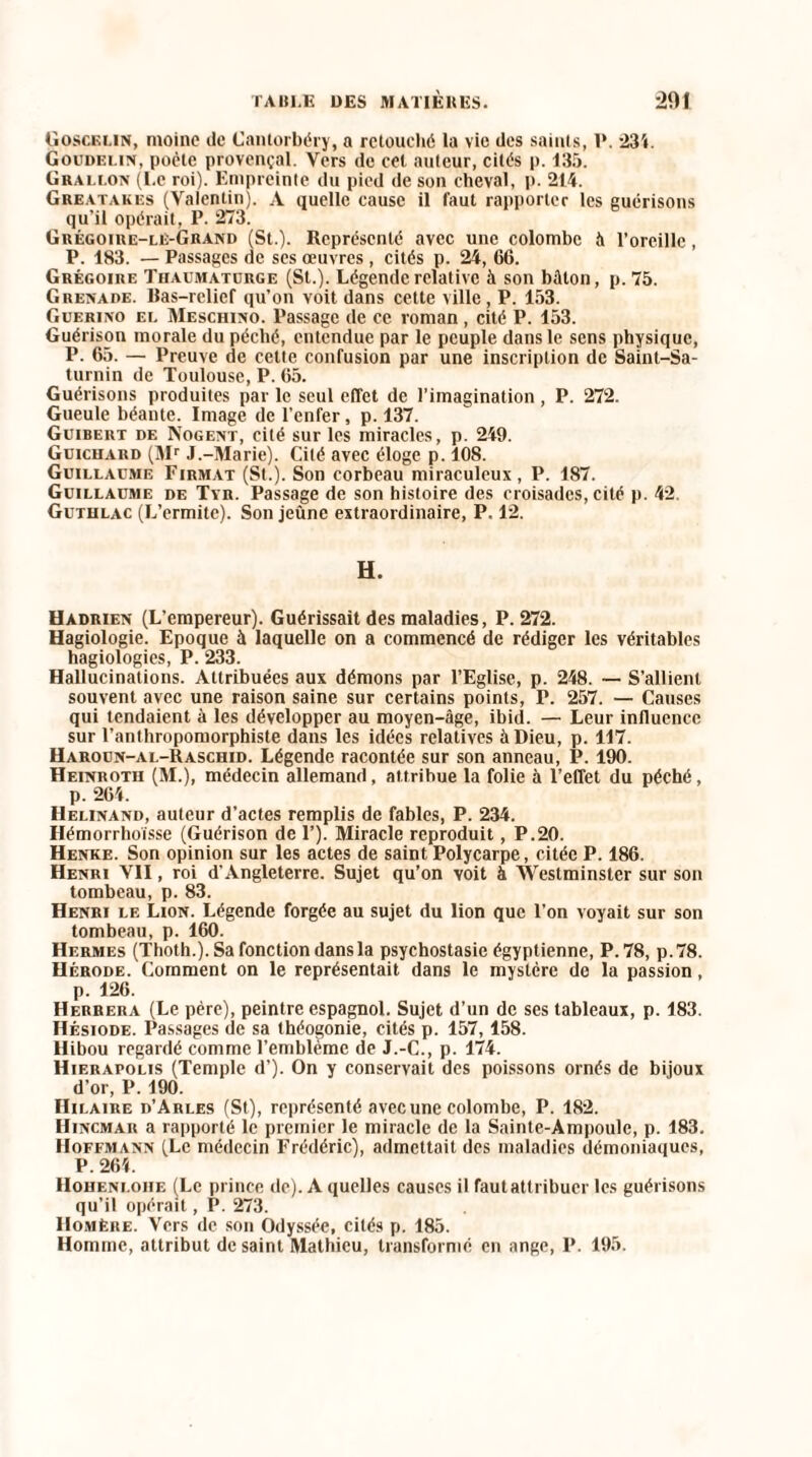 Goscelin, moine de Cantorbéry, a retouché la vie des saints, 1*. 234. Goudelin, poète provençal. Vers de cet auteur, cités p. 135. Grallon (Le roi). Empreinte du pied de son cheval, p. 214. Greatakes (Valentin). A quelle cause il faut rapporter les guérisons qu’il opérait, P. 273. Grégoire-le-Grand (St.). Représenté avec une colombe à l’oreille, P. 183. — Passages de ses œuvres, cités p. 24, 66. Grégoire Thaumaturge (St.). Légende relative à son bâton, p. 75. Grenade. Ras-relief qu’on voit dans cette ville , P. 153. Guerino el Meschino. Passage de ce roman, cité P. 153. Guérison morale du péché, entendue par le peuple dans le sens physique, P. 65. — Preuve de cette confusion par une inscription de Saint-Sa¬ turnin de Toulouse, P. 65. Guérisons produites par le seul effet de l’imagination , P. 272. Gueule béante. Image de l’enfer, p. 137. Guibert de Nogent, cité sur les miracles, p. 249. Guichard (Mr J.-Marie). Cilé avec éloge p. 108. Guillaume Firmat (St.). Son corbeau miraculeux, P. 187. Guillaume de Tyr. Passage de son histoire des croisades, cité p. 42. Gutiilac (L’ermite). Son jeûne extraordinaire, P. 12. H. Hadrien (L’empereur). Guérissait des maladies, P. 272. Hagiologie. Epoque à laquelle on a commencé de rédiger les véritables hagiologies, P. 233. Hallucinations. Attribuées aux démons par l’Eglise, p. 248. — S’allient souvent avec une raison saine sur certains points, P. 257. — Causes qui tendaient à les développer au moyen-âge, ibid. — Leur influence sur l’anthropomorphiste dans les idées relatives à Dieu, p. 117. Haroun-ai.-Raschid. Légende racontée sur son anneau, P. 190. Heinrotii (M.), médecin allemand, attribue la folie à l’effet du péché, p. 264. Helinand, auteur d’actes remplis de fables, P. 234. Hémorrhoïsse (Guérison de P). Miracle reproduit, P.20. Henke. Son opinion sur les actes de saint Polycarpe, citée P. 186. Henri VII, roi d’Angleterre. Sujet qu’on voit à Westminster sur son tombeau, p. 83. Henri le Lion. Légende forgée au sujet du lion que l’on voyait sur son tombeau, p. 160. Hermes (Thoth.). Sa fonction dans la psychostasie égyptienne, P. 78, p.78. Hérode. Comment on le représentait dans le mystère de la passion, p. 126. Herrera (Le père), peintre espagnol. Sujet d’un de ses tableaux, p. 183. Hésiode. Passages de sa théogonie, cités p. 157,158. Hibou regardé comme l’emblème de J.-C., p. 174. Hierapolis (Temple d’). On y conservait des poissons ornés de bijoux d’or, P. 190. Hilaire d’Arles (St), représenté avec une colombe, P. 182. Hincmar a rapporté le premier le miracle de la Sainte-Ampoule, p. 183. Hoffmann (Le médecin Frédéric), admettait des maladies démoniaques, P. 264. IIoheni.oiie (Le prince de). A quelles causes il fautattribuer les guérisons qu’il opérait, P. 273. Homère. Vers de son Odyssée, cités p. 185. Homme, attribut de saint Mathieu, transformé en ange, P. 195.