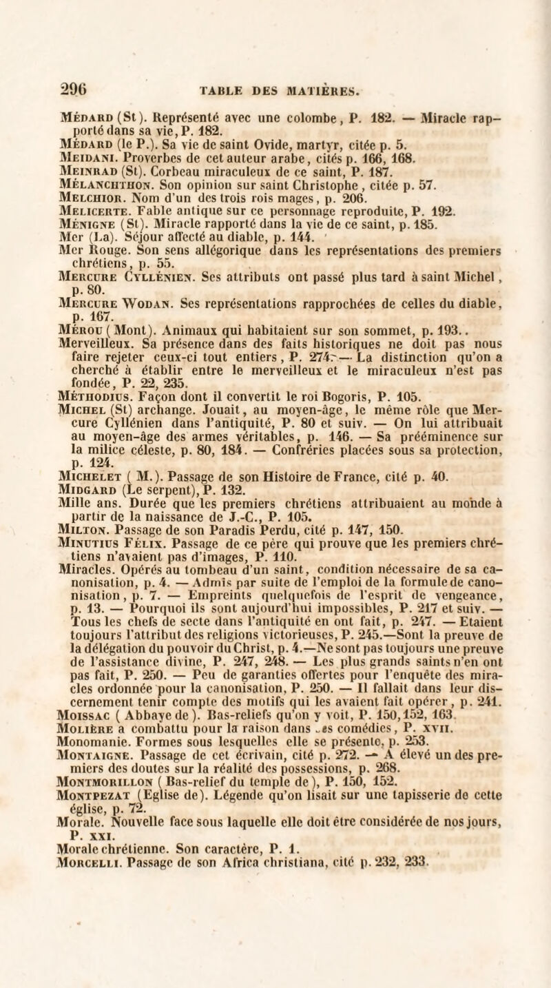 2% MÉDARD(St). Représenté avec une colombe, P. 182. — Miracle rap¬ porté dans sa vie,P. 182. Médard (le P.). Sa vie de saint Ovide, martyr, citée p. 5. Meidani. Proverbes de cet auteur arabe, cités p. 166, 168. Meinrad (St). Corbeau miraculeux de ce saint, P. 187. Mèlanchtuon. Son opinion sur saint Christophe , citée p. 57. Melchior. Nom d’un des trois rois mages, p. 206. Melicerte. Fable antique sur ce personnage reproduite, P. 192. Ménigne (St). Miracle rapporté dans la vie de ce saint, p. 185. Mer (La). Séjour affecté au diable, p. 144. Mer Rouge. Son sens allégorique dans les représentations des premiers chrétiens, p. 55. Mercure Cyllénien. Ses attributs ont passé plus tard à saint Michel, p. 80. Mercure Wodan. Ses représentations rapprochées de celles du diable, p. 167. Mérou (Mont). Animaux qui habitaient sur son sommet, p. 193.. Merveilleux. Sa présence dans des faits historiques ne doit pas nous faire rejeter ceux-ci tout entiers, P. 274r—La distinction qu’on a cherché à établir entre le merveilleux et le miraculeux n’est pas fondée, P. 22, 235. Méthodius. Façon dont il convertit le roi Bogoris, P. 105. Michel (St) archange. Jouait, au moyen-âge, le même rôle que Mer¬ cure Cyllénien dans l’antiquité, P. 80 et suiv. — On lui attribuait au moyen-âge des armes véritables, p. 146. — Sa prééminence sur la milice céleste, p. 80, 184. — Confréries placées sous sa protection, p. 124. Michelet ( M.). Passage de son Histoire de France, cité p. 40. Midgard (Le serpent), P. 132. Mille ans. Durée que les premiers chrétiens attribuaient au monde à partir de la naissance de J.-C., P. 105. Milton. Passage de son Paradis Perdu, cité p. 147, 150. Minutius Félix. Passage de ce père qui prouve que les premiers chré¬ tiens n’avaient pas d’images, P. 110. Miracles. Opérés au tombeau d'un saint, condition nécessaire de sa ca¬ nonisation, p. 4. — Admis par suite de l’emploi de la formule de cano¬ nisation , p. 7. — Empreints quelquefois de l’esprit de vengeance, p. 13. — Pourquoi ils sont aujourd’hui impossibles, P. 217 et suiv. — Tous les chefs de secte dans l’antiquité en ont fait, p. 247. — Etaient toujours l’attribut des religions victorieuses, P. 245.—Sont la preuve de la délégation du pouvoir du Christ, p. 4.—Ne sont pas toujours une preuve de l’assistance divine, P. 247, 248. — Les plus grands saints n’en ont pas fait, P. 250. — Peu de garanties offertes pour l’enquête des mira¬ cles ordonnée pour la canonisation, P. 250. — 11 fallait dans leur dis¬ cernement tenir compte des motifs qui les avaient fait opérer, p. 241. Moissac ( Abbaye de). Bas-reliefs qu'on y voit, P. 150,152, 163. Molière a combattu pour la raison dans „as comédies, P. xvii. Monomanie. Formes sous lesquelles elle se présente, p. 253. Montaigne. Passage de cet écrivain, cité p. 272. — A élevé un des pre¬ miers des doutes sur la réalité des possessions, p. 268. Montmorillon ( Bas-relief du temple de), P. 150, 152. Montpezat (Eglise de). Légende qu’on lisait sur une tapisserie do cette église, p. 72. Morale. Nouvelle face sous laquelle elle doit être considérée de nos jours, P. XXI. Morale chrétienne. Son caractère, P. 1. Morcelle Passage de son Africa christiana, cité p. 232, 233.