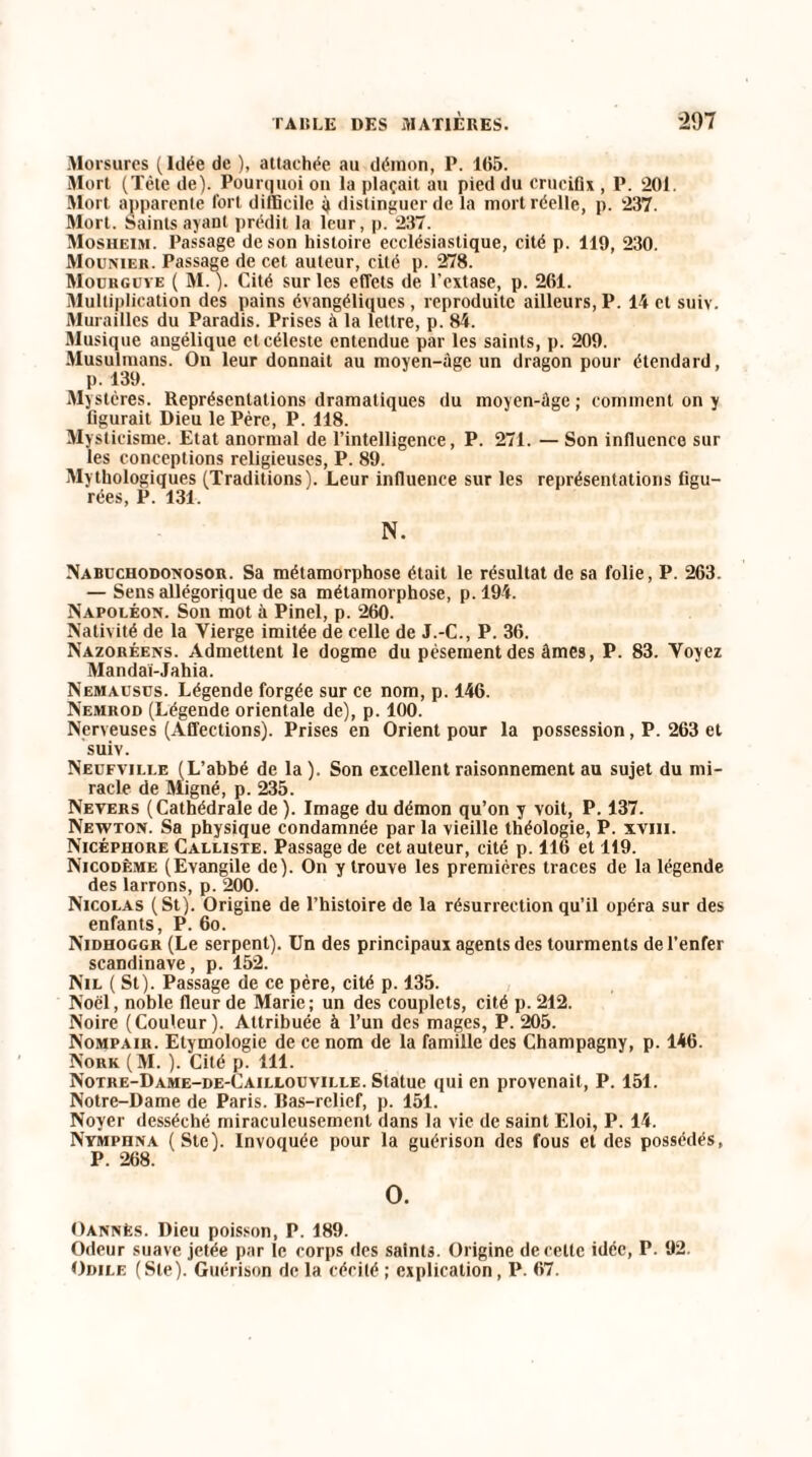 Morsures (Idée de ), attachée au démon, P. 105. Mort (Tète de). Pourquoi on la plaçait au pied du crucifix , P. 201. Mort apparente fort difficile 4 distinguer de la mort réelle, p. 237. Mort. Saints ayant prédit la leur, p. 237. Mosheim. Passage de son histoire ecclésiastique, cité p. 119, 230. Mounieu. Passage de cet auteur, cité p. 278. Mourguye ( M. ). Cité sur les effets de l’extase, p. 261. Multiplication des pains évangéliques, reproduite ailleurs, P. 14 et suiv. Murailles du Paradis. Prises à la lettre, p. 84. Musique angélique et céleste entendue par les saints, p. 209. Musulmans. On leur donnait au moyen-âge un dragon pour étendard, p. 139. Mystères. Représentations dramatiques du moyen-âge ; comment on y figurait Dieu le Père, P. 118. Mysticisme. Etat anormal de l’intelligence, P. 271. — Son influence sur les conceptions religieuses, P. 89. Mythologiques (Traditions). Leur influence sur les représentations figu¬ rées, P. 131. N. Nabuchodonosor. Sa métamorphose était le résultat de sa folie, P. 263. — Sens allégorique de sa métamorphose, p. 194. Napoléon. Son mot à Pinel, p. 260. Nativité de la Vierge imitée de celle de J.-C., P. 36. Nazoréens. Admettent le dogme du pésementdes âmes, P. 83. Voyez Mandai-Jahia. Nemausus. Légende forgée sur ce nom, p. 146. Nemrod (Légende orientale de), p. 100. Nerveuses (Affections). Prises en Orient pour la possession, P. 263 et suiv. Neufville (L’abbé de la). Son excellent raisonnement au sujet du mi¬ racle de Migné, p. 235. Nevers (Cathédrale de ). Image du démon qu’on y voit, P. 137. Newton. Sa physique condamnée par la vieille théologie, P. xvm. Nicéphore Calliste. Passage de cet auteur, cité p. 116 et 119. Nicodême (Evangile de). On y trouve les premières traces de la légende des larrons, p. 200. Nicolas (St). Origine de l’histoire de la résurrection qu’il opéra sur des enfants, P. 60. Nidhoggr (Le serpent). Un des principaux agents des tourments de l’enfer Scandinave, p. 152. Nil (St). Passage de ce père, cité p. 135. Noël, noble fleur de Marie; un des couplets, cité p. 212. Noire (Couleur). Attribuée à l’un des mages, P. 205. Nompair. Etymologie de ce nom de la famille des Champagny, p. 146. Nork (M. ). Cité p. 111. Notre-Dame-de-Caillouville. Statue qui en provenait, P. 151. Notre-Dame de Paris. Bas-relief, p. 151. Noyer desséché miraculeusement dans la vie de saint Eloi, P. 14. NYMPnNA (Ste). Invoquée pour la guérison des fous et des possédés, P. 268. O. Oannès. Dieu poisson, P. 189. Odeur suave jetée par le corps des saints. Origine de cette idée, P. 92. Odile (Ste). Guérison de la cécité ; explication, P. 67.