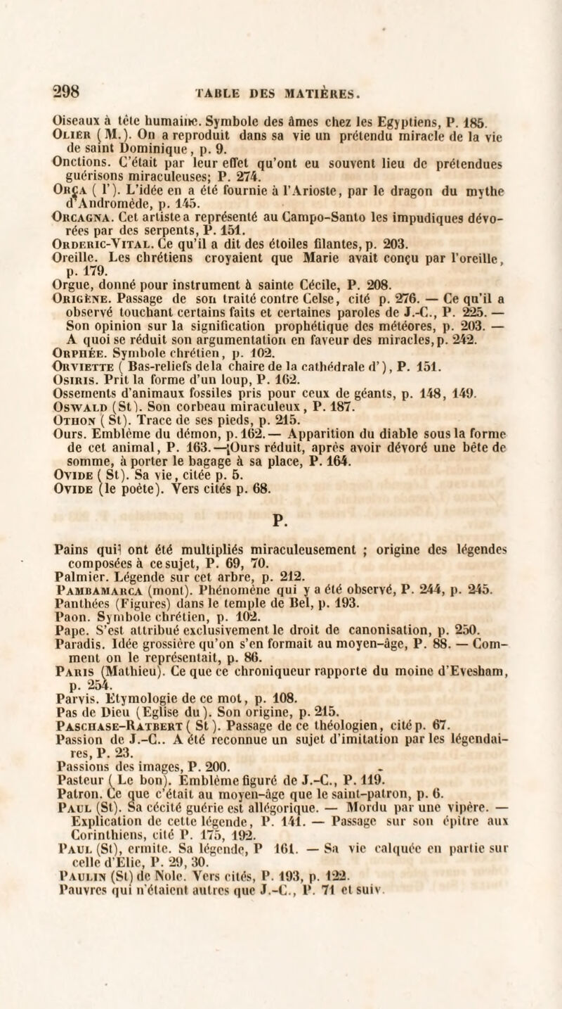 Oiseaux à tèlc humaine. Symbole des âmes chez les Egyptiens, P. 186. Oliêr (M.). On a reproduit dans sa vie un prétendu miracle de la vie de saint Dominique, p. 9. Onctions. C’était par leur effet qu’ont eu souvent lieu de prétendues guérisons miraculeuses; P. 274. Orça ( 1’). L’idée en a été fournie à l’Arioste, par le dragon du mythe d’Andromède, p. 145. Orcagna. Cet artiste a représenté au Campo-Santo les impudiques dévo¬ rées par des serpents, P. 151. Orderic-Yital. Ce qu’il a dit des étoiles filantes, p. 203. Oreille. Les chrétiens croyaient que Marie avait conçu par l’oreille, p. 179. Orgue, donné pour instrument à sainte Cécile, P. 208. Origéne. Passage de son traité contre Celse, cité p. 276. — Ce qu’il a observé touchant certains faits et certaines paroles de J.-C., P. 225. — Son opinion sur la signification prophétique des météores, p. 203. — A quoi se réduit son argumentation en faveur des miracles, p. 242. Orphée. Symbole chrétien, p. 102. Orviette ( Bas-reliefs delà chaire de la cathédrale d’), P. 151. Osiris. Prit la forme d’un loup, P. 162. Ossements d'animaux fossiles pris pour ceux de géants, p. 148, 149. Oswald (St). Son corbeau miraculeux, P. 187. Othon ( St). Trace de ses pieds, p. 215. Ours. Emblème du démon, p.162.— Apparition du diable sous la forme de cet animal, P. 163.—(Ours réduit, après avoir dévoré une bête de somme, à porter le bagage à sa place, P. 164. Ovide ( St). Sa vie, citée p. 5. Ovide (le poète). Vers cités p. 68. P. Pains quD ont été multipliés miraculeusement ; origine des légendes composées à cesujet, P. 69, 70. Palmier. Légende sur cet arbre, p. 212. Pambamarca (mont). Phénomène qui y a été observé, P. 244, p. 245. Pant.hées (Figures) dans le temple de Bel, p. 193. Paon. Symbole chrétien, p. 102. Pape. S’est attribué exclusivement le droit de canonisation, p. 250. Paradis. Idée grossière qu’on s’en formait au moyen-âge, P. 88. — Com¬ ment on le représentait, p. 86. Paris (Mathieu). Ce que ce chroniqueur rapporte du moine d’Evesham, p. 254. Parvis. Etymologie de ce mot, p. 108. Pas de Dieu (Eglise du). Son origine, p. 215. Paschase-Ratbert( St). Passage de ce théologien, citép. 67. Passion de J.-C.. A été reconnue un sujet d’imitation parles légendai¬ res, P. 23. Passions des images, P. 200. Pasteur ^Lc bon). Emblème figuré de J.-C., P. 119. Patron. Ce que c’était au moyen-âge que le saint-patron, p. 6. Paul (St). Sa cécité guérie est allégorique. — Mordu par une vipère. — Explication de cette légende, P. 141. — Passage sur son épitre aux Corinthiens, cité P. 175, 192. Paul (St), ermite. Sa légende, P 161. — Sa vie calquée en partie sur celle d’Elie, P. 29, 30. Paulin (St) de Noie. Vers cités, P. 193, p. 122. Pauvres qui n’étaient autres que J.-C., P. 71 et suiv.