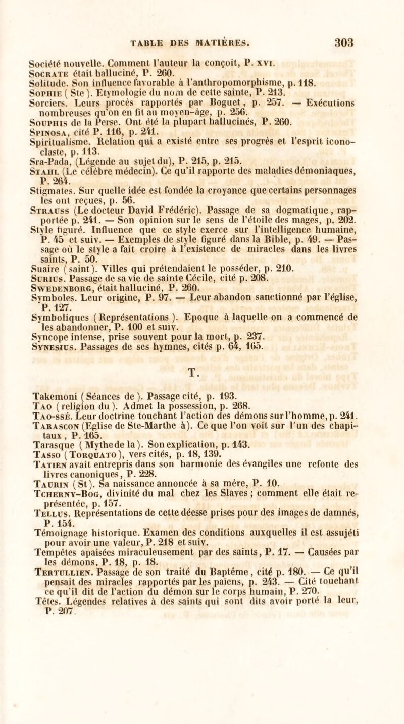 Société nouvelle. Comment l’auteur la conçoit, P. xvi. Socrate était halluciné, P. 260. Solitude. Son influence favorable à l'anthropomorphisme, p. 118. Sophie ( Ste ). Etymologie du nom de cette sainte, P. 213. Sorciers. Leurs procès rapportés par lloguct, p. 257. — Exécutions nombreuses qu’on en fil au moyen-âge, p. 256. Souphis de la Perse. Ont été la plupart hallucinés, P. 260. Spinosa, cité P. 116, p. 241. Spiritualisme. Relation qui a existé entre ses progrès et l’esprit icono¬ claste, p. 113. Sra-Pada, (Légende au sujet du), P. 215, p. 215. Stahl (Le célèbre médecin). Ce qu’il rapporte des maladies démoniaques, P. 264. Stigmates. Sur quelle idée est fondée la croyance que certains personnages les ont reçues, p. 56. Strauss (Le docteur David Frédéric). Passage de sa dogmatique , rap¬ portée p. 241. — Son opinion sur le sens de l’étoile des mages, p. 202. Style figuré. Influence que ce style exerce sur l’intelligence humaine, P. 45 et suiv. — Exemples de style figuré dans la Bible, p. 49. — Pas¬ sage où le style a fait croire à l’existence de miracles dans les livres saints, P. 50. Suaire (saint). Villes qui prétendaient le posséder, p. 210. Suitius. Passage de sa vie de sainte Cécile, cité p. 208. Swedenborg, était halluciné, P. 260. Svmboles. Leur origine, P. 97. — Leur abandon sanctionné par l’église, P. 127. Symboliques ( Représentations ). Epoque à laquelle on a commencé de les abandonner, P. 100 et suiv. Syncope intense, prise souvent pour la mort, p. 237. Synesiüs. Passages de ses hymnes, cités p. 64, 165. T. Takemoni (Séances de). Passage cité, p. 193. Tao (religion du). Admet la possession, p. 268. Tao-ssé. Leur doctrine touchant l’action des démons sur l'homme, p. 241. Tarascon (Eglise de Sle-Marthe à). Ce que l’on voit sur l’un des cliapi- taux, P. 165. Tarasque (Mythedela). Son explication, p. 143. Tasso (Torquato), vers cités, p. 18,139. Tatien avait entrepris dans son harmonie des évangiles une refonte des livres canoniques, P. 228. Taurin (St). Sa naissance annoncée à sa mère, P. 10. Tcherny-Bog, divinité du mal chez les Slaves ; comment elle était re¬ présentée, p. 157. Tellus. Représentations de cette déesse prises pour des images de damnés, P. 154. Témoignage historique. Examen des conditions auxquelles il est assujéti pour avoir une valeur, P. 218 et suiv. Tempêtes apaisées miraculeusement par des saints, P. 17. — Causées par les démons. P. 18, p. 18. Tertullien. Passage de son traité du Baptême, cité p. 180. — Ce qu’il pensait des miracles rapportés par les païens, p. 243. — Cité touchant ce qu’il dit de l’action du démon sur le corps humain, P. 270. Têtes. Légendes relatives à des saints qui sont dits avoir porté la leur, P. 207