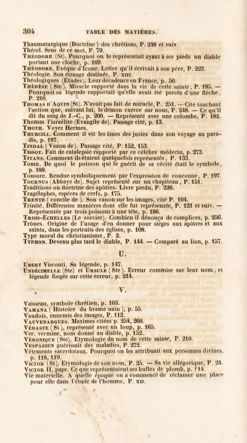 Thaumaturgique (Doctrine ) des chrétiens, P. 248 et suiv. Thécel. Sens de ce mot, P. 79. Théodore (St). Pourquoi on le représentait ayant à ses pieds un diable portant une cloche, p. 169. Théodore, Evcque d’icone. Lettre qu’il écrivait à son père, P. 223. Théologie. Son étrange destinée, P. xiii. Théologiques (Etudes). Leur décadence en France, p. 50. Thérèse (Ste). Miracle rapporté dans la vie de cette sainte, P. 185. — Pourquoi sa légende rapportait qu’elle avait été percée d’une flèche, P. 210. Thomas d’Aquin (St). N’avait pas fait de miracle, P. 251. — Cité touchant l’action que, suivant lui, le démon exerce sur nous, P. 248. — Ce qu’il dit du sang de J.-C., p. 200. — Représenté avec une colombe, P. 182. Thomas l’israélite (Evangile de). Passage cité, p. 13. Thoth. Voyez Hermes. Thurcill. Comment il vit les âmes des justes dans son voyage au para¬ dis, p. 197. Tindal (Visionde). Passage cité, P. 152,153. Tissot. Fait de catalepsie rapporté par ce célèbre médecin, p.273. Titans. Comment ils étaient quelquefois représentés, P. 133. Tobie. De quoi le poisson qui le guérit de sa cécité était le symbole, p. 188. Tonsure. Rendue symboliquement, par l’expression de couronne, P. 197. Toürnus (Abbaye de). Sujet représenté sur un chapiteau , P. 151. Traditions ou doctrine des apôtres. Livre perdu, P. 226. Tragélaphes, espèces de cerfs, p. 175. Trente ( concile de ). Son canon sur les images, cité P. 104. Trinité. Différentes manières dont elle fut représentée, P. 121 et suiv. — Représentée par trois poissons à une tête, p. 186. Trois-Echelles (Le sorcier). Combien il dénonça de complices, p. 256. Trônes. Origine de l’usage d’en donner pour sièges aux apôtres et aux saints, dans les portraits des églises, p. 108. Type moral du christianisme, P. 2. Typhon. Devenu plus tard le diable, P. 144. — Comparé au lion, p. 157. U. Ubert Visconli. Sa légende, p. 147. Undécimelle (Ste) et Ursule (Ste). Erreur commise sur leur nom , et légende forgée sur cette erreur, p. 214. Vaisseau, symbole chrétien, p. 103. Vamana ( Histoire du brame nain ), p. 55. Vaudois, ennemis des images, P. 112. Vauvenargues. Maximes citées p. 254, 260- Védaste (St), représenté avec un loup, p. 165. Ver, vermine, nom donné au diable, p. 152. VÉnoNiQUE (Ste). Etymologie du nom de cette sainte, P. 210. Vespasien guérissait des maladies, P. 272. Vêtements sacerdotaux. Pourquoi on les attribuait aux personnes divines, p. 118,119. Victor (St). Etymologiede son nom, P. 25. — Sa vie allégorique, P. 24. Victor II, pape. Ce que représentaient ses bulles de plomb, p. 114. Vie matérielle. A quelle époque on a commencé de réclamer une place pour elle dans l’étude de l’homme, P. xn. /