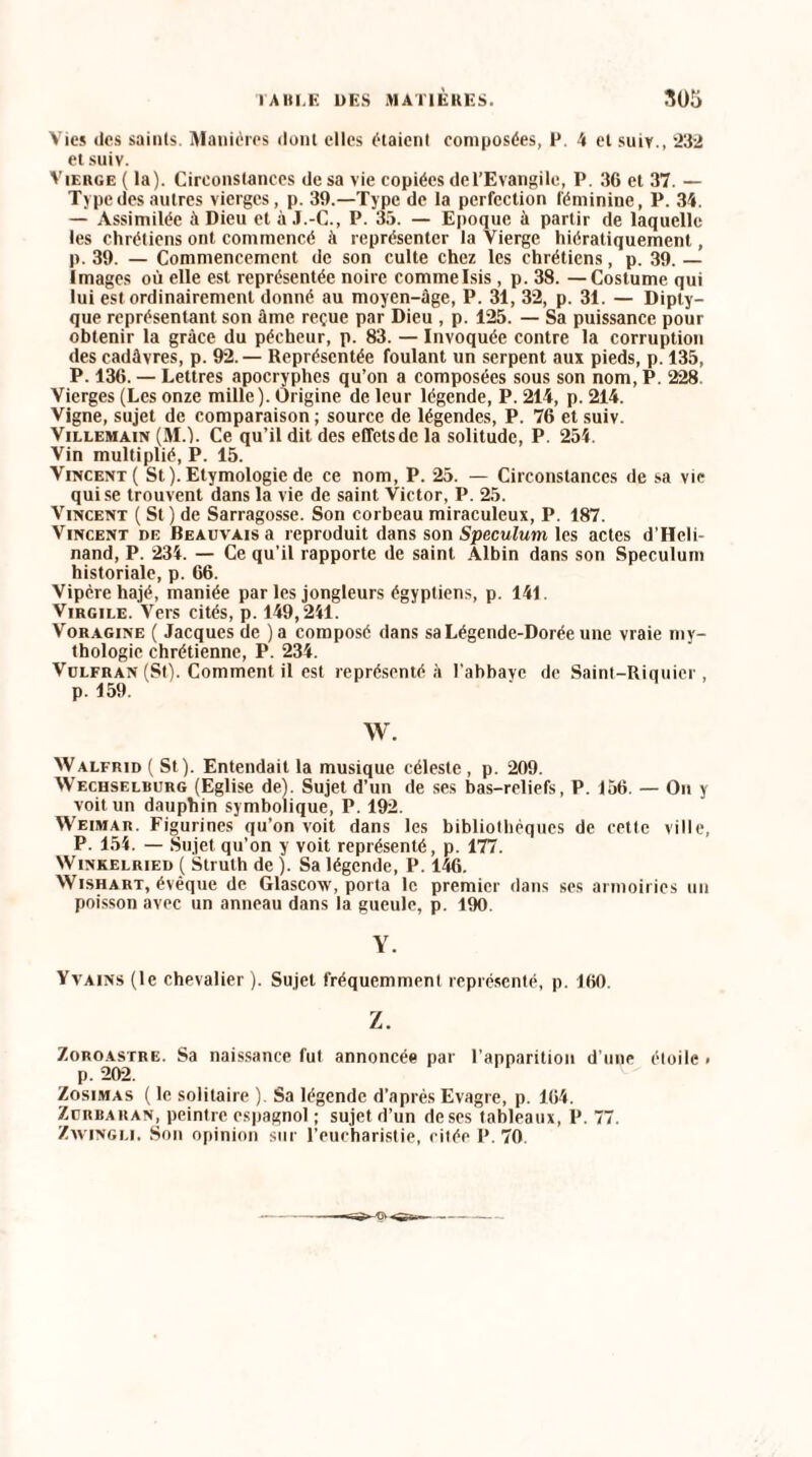 Vies des saints. Manières dont elles étaient composées, P. 4 et suiv., 232 et suiv. Vierge ( la). Circonstances de sa vie copiées del’Evangilc, P. 36 et 37. — Type des autres vierges, p. 39.—Type de la perfection féminine, P. 34. — Assimilée à Dieu et à J.-C., P. 35. — Epoque à partir de laquelle les chrétiens ont commencé à représenter la Vierge hiératiquement, p. 39. — Commencement de son culte chez les chrétiens, p. 39. — images où elle est représentée noire commeIsis, p. 38. —Costume qui lui est ordinairement donné au moyen-âge, P. 31, 32, p. 31. — Dipty¬ que représentant son âme reçue par Dieu , p. 125. — Sa puissance pour obtenir la grâce du pécheur, p. 83. — Invoquée contre la corruption des cadâvres, p. 92.— Représentée foulant un serpent aux pieds, p. 135, P. 136. — Lettres apocryphes qu’on a composées sous son nom, P. 228 Vierges (Les onze mille). Origine de leur légende, P. 214, p. 214. Vigne, sujet de comparaison ; source de légendes, P. 76 et suiv. Villemain (M.). Ce qu’il dit des effets de la solitude, P. 254. Vin multiplié, P. 15. Vincent ( St ). Etymologie de ce nom, P. 25. — Circonstances de sa vie qui se trouvent dans la vie de saint Victor, P. 25. Vincent ( St) de Sarragosse. Son corbeau miraculeux, P. 187. Vincent oe Beauvais a reproduit dans son Spéculum les actes d'Heli- nand, P. 234. — Ce qu’il rapporte de saint Albin dans son Spéculum historiale, p. 66. Vipère hajé, maniée par les jongleurs égyptiens, p. 141. Virgile. Vers cités, p. 149,241. Voragine ( Jacques de )a composé dans sa Légende-Dorée une vraie my¬ thologie chrétienne, P. 234. Vulfran (St). Comment il est représenté à l’abbavc de Saint-Riquicr , p. 159. W. Walfrid ( St). Entendait la musique céleste, p. 209. Wechselburg (Eglise de). Sujet d’un de ses bas-reliefs, P. 156. — On y voit un dauphin symbolique, P. 192. Weimar. Figurines qu’on voit dans les bibliothèques de cette ville, P. 154. — Sujet qu’on y voit représenté, p. 177. Winkelried ( Struth de ). Sa légende, P. 146. Wishart, évêque de Glascow, porta le premier dans ses armoiries un poisson avec un anneau dans la gueule, p. 190. Y. Yvains (le chevalier ). Sujet fréquemment représenté, p. 160. Z. Zoroastre. Sa naissance fut annoncée par l’apparition d’une étoile. p. 202. Zosimas ( le solitaire ). Sa légende d’après Evagre, p. 164. Zürbaran, peintre espagnol ; sujet d’un de ses tableaux, P. 77. Zwingli. Son opinion sur l’eucharistie, citée P. 70