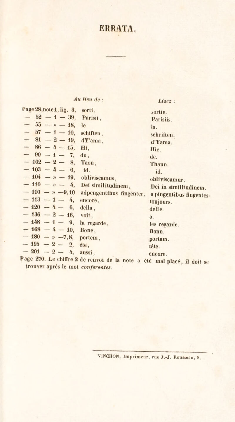 ERRATA Au lieu de : Lisez : Page 28,note 1, lig. 3, sorti, sortie. — 52 — 1 - 39, Paris», Parisiis. — 55 - » — 18, le la. - 57 — 1 — 10, schiften, schriften. — 81 — 2 — 19, dY’ama, d’Yama. — 86 — 4 — 15, Hi, Hic. — 90 - 1 - 7, du, de. — 102 -2-8, Taon, Thaun. — 103 -4-6, id. id. — 104 — » — 19, obliviscamus, obliviscamur. — 110 - » - 4, Dei similitudinem, Dei in similitudinem. — 110 — » —9,10 adpengentibus flngenter. a pingentibus fingenies — 113 — 1 — 4, encore, toujours. — 120 -4-6, délia , delle. - 136 — 2 — 16, voit, a. — 148 -1-9, la regarde, les regarde. — 168 — 4 — 10, Bone, Bonn. — 180 - » -7,8, portem, portam. — 195 -2-2, été, tête. — 201 -2-4, aussi, encore. Page 270. Le chiffre 2 de renvoi de la note a été mal placé, il doit se trouver après le mot conferentes. VINCHON, Imprimeur, rue J.-J. Rousseau, 8